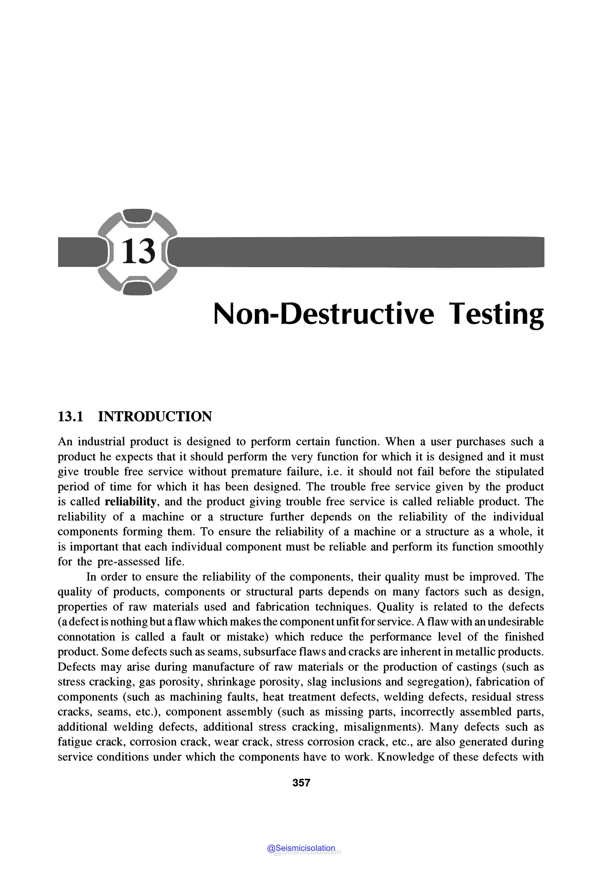Non-Destructive Testing
13.1 INTRODUCTION
An industrial product is designed to perform certain function. When a user purchases such a
product he expects that it should perform the very function for which it is designed and it must
give trouble free service without premature failure, i.e. it should not fail before the stipulated
period of time for which it has been designed. The trouble free service given by the product
is called reliability, and the product giving trouble free service is called reliable product. The
reliability of a machine or a structure further depends on the reliability of the individual
components forming them. To ensure the reliability of a machine or a structure as a whole, it
is important that each individual component must be reliable and perform its function smoothly
for the pre-assessed life.
In order to ensure the reliability of the components, their quality must be improved. The
quality of products, components or structural parts depends on many factors such as design,
properties of raw materials used and fabrication techniques. Quality is related to the defects
(adefect is nothing butaflaw which makes the component unfitfor service.Aflaw with an undesirable
connotation is called a fault or mistake) which reduce the performance level of the finished
product. Some defects such as seams, subsurface flaws and cracks are inherent in metallic products.
Defects may arise during manufacture of raw materials or the production of castings (such as
stress cracking, gas porosity, shrinkage porosity, slag inclusions and segregation), fabrication of
components (such as machining faults, heat treatment defects, welding defects, residual stress
cracks, seams, etc.), component assembly (such as missing parts, incorrectly assembled parts,
additional welding defects, additional stress cracking, misalignments). Many defects such as
fatigue crack, corrosion crack, wear crack, stress corrosion crack, etc., are also generated during
service conditions under which the components have to work. Knowledge of these defects with
357
@Seismicisolation
@Seismicisolation
 