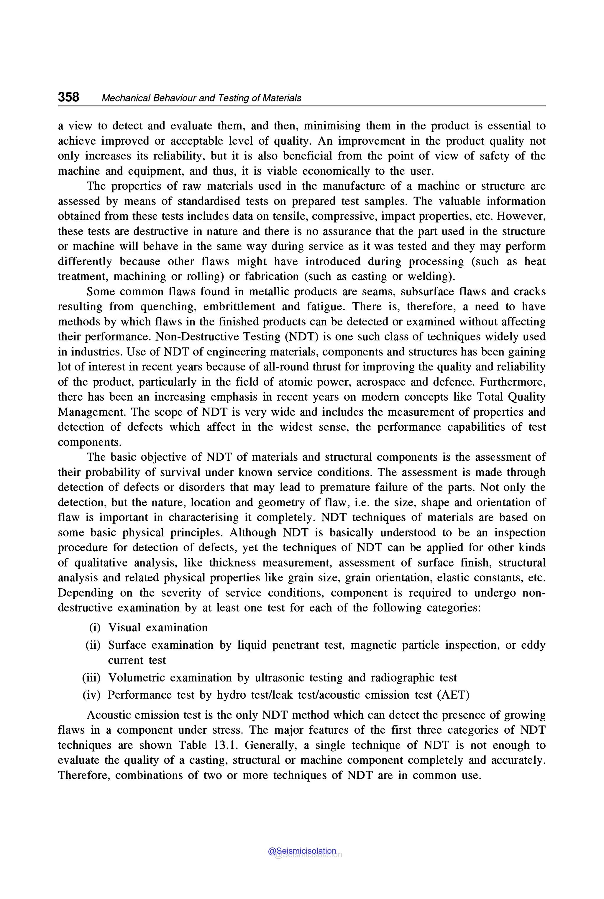 358 Mechanical Behaviour and Testing of Materials
a view to detect and evaluate them, and then, minimising them in the product is essential to
achieve improved or acceptable level of quality. An improvement in the product quality not
only increases its reliability, but it is also beneficial from the point of view of safety of the
machine and equipment, and thus, it is viable economically to the user.
The properties of raw materials used in the manufacture of a machine or structure are
assessed by means of standardised tests on prepared test samples. The valuable information
obtained from these tests includes data on tensile, compressive, impact properties, etc. However,
these tests are destructive in nature and there is no assurance that the part used in the structure
or machine will behave in the same way during service as it was tested and they may perform
differently because other flaws might have introduced during processing (such as heat
treatment, machining or rolling) or fabrication (such as casting or welding).
Some common flaws found in metallic products are seams, subsurface flaws and cracks
resulting from quenching, embrittlement and fatigue. There is, therefore, a need to have
methods by which flaws in the finished products can be detected or examined without affecting
their performance. Non-Destructive Testing (NOT) is one such class of techniques widely used
in industries. Use of NOT of engineering materials, components and structures has been gaining
lot of interest in recent years because of all-round thrust for improving the quality and reliability
of the product, particularly in the field of atomic power, aerospace and defence. Furthermore,
there has been an increasing emphasis in recent years on modem concepts like Total Quality
Management. The scope of NOT is very wide and includes the measurement of properties and
detection of defects which affect in the widest sense, the performance capabilities of test
components.
The basic objective of NOT of materials and structural components is the assessment of
their probability of survival under known service conditions. The assessment is made through
detection of defects or disorders that may lead to premature failure of the parts. Not only the
detection, but the nature, location and geometry of flaw, i.e. the size, shape and orientation of
flaw is important in characterising it completely. NOT techniques of materials are based on
some basic physical principles. Although NOT is basically understood to be an inspection
procedure for detection of defects, yet the techniques of NOT can be applied for other kinds
of qualitative analysis, like thickness measurement, assessment of surface finish, structural
analysis and related physical properties like grain size, grain orientation, elastic constants, etc.
Depending on the severity of service conditions, component is required to undergo non-
destructive examination by at least one test for each of the following categories:
(i) Visual examination
(ii) Surface examination by liquid penetrant test, magnetic particle inspection, or eddy
current test
(iii) Volumetric examination by ultrasonic testing and radiographic test
(iv) Performance test by hydro test/leak test/acoustic emission test (AET)
Acoustic emission test is the only NOT method which can detect the presence of growing
flaws in a component under stress. The major features of the first three categories of NOT
techniques are shown Table 13.1. Generally, a single technique of NOT is not enough to
evaluate the quality of a casting, structural or machine component completely and accurately.
Therefore, combinations of two or more techniques of NOT are in common use.
@Seismicisolation
@Seismicisolation
 