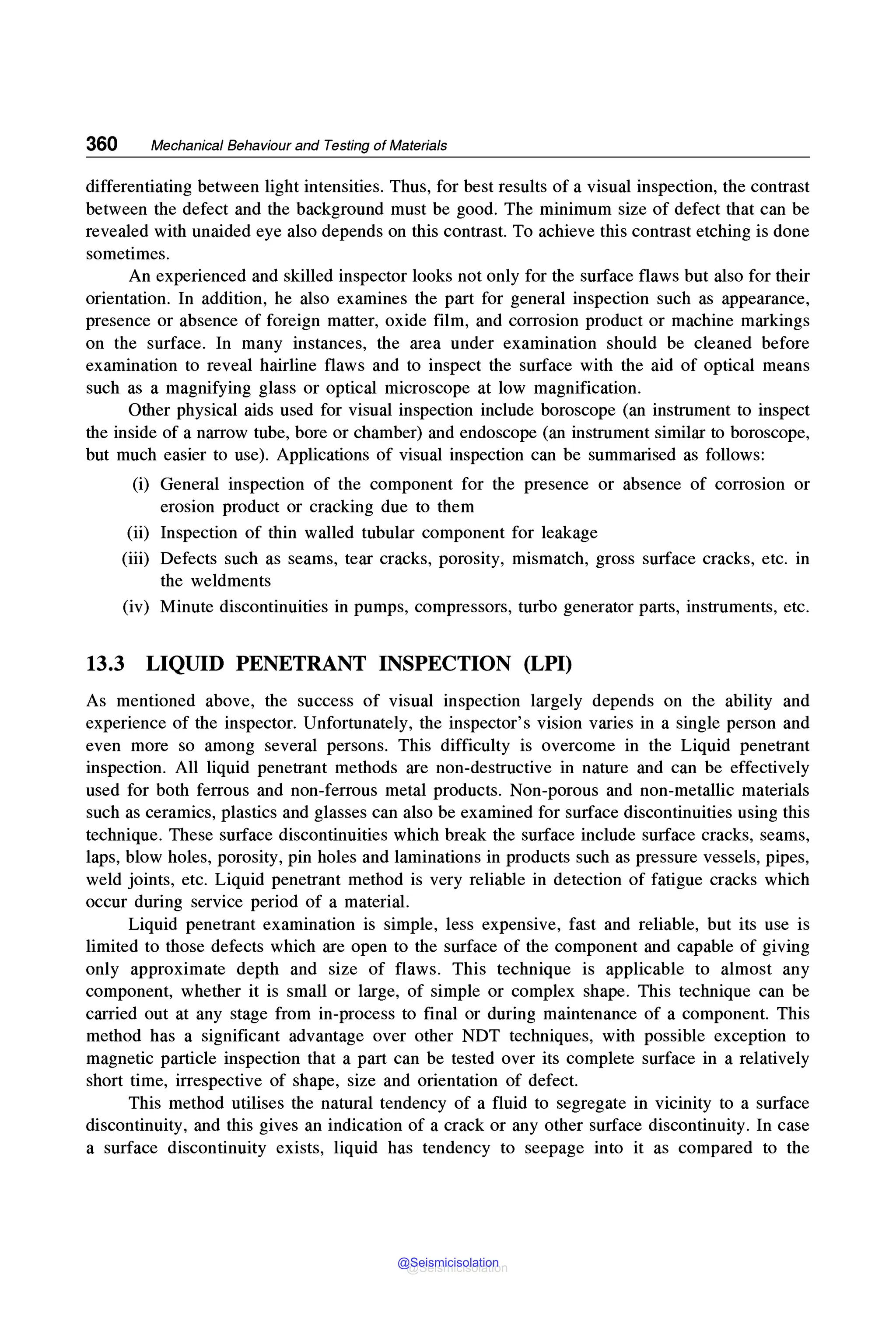360 Mechanical Behaviour and Testing of Materials
differentiating between light intensities. Thus, for best results of a visual inspection, the contrast
between the defect and the background must be good. The minimum size of defect that can be
revealed with unaided eye also depends on this contrast. To achieve this contrast etching is done
sometimes.
An experienced and skilled inspector looks not only for the surface flaws but also for their
orientation. In addition, he also examines the part for general inspection such as appearance,
presence or absence of foreign matter, oxide film, and corrosion product or machine markings
on the surface. In many instances, the area under examination should be cleaned before
examination to reveal hairline flaws and to inspect the surface with the aid of optical means
such as a magnifying glass or optical microscope at low magnification.
Other physical aids used for visual inspection include horoscope (an instrument to inspect
the inside of a narrow tube, bore or chamber) and endoscope (an instrument similar to horoscope,
but much easier to use). Applications of visual inspection can be summarised as follows:
(i) General inspection of the component for the presence or absence of corrosion or
erosion product or cracking due to them
(ii) Inspection of thin walled tubular component for leakage
(iii) Defects such as seams, tear cracks, porosity, mismatch, gross surface cracks, etc. in
the weldments
(iv) Minute discontinuities in pumps, compressors, turbo generator parts, instruments, etc.
13.3 LIQUID PENETRANT INSPECTION (LPI)
As mentioned above, the success of visual inspection largely depends on the ability and
experience of the inspector. Unfortunately, the inspector's vision varies in a single person and
even more so among several persons. This difficulty is overcome in the Liquid penetrant
inspection. All liquid penetrant methods are non-destructive in nature and can be effectively
used for both ferrous and non-ferrous metal products. Non-porous and non-metallic materials
such as ceramics, plastics and glasses can also be examined for surface discontinuities using this
technique. These surface discontinuities which break the surface include surface cracks, seams,
laps, blow holes, porosity, pin holes and laminations in products such as pressure vessels, pipes,
weld joints, etc. Liquid penetrant method is very reliable in detection of fatigue cracks which
occur during service period of a material.
Liquid penetrant examination is simple, less expensive, fast and reliable, but its use is
limited to those defects which are open to the surface of the component and capable of giving
only approximate depth and size of flaws. This technique is applicable to almost any
component, whether it is small or large, of simple or complex shape. This technique can be
carried out at any stage from in-process to final or during maintenance of a component. This
method has a significant advantage over other NOT techniques, with possible exception to
magnetic particle inspection that a part can be tested over its complete surface in a relatively
short time, irrespective of shape, size and orientation of defect.
This method utilises the natural tendency of a fluid to segregate in vicinity to a surface
discontinuity, and this gives an indication of a crack or any other surface discontinuity. In case
a surface discontinuity exists, liquid has tendency to seepage into it as compared to the
@Seismicisolation
@Seismicisolation
 