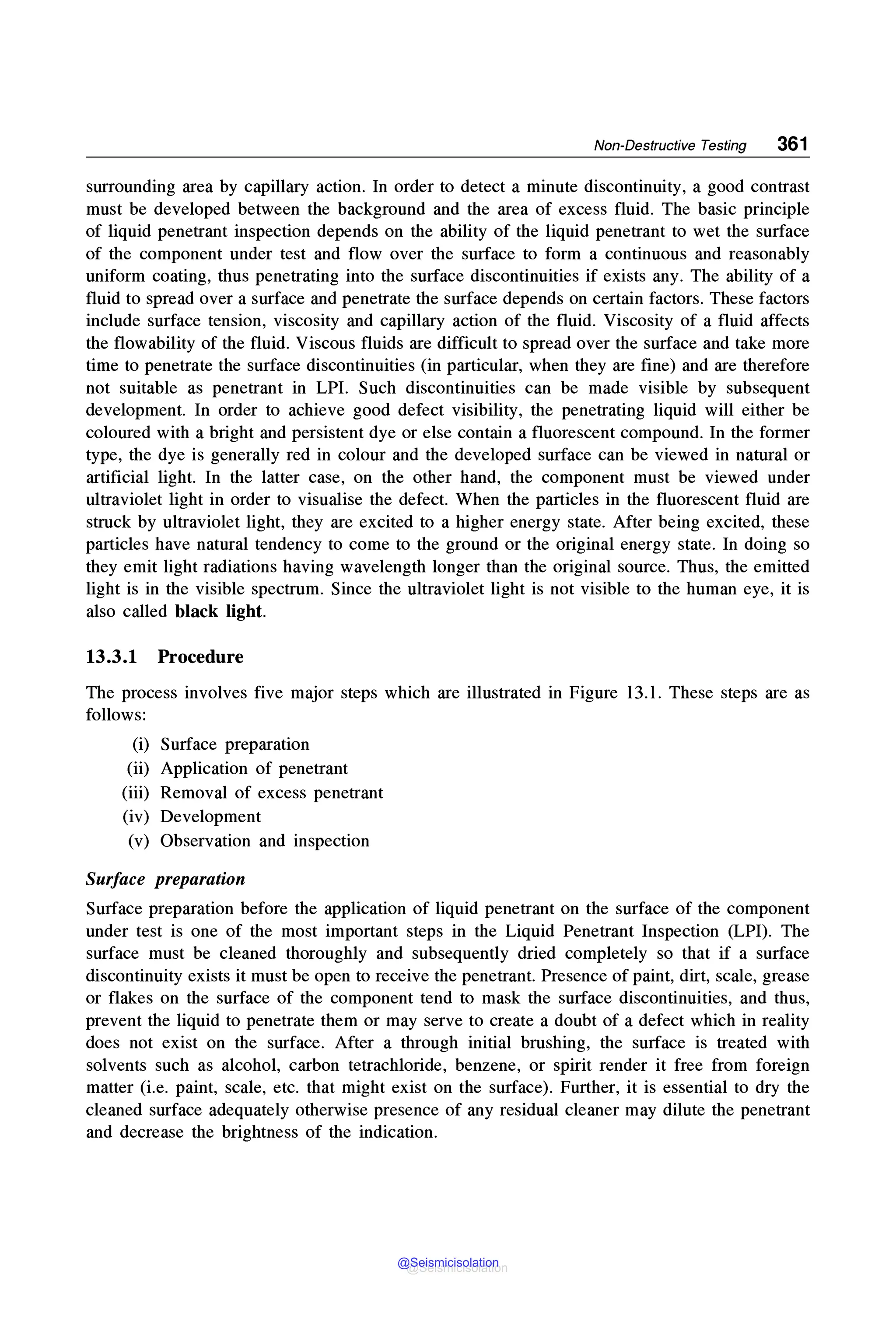 Non-Destructive Testing 361
surrounding area by capillary action. In order to detect a minute discontinuity, a good contrast
must be developed between the background and the area of excess fluid. The basic principle
of liquid penetrant inspection depends on the ability of the liquid penetrant to wet the surface
of the component under test and flow over the surface to form a continuous and reasonably
uniform coating, thus penetrating into the surface discontinuities if exists any. The ability of a
fluid to spread over a surface and penetrate the surface depends on certain factors. These factors
include surface tension, viscosity and capillary action of the fluid. Viscosity of a fluid affects
the flowability of the fluid. Viscous fluids are difficult to spread over the surface and take more
time to penetrate the surface discontinuities (in particular, when they are fine) and are therefore
not suitable as penetrant in LPL Such discontinuities can be made visible by subsequent
development. In order to achieve good defect visibility, the penetrating liquid will either be
coloured with a bright and persistent dye or else contain a fluorescent compound. In the former
type, the dye is generally red in colour and the developed surface can be viewed in natural or
artificial light. In the latter case, on the other hand, the component must be viewed under
ultraviolet light in order to visualise the defect. When the particles in the fluorescent fluid are
struck by ultraviolet light, they are excited to a higher energy state. After being excited, these
particles have natural tendency to come to the ground or the original energy state. In doing so
they emit light radiations having wavelength longer than the original source. Thus, the emitted
light is in the visible spectrum. Since the ultraviolet light is not visible to the human eye, it is
also called black light.
13.3.1 Procedure
The process involves five major steps which are illustrated in Figure 13.1. These steps are as
follows:
(i) Surface preparation
(ii) Application of penetrant
(iii) Removal of excess penetrant
(iv) Development
(v) Observation and inspection
Surface preparation
Surface preparation before the application of liquid penetrant on the surface of the component
under test is one of the most important steps in the Liquid Penetrant Inspection (LPI). The
surface must be cleaned thoroughly and subsequently dried completely so that if a surface
discontinuity exists it must be open to receive the penetrant. Presence of paint, dirt, scale, grease
or flakes on the surface of the component tend to mask the surface discontinuities, and thus,
prevent the liquid to penetrate them or may serve to create a doubt of a defect which in reality
does not exist on the surface. After a through initial brushing, the surface is treated with
solvents such as alcohol, carbon tetrachloride, benzene, or spirit render it free from foreign
matter (i.e. paint, scale, etc. that might exist on the surface). Further, it is essential to dry the
cleaned surface adequately otherwise presence of any residual cleaner may dilute the penetrant
and decrease the brightness of the indication.
@Seismicisolation
@Seismicisolation
 