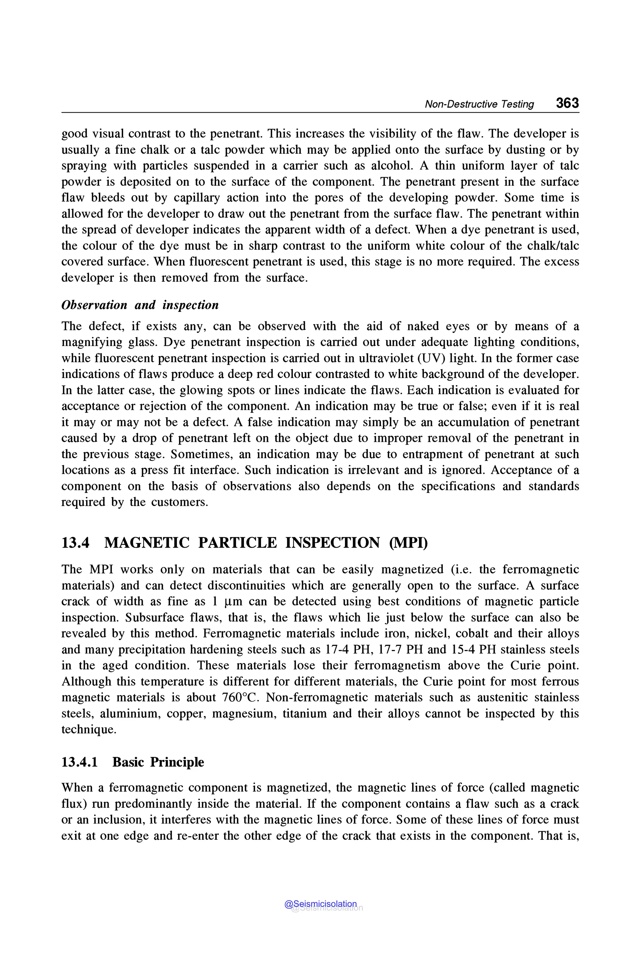 Non-Destructive Testing 363
good visual contrast to the penetrant. This increases the visibility of the flaw. The developer is
usually a fine chalk or a talc powder which may be applied onto the surface by dusting or by
spraying with particles suspended in a carrier such as alcohol. A thin uniform layer of talc
powder is deposited on to the surface of the component. The penetrant present in the surface
flaw bleeds out by capillary action into the pores of the developing powder. Some time is
allowed for the developer to draw out the penetrant from the surface flaw. The penetrant within
the spread of developer indicates the apparent width of a defect. When a dye penetrant is used,
the colour of the dye must be in sharp contrast to the uniform white colour of the chalk/talc
covered surface. When fluorescent penetrant is used, this stage is no more required. The excess
developer is then removed from the surface.
Observation and inspection
The defect, if exists any, can be observed with the aid of naked eyes or by means of a
magnifying glass. Dye penetrant inspection is carried out under adequate lighting conditions,
while fluorescent penetrant inspection is carried out in ultraviolet (UV) light. In the former case
indications of flaws produce a deep red colour contrasted to white background of the developer.
In the latter case, the glowing spots or lines indicate the flaws. Each indication is evaluated for
acceptance or rejection of the component. An indication may be true or false; even if it is real
it may or may not be a defect. A false indication may simply be an accumulation of penetrant
caused by a drop of penetrant left on the object due to improper removal of the penetrant in
the previous stage. Sometimes, an indication may be due to entrapment of penetrant at such
locations as a press fit interface. Such indication is irrelevant and is ignored. Acceptance of a
component on the basis of observations also depends on the specifications and standards
required by the customers.
13.4 MAGNETIC PARTICLE INSPECTION (MPI)
The MPI works only on materials that can be easily magnetized (i.e. the ferromagnetic
materials) and can detect discontinuities which are generally open to the surface. A surface
crack of width as fine as 1 µm can be detected using best conditions of magnetic particle
inspection. Subsurface flaws, that is, the flaws which lie just below the surface can also be
revealed by this method. Ferromagnetic materials include iron, nickel, cobalt and their alloys
and many precipitation hardening steels such as 17-4 PH, 17-7 PH and 15-4 PH stainless steels
in the aged condition. These materials lose their ferromagnetism above the Curie point.
Although this temperature is different for different materials, the Curie point for most ferrous
magnetic materials is about 760°C. Non-ferromagnetic materials such as austenitic stainless
steels, aluminium, copper, magnesium, titanium and their alloys cannot be inspected by this
technique.
13.4.1 Basic Principle
When a ferromagnetic component is magnetized, the magnetic lines of force (called magnetic
flux) run predominantly inside the material. If the component contains a flaw such as a crack
or an inclusion, it interferes with the magnetic lines of force. Some of these lines of force must
exit at one edge and re-enter the other edge of the crack that exists in the component. That is,
@Seismicisolation
@Seismicisolation
 