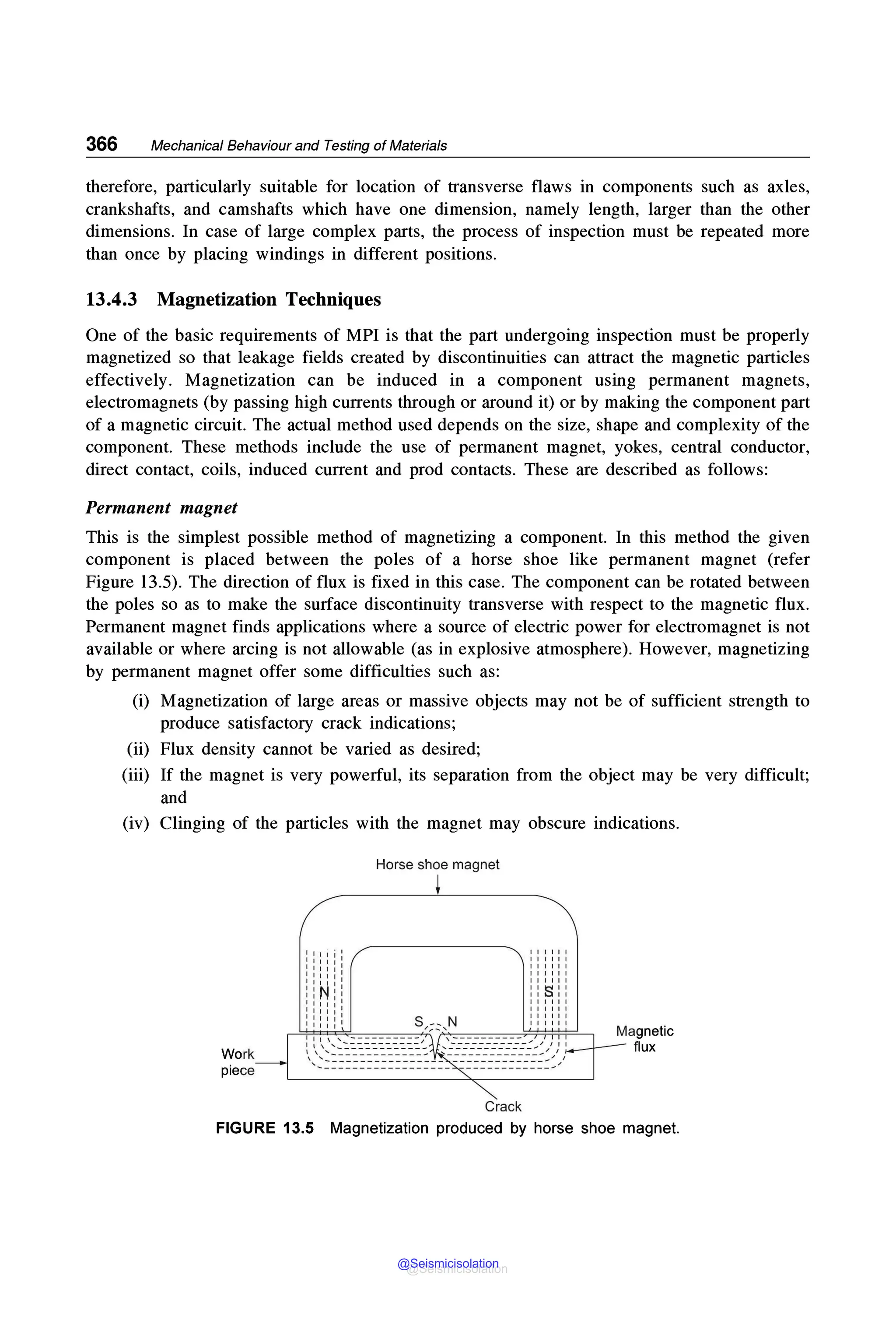 366 Mechanical Behaviour and Testing of Materials
therefore, particularly suitable for location of transverse flaws in components such as axles,
crankshafts, and camshafts which have one dimension, namely length, larger than the other
dimensions. In case of large complex parts, the process of inspection must be repeated more
than once by placing windings in different positions.
13.4.3 Magnetization Techniques
One of the basic requirements of MPI is that the part undergoing inspection must be properly
magnetized so that leakage fields created by discontinuities can attract the magnetic particles
effectively. Magnetization can be induced in a component using permanent magnets,
electromagnets (by passing high currents through or around it) or by making the component part
of a magnetic circuit. The actual method used depends on the size, shape and complexity of the
component. These methods include the use of permanent magnet, yokes, central conductor,
direct contact, coils, induced current and prod contacts. These are described as follows:
Permanent magnet
This is the simplest possible method of magnetizing a component. In this method the given
component is placed between the poles of a horse shoe like permanent magnet (refer
Figure 13.5). The direction of flux is fixed in this case. The component can be rotated between
the poles so as to make the surface discontinuity transverse with respect to the magnetic flux.
Permanent magnet finds applications where a source of electric power for electromagnet is not
available or where arcing is not allowable (as in explosive atmosphere). However, magnetizing
by permanent magnet offer some difficulties such as:
(i) Magnetization of large areas or massive objects may not be of sufficient strength to
produce satisfactory crack indications;
(ii) Flux density cannot be varied as desired;
(iii) If the magnet is very powerful, its separation from the object may be very difficult;
and
(iv) Clinging of the particles with the magnet may obscure indications.
Work
piece
Horse shoe magnet
Crack
FIGURE 13.5 Magnetization produced by horse shoe magnet.
@Seismicisolation
@Seismicisolation
 