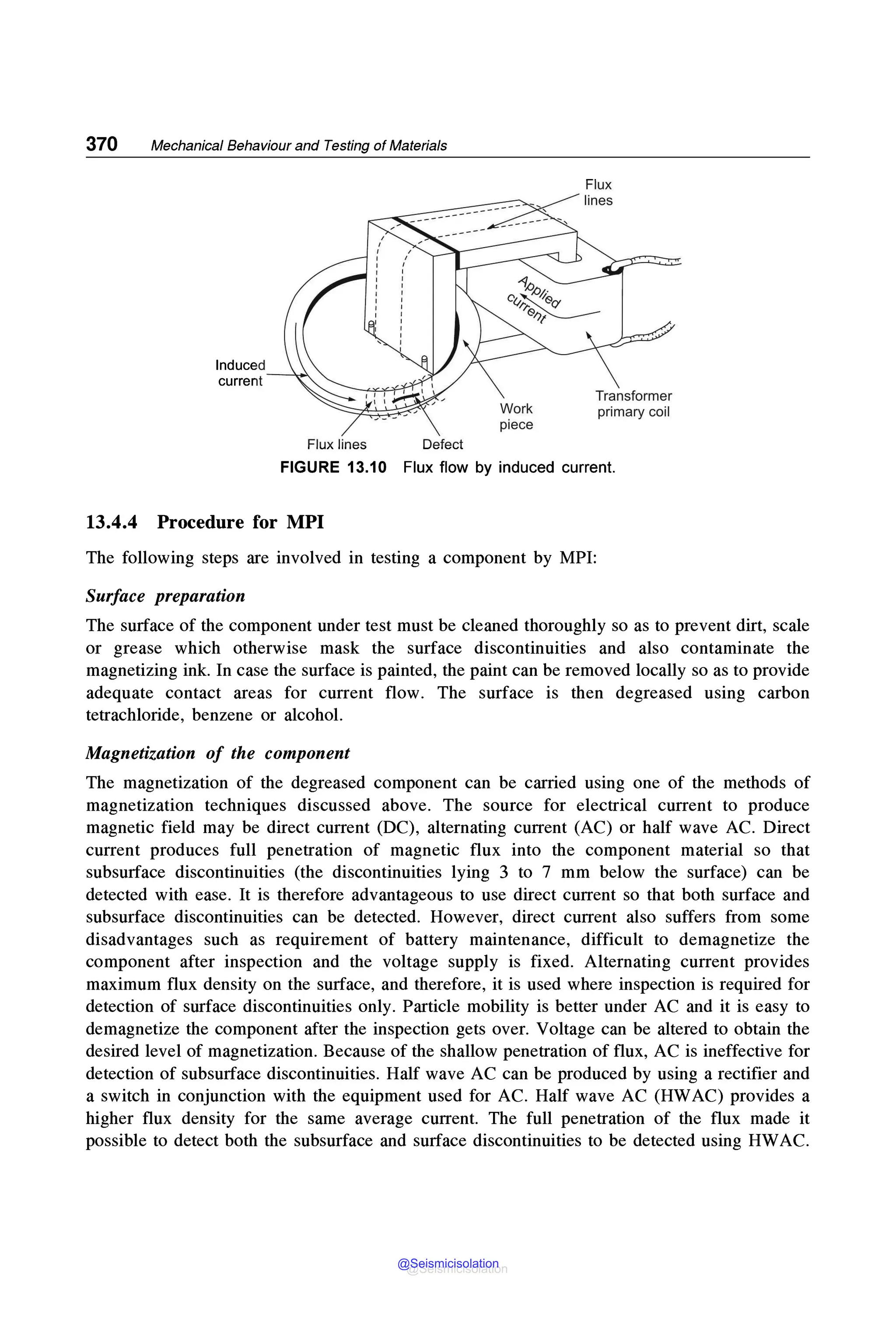 370 Mechanical Behaviour and Testing of Materials
Induced
current
Flux lines Defect
Work
piece
Flux
Transformer
primary coil
FIGURE 13.10 Flux flow by induced current.
13.4.4 Procedure for MPI
The following steps are involved in testing a component by MPI:
Surface preparation
The surface of the component under test must be cleaned thoroughly so as to prevent dirt, scale
or grease which otherwise mask the surface discontinuities and also contaminate the
magnetizing ink. In case the surface is painted, the paint can be removed locally so as to provide
adequate contact areas for current flow. The surface is then degreased using carbon
tetrachloride, benzene or alcohol.
Magnetization of the component
The magnetization of the degreased component can be carried using one of the methods of
magnetization techniques discussed above. The source for electrical current to produce
magnetic field may be direct current (DC), alternating current (AC) or half wave AC. Direct
current produces full penetration of magnetic flux into the component material so that
subsurface discontinuities (the discontinuities lying 3 to 7 mm below the surface) can be
detected with ease. It is therefore advantageous to use direct current so that both surface and
subsurface discontinuities can be detected. However, direct current also suffers from some
disadvantages such as requirement of battery maintenance, difficult to demagnetize the
component after inspection and the voltage supply is fixed. Alternating current provides
maximum flux density on the surface, and therefore, it is used where inspection is required for
detection of surface discontinuities only. Particle mobility is better under AC and it is easy to
demagnetize the component after the inspection gets over. Voltage can be altered to obtain the
desired level of magnetization. Because of the shallow penetration of flux, AC is ineffective for
detection of subsurface discontinuities. Half wave AC can be produced by using a rectifier and
a switch in conjunction with the equipment used for AC. Half wave AC (HWAC) provides a
higher flux density for the same average current. The full penetration of the flux made it
possible to detect both the subsurface and surface discontinuities to be detected using HWAC.
@Seismicisolation
@Seismicisolation
 