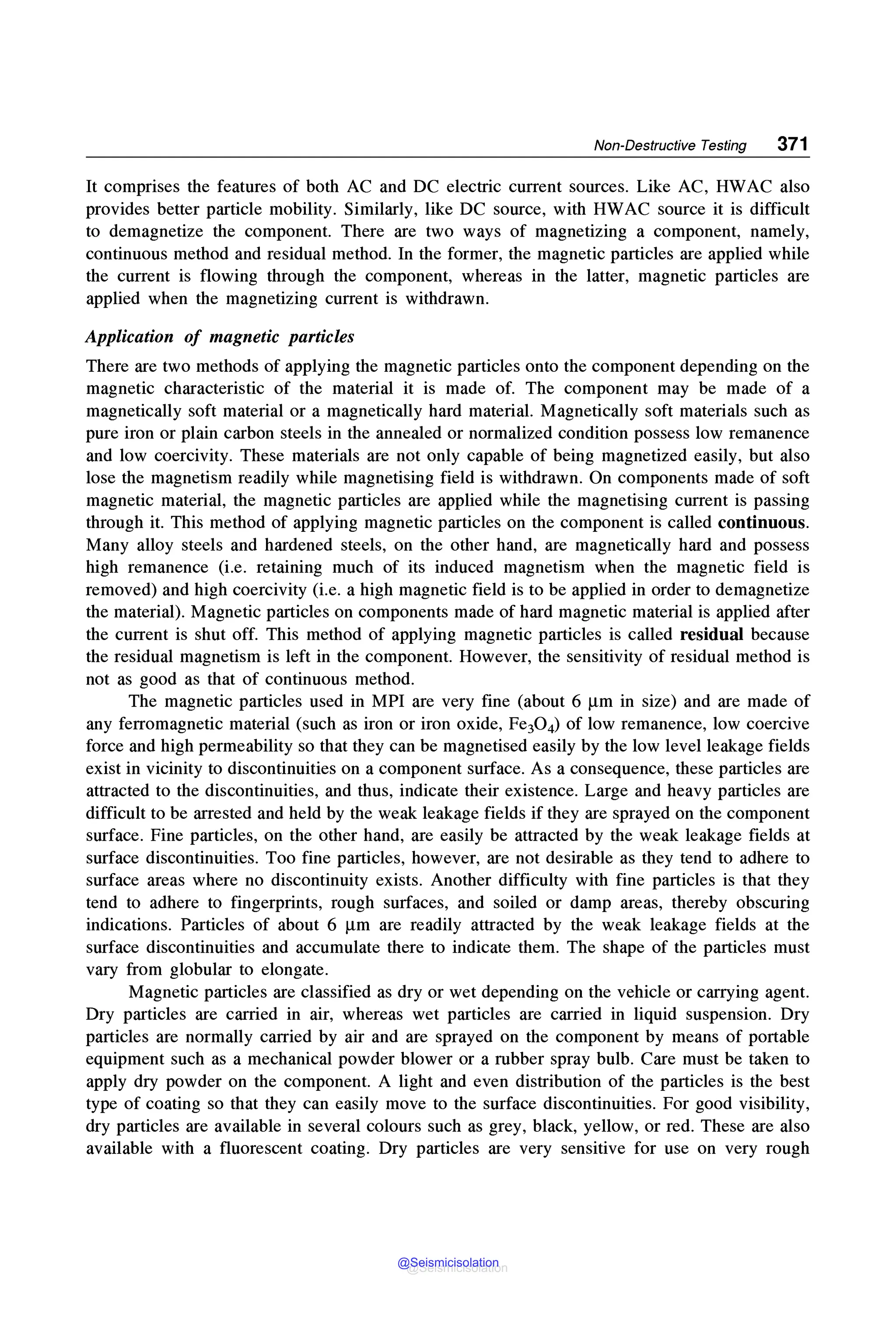 Non-Destructive Testing 371
It comprises the features of both AC and DC electric current sources. Like AC, HWAC also
provides better particle mobility. Similarly, like DC source, with HWAC source it is difficult
to demagnetize the component. There are two ways of magnetizing a component, namely,
continuous method and residual method. In the former, the magnetic particles are applied while
the current is flowing through the component, whereas in the latter, magnetic particles are
applied when the magnetizing current is withdrawn.
Application of magnetic particles
There are two methods of applying the magnetic particles onto the component depending on the
magnetic characteristic of the material it is made of. The component may be made of a
magnetically soft material or a magnetically hard material. Magnetically soft materials such as
pure iron or plain carbon steels in the annealed or normalized condition possess low remanence
and low coercivity. These materials are not only capable of being magnetized easily, but also
lose the magnetism readily while magnetising field is withdrawn. On components made of soft
magnetic material, the magnetic particles are applied while the magnetising current is passing
through it. This method of applying magnetic particles on the component is called continuous.
Many alloy steels and hardened steels, on the other hand, are magnetically hard and possess
high remanence (i.e. retaining much of its induced magnetism when the magnetic field is
removed) and high coercivity (i.e. a high magnetic field is to be applied in order to demagnetize
the material). Magnetic particles on components made of hard magnetic material is applied after
the current is shut off. This method of applying magnetic particles is called residual because
the residual magnetism is left in the component. However, the sensitivity of residual method is
not as good as that of continuous method.
The magnetic particles used in MPI are very fine (about 6 µmin size) and are made of
any ferromagnetic material (such as iron or iron oxide, Fe30 4) of low remanence, low coercive
force and high permeability so that they can be magnetised easily by the low level leakage fields
exist in vicinity to discontinuities on a component surface. As a consequence, these particles are
attracted to the discontinuities, and thus, indicate their existence. Large and heavy particles are
difficult to be arrested and held by the weak leakage fields if they are sprayed on the component
surface. Fine particles, on the other hand, are easily be attracted by the weak leakage fields at
surface discontinuities. Too fine particles, however, are not desirable as they tend to adhere to
surface areas where no discontinuity exists. Another difficulty with fine particles is that they
tend to adhere to fingerprints, rough surfaces, and soiled or damp areas, thereby obscuring
indications. Particles of about 6 µm are readily attracted by the weak leakage fields at the
surface discontinuities and accumulate there to indicate them. The shape of the particles must
vary from globular to elongate.
Magnetic particles are classified as dry or wet depending on the vehicle or carrying agent.
Dry particles are carried in air, whereas wet particles are carried in liquid suspension. Dry
particles are normally carried by air and are sprayed on the component by means of portable
equipment such as a mechanical powder blower or a rubber spray bulb. Care must be taken to
apply dry powder on the component. A light and even distribution of the particles is the best
type of coating so that they can easily move to the surface discontinuities. For good visibility,
dry particles are available in several colours such as grey, black, yellow, or red. These are also
available with a fluorescent coating. Dry particles are very sensitive for use on very rough
@Seismicisolation
@Seismicisolation
 