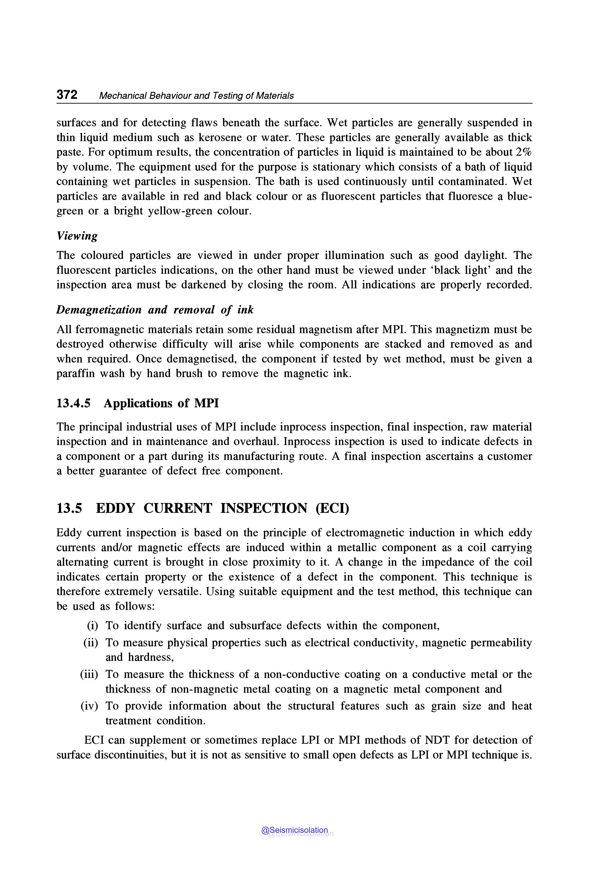372 Mechanical Behaviour and Testing of Materials
surfaces and for detecting flaws beneath the surface. Wet particles are generally suspended in
thin liquid medium such as kerosene or water. These particles are generally available as thick
paste. For optimum results, the concentration of particles in liquid is maintained to be about 2%
by volume. The equipment used for the purpose is stationary which consists of a bath of liquid
containing wet particles in suspension. The bath is used continuously until contaminated. Wet
particles are available in red and black colour or as fluorescent particles that fluoresce a blue-
green or a bright yellow-green colour.
Viewing
The coloured particles are viewed in under proper illumination such as good daylight. The
fluorescent particles indications, on the other hand must be viewed under 'black light' and the
inspection area must be darkened by closing the room. All indications are properly recorded.
Demagnetization and removal of ink
All ferromagnetic materials retain some residual magnetism after MPI. This magnetizm must be
destroyed otherwise difficulty will arise while components are stacked and removed as and
when required. Once demagnetised, the component if tested by wet method, must be given a
paraffin wash by hand brush to remove the magnetic ink.
13.4.5 Applications of MPI
The principal industrial uses of MPI include inprocess inspection, final inspection, raw material
inspection and in maintenance and overhaul. Inprocess inspection is used to indicate defects in
a component or a part during its manufacturing route. A final inspection ascertains a customer
a better guarantee of defect free component.
13.5 EDDY CURRENT INSPECTION (ECI)
Eddy current inspection is based on the principle of electromagnetic induction in which eddy
currents and/or magnetic effects are induced within a metallic component as a coil carrying
alternating current is brought in close proximity to it. A change in the impedance of the coil
indicates certain property or the existence of a defect in the component. This technique is
therefore extremely versatile. Using suitable equipment and the test method, this technique can
be used as follows:
(i) To identify surface and subsurface defects within the component,
(ii) To measure physical properties such as electrical conductivity, magnetic permeability
and hardness,
(iii) To measure the thickness of a non-conductive coating on a conductive metal or the
thickness of non-magnetic metal coating on a magnetic metal component and
(iv) To provide information about the structural features such as grain size and heat
treatment condition.
ECI can supplement or sometimes replace LPI or MPI methods of NOT for detection of
surface discontinuities, but it is not as sensitive to small open defects as LPI or MPI technique is.
@Seismicisolation
@Seismicisolation
 