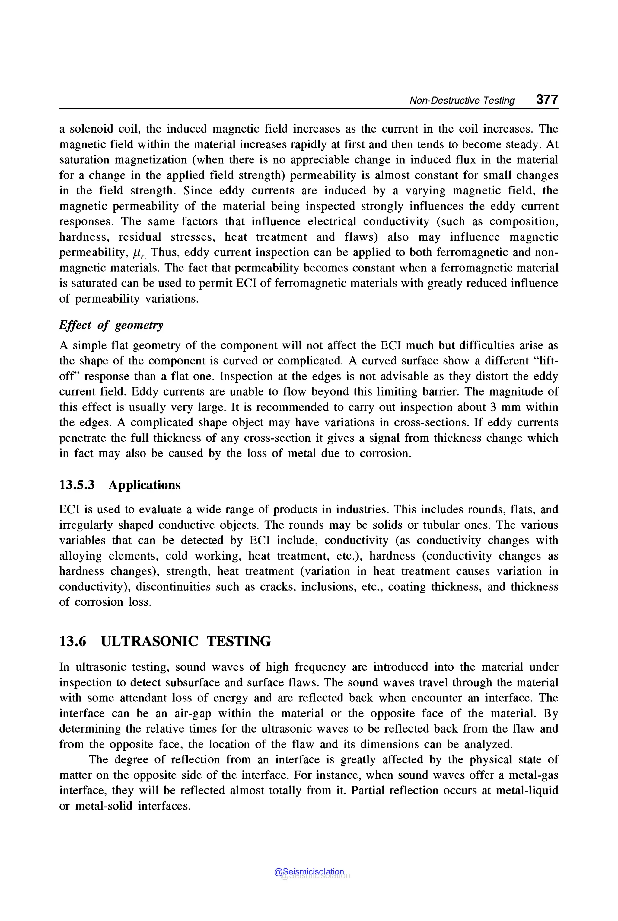Non-Destructive Testing 377
a solenoid coil, the induced magnetic field increases as the current in the coil increases. The
magnetic field within the material increases rapidly at first and then tends to become steady. At
saturation magnetization (when there is no appreciable change in induced flux in the material
for a change in the applied field strength) permeability is almost constant for small changes
in the field strength. Since eddy currents are induced by a varying magnetic field, the
magnetic permeability of the material being inspected strongly influences the eddy current
responses. The same factors that influence electrical conductivity (such as composition,
hardness, residual stresses, heat treatment and flaws) also may influence magnetic
permeability, µ,_ Thus, eddy current inspection can be applied to both ferromagnetic and non-
magnetic materials. The fact that permeability becomes constant when a ferromagnetic material
is saturated can be used to permit ECI of ferromagnetic materials with greatly reduced influence
of permeability variations.
Effect of geometry
A simple flat geometry of the component will not affect the ECI much but difficulties arise as
the shape of the component is curved or complicated. A curved surface show a different "lift-
off' response than a flat one. Inspection at the edges is not advisable as they distort the eddy
current field. Eddy currents are unable to flow beyond this limiting barrier. The magnitude of
this effect is usually very large. It is recommended to carry out inspection about 3 mm within
the edges. A complicated shape object may have variations in cross-sections. If eddy currents
penetrate the full thickness of any cross-section it gives a signal from thickness change which
in fact may also be caused by the loss of metal due to corrosion.
13.5.3 Applications
ECI is used to evaluate a wide range of products in industries. This includes rounds, flats, and
irregularly shaped conductive objects. The rounds may be solids or tubular ones. The various
variables that can be detected by ECI include, conductivity (as conductivity changes with
alloying elements, cold working, heat treatment, etc.), hardness (conductivity changes as
hardness changes), strength, heat treatment (variation in heat treatment causes variation in
conductivity), discontinuities such as cracks, inclusions, etc., coating thickness, and thickness
of corrosion loss.
13.6 ULTRASONIC TESTING
In ultrasonic testing, sound waves of high frequency are introduced into the material under
inspection to detect subsurface and surface flaws. The sound waves travel through the material
with some attendant loss of energy and are reflected back when encounter an interface. The
interface can be an air-gap within the material or the opposite face of the material. By
determining the relative times for the ultrasonic waves to be reflected back from the flaw and
from the opposite face, the location of the flaw and its dimensions can be analyzed.
The degree of reflection from an interface is greatly affected by the physical state of
matter on the opposite side of the interface. For instance, when sound waves offer a metal-gas
interface, they will be reflected almost totally from it. Partial reflection occurs at metal-liquid
or metal-solid interfaces.
@Seismicisolation
@Seismicisolation
 