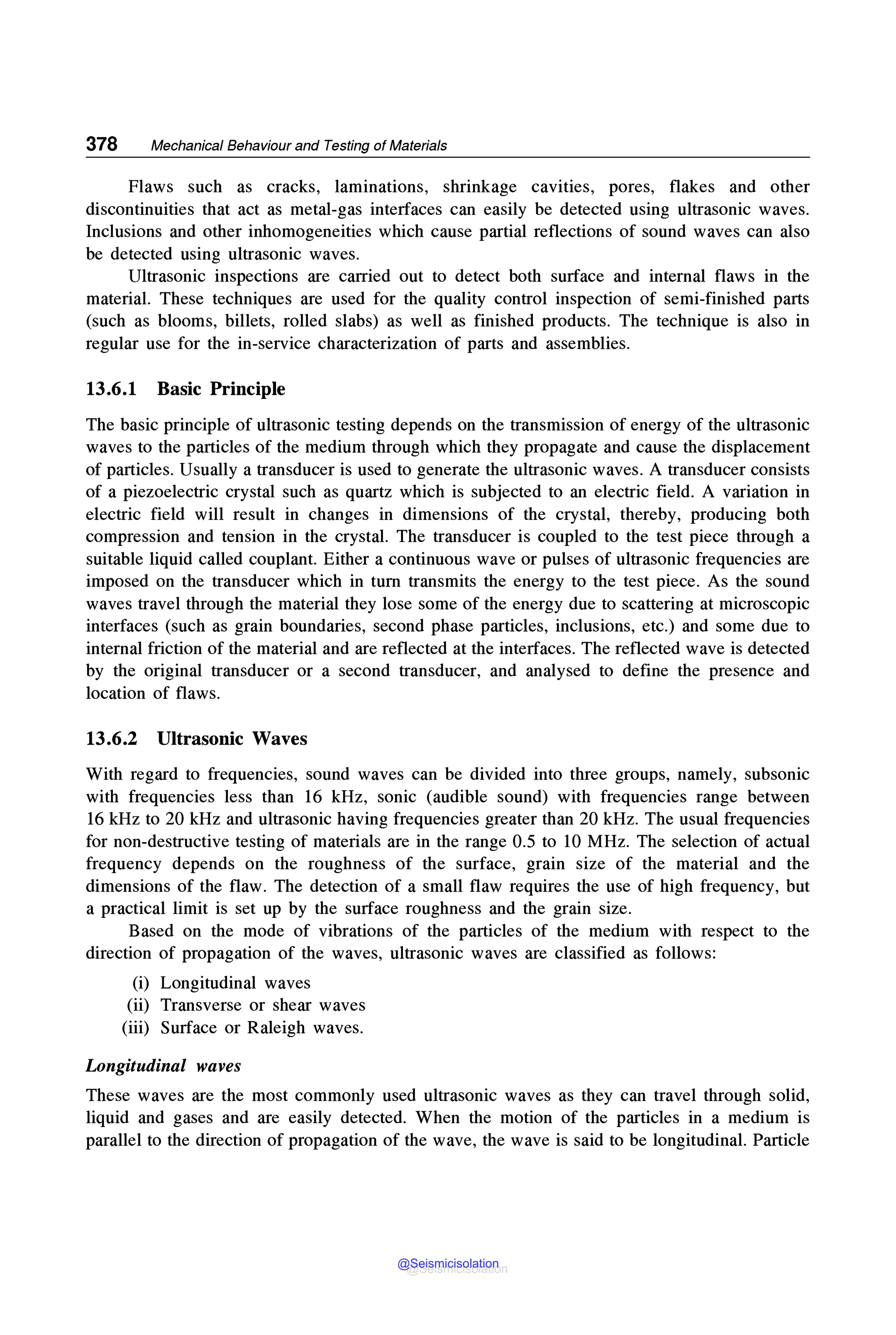 378 Mechanical Behaviour and Testing of Materials
Flaws such as cracks, laminations, shrinkage cavities, pores, flakes and other
discontinuities that act as metal-gas interfaces can easily be detected using ultrasonic waves.
Inclusions and other inhomogeneities which cause partial reflections of sound waves can also
be detected using ultrasonic waves.
Ultrasonic inspections are carried out to detect both surface and internal flaws in the
material. These techniques are used for the quality control inspection of semi-finished parts
(such as blooms, billets, rolled slabs) as well as finished products. The technique is also in
regular use for the in-service characterization of parts and assemblies.
13.6.1 Basic Principle
The basic principle of ultrasonic testing depends on the transmission of energy of the ultrasonic
waves to the particles of the medium through which they propagate and cause the displacement
of particles. Usually a transducer is used to generate the ultrasonic waves. A transducer consists
of a piezoelectric crystal such as quartz which is subjected to an electric field. A variation in
electric field will result in changes in dimensions of the crystal, thereby, producing both
compression and tension in the crystal. The transducer is coupled to the test piece through a
suitable liquid called couplant. Either a continuous wave or pulses of ultrasonic frequencies are
imposed on the transducer which in turn transmits the energy to the test piece. As the sound
waves travel through the material they lose some of the energy due to scattering at microscopic
interfaces (such as grain boundaries, second phase particles, inclusions, etc.) and some due to
internal friction of the material and are reflected at the interfaces. The reflected wave is detected
by the original transducer or a second transducer, and analysed to define the presence and
location of flaws.
13.6.2 Ultrasonic Waves
With regard to frequencies, sound waves can be divided into three groups, namely, subsonic
with frequencies less than 16 kHz, sonic (audible sound) with frequencies range between
16 kHz to 20 kHz and ultrasonic having frequencies greater than 20 kHz. The usual frequencies
for non-destructive testing of materials are in the range 0.5 to 10 MHz. The selection of actual
frequency depends on the roughness of the surface, grain size of the material and the
dimensions of the flaw. The detection of a small flaw requires the use of high frequency, but
a practical limit is set up by the surface roughness and the grain size.
Based on the mode of vibrations of the particles of the medium with respect to the
direction of propagation of the waves, ultrasonic waves are classified as follows:
(i) Longitudinal waves
(ii) Transverse or shear waves
(iii) Surface or Raleigh waves.
Longitudinal waves
These waves are the most commonly used ultrasonic waves as they can travel through solid,
liquid and gases and are easily detected. When the motion of the particles in a medium is
parallel to the direction of propagation of the wave, the wave is said to be longitudinal. Particle
@Seismicisolation
@Seismicisolation
 