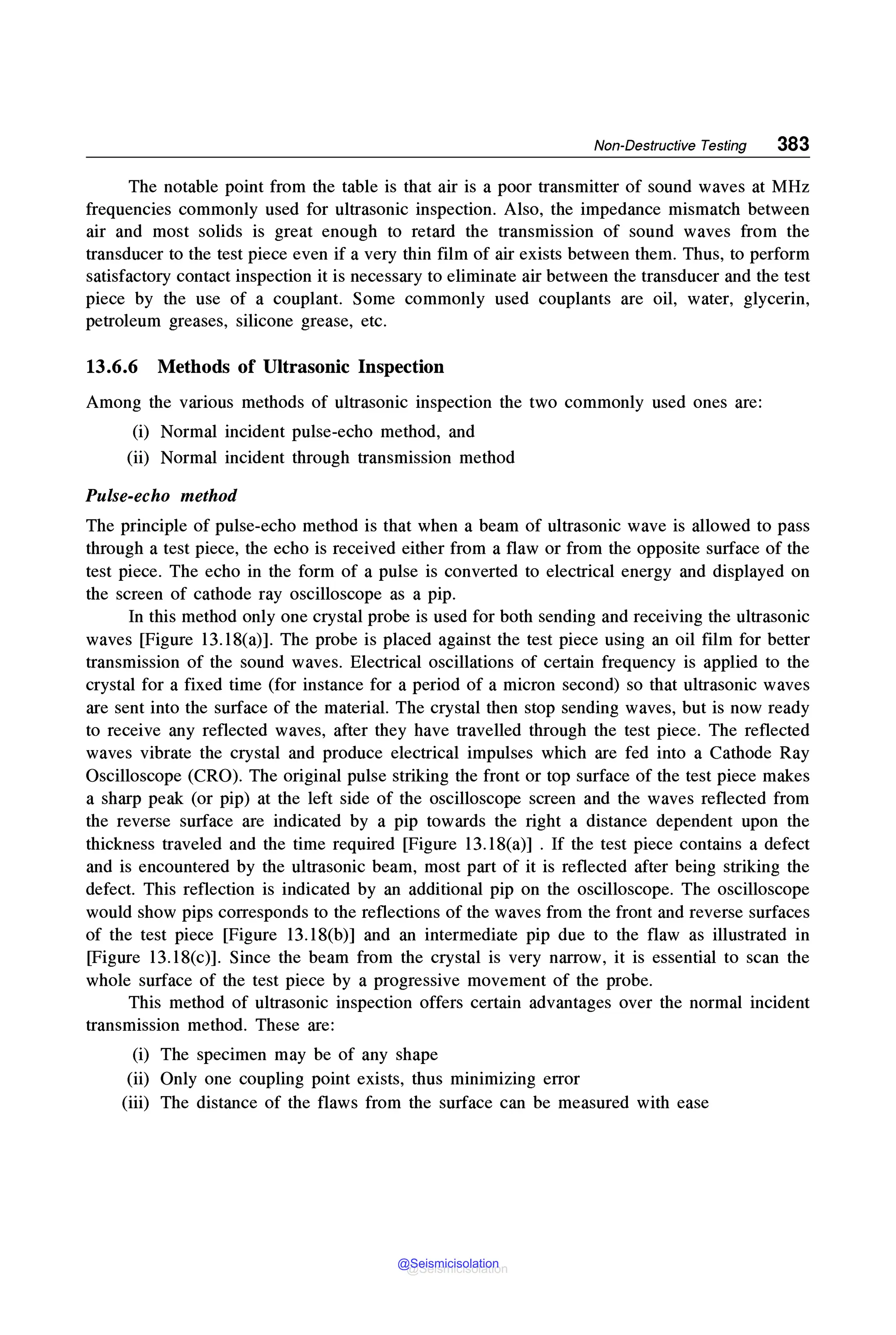Non-Destructive Testing 383
The notable point from the table is that air is a poor transmitter of sound waves at MHz
frequencies commonly used for ultrasonic inspection. Also, the impedance mismatch between
air and most solids is great enough to retard the transmission of sound waves from the
transducer to the test piece even if a very thin film of air exists between them. Thus, to perform
satisfactory contact inspection it is necessary to eliminate air between the transducer and the test
piece by the use of a couplant. Some commonly used couplants are oil, water, glycerin,
petroleum greases, silicone grease, etc.
13.6.6 Methods of Ultrasonic Inspection
Among the various methods of ultrasonic inspection the two commonly used ones are:
(i) Normal incident pulse-echo method, and
(ii) Normal incident through transmission method
Pulse-echo method
The principle of pulse-echo method is that when a beam of ultrasonic wave is allowed to pass
through a test piece, the echo is received either from a flaw or from the opposite surface of the
test piece. The echo in the form of a pulse is converted to electrical energy and displayed on
the screen of cathode ray oscilloscope as a pip.
In this method only one crystal probe is used for both sending and receiving the ultrasonic
waves [Figure 13.18(a)]. The probe is placed against the test piece using an oil film for better
transmission of the sound waves. Electrical oscillations of certain frequency is applied to the
crystal for a fixed time (for instance for a period of a micron second) so that ultrasonic waves
are sent into the surface of the material. The crystal then stop sending waves, but is now ready
to receive any reflected waves, after they have travelled through the test piece. The reflected
waves vibrate the crystal and produce electrical impulses which are fed into a Cathode Ray
Oscilloscope (CRO). The original pulse striking the front or top surface of the test piece makes
a sharp peak (or pip) at the left side of the oscilloscope screen and the waves reflected from
the reverse surface are indicated by a pip towards the right a distance dependent upon the
thickness traveled and the time required [Figure 13.18(a)] . If the test piece contains a defect
and is encountered by the ultrasonic beam, most part of it is reflected after being striking the
defect. This reflection is indicated by an additional pip on the oscilloscope. The oscilloscope
would show pips corresponds to the reflections of the waves from the front and reverse surfaces
of the test piece [Figure 13.18(b)] and an intermediate pip due to the flaw as illustrated in
[Figure 13.18(c)]. Since the beam from the crystal is very narrow, it is essential to scan the
whole surface of the test piece by a progressive movement of the probe.
This method of ultrasonic inspection offers certain advantages over the normal incident
transmission method. These are:
(i) The specimen may be of any shape
(ii) Only one coupling point exists, thus minimizing error
(iii) The distance of the flaws from the surface can be measured with ease
@Seismicisolation
@Seismicisolation
 