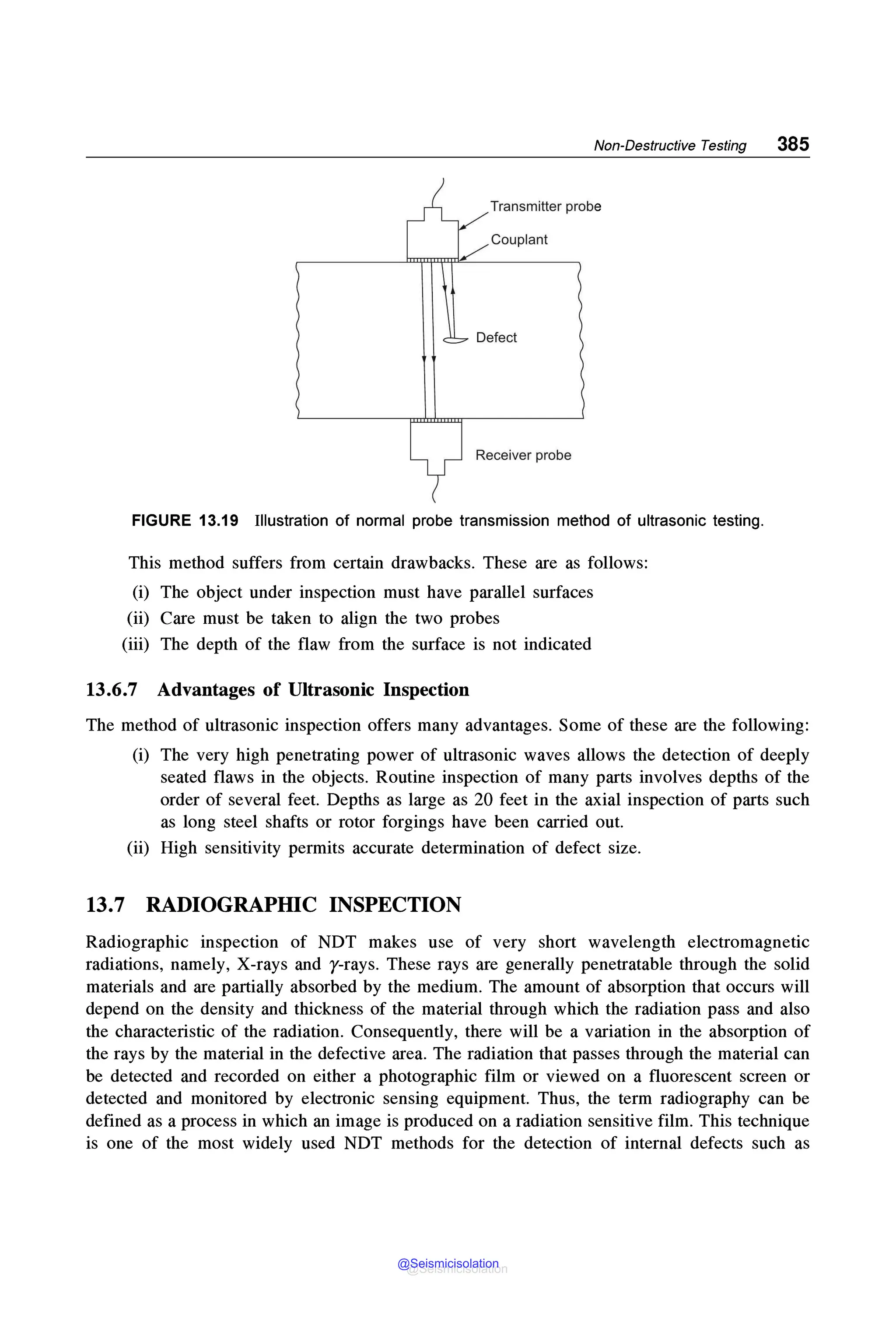 Non-Destructive Testing 385
Transmitter probe
Couplant
Receiver probe
FIGURE 13.19 Illustration of normal probe transmission method of ultrasonic testing.
This method suffers from certain drawbacks. These are as follows:
(i) The object under inspection must have parallel surfaces
(ii) Care must be taken to align the two probes
(iii) The depth of the flaw from the surface is not indicated
13.6.7 Advantages of Ultrasonic Inspection
The method of ultrasonic inspection offers many advantages. Some of these are the following:
(i) The very high penetrating power of ultrasonic waves allows the detection of deeply
seated flaws in the objects. Routine inspection of many parts involves depths of the
order of several feet. Depths as large as 20 feet in the axial inspection of parts such
as long steel shafts or rotor forgings have been carried out.
(ii) High sensitivity permits accurate determination of defect size.
13.7 RADIOGRAPHIC INSPECTION
Radiographic inspection of NOT makes use of very short wavelength electromagnetic
radiations, namely, X-rays and y-rays. These rays are generally penetratable through the solid
materials and are partially absorbed by the medium. The amount of absorption that occurs will
depend on the density and thickness of the material through which the radiation pass and also
the characteristic of the radiation. Consequently, there will be a variation in the absorption of
the rays by the material in the defective area. The radiation that passes through the material can
be detected and recorded on either a photographic film or viewed on a fluorescent screen or
detected and monitored by electronic sensing equipment. Thus, the term radiography can be
defined as a process in which an image is produced on a radiation sensitive film. This technique
is one of the most widely used NOT methods for the detection of internal defects such as
@Seismicisolation
@Seismicisolation
 