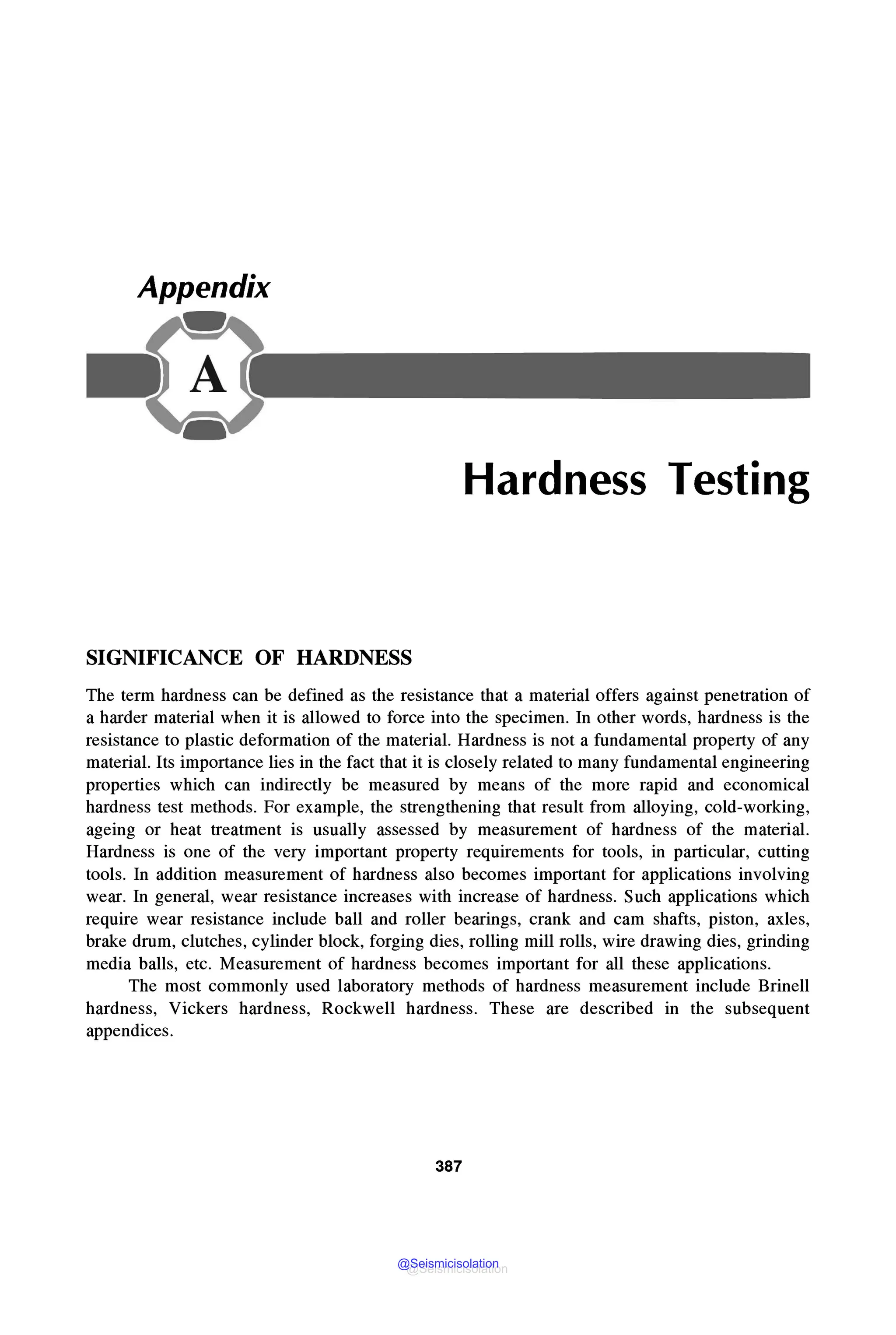 Appendix
Hardness Testing
SIGNIFICANCE OF HARDNESS
The term hardness can be defined as the resistance that a material offers against penetration of
a harder material when it is allowed to force into the specimen. In other words, hardness is the
resistance to plastic deformation of the material. Hardness is not a fundamental property of any
material. Its importance lies in the fact that it is closely related to many fundamental engineering
properties which can indirectly be measured by means of the more rapid and economical
hardness test methods. For example, the strengthening that result from alloying, cold-working,
ageing or heat treatment is usually assessed by measurement of hardness of the material.
Hardness is one of the very important property requirements for tools, in particular, cutting
tools. In addition measurement of hardness also becomes important for applications involving
wear. In general, wear resistance increases with increase of hardness. Such applications which
require wear resistance include ball and roller bearings, crank and cam shafts, piston, axles,
brake drum, clutches, cylinder block, forging dies, rolling mill rolls, wire drawing dies, grinding
media balls, etc. Measurement of hardness becomes important for all these applications.
The most commonly used laboratory methods of hardness measurement include Brinell
hardness, Vickers hardness, Rockwell hardness. These are described in the subsequent
appendices.
387
@Seismicisolation
@Seismicisolation
 