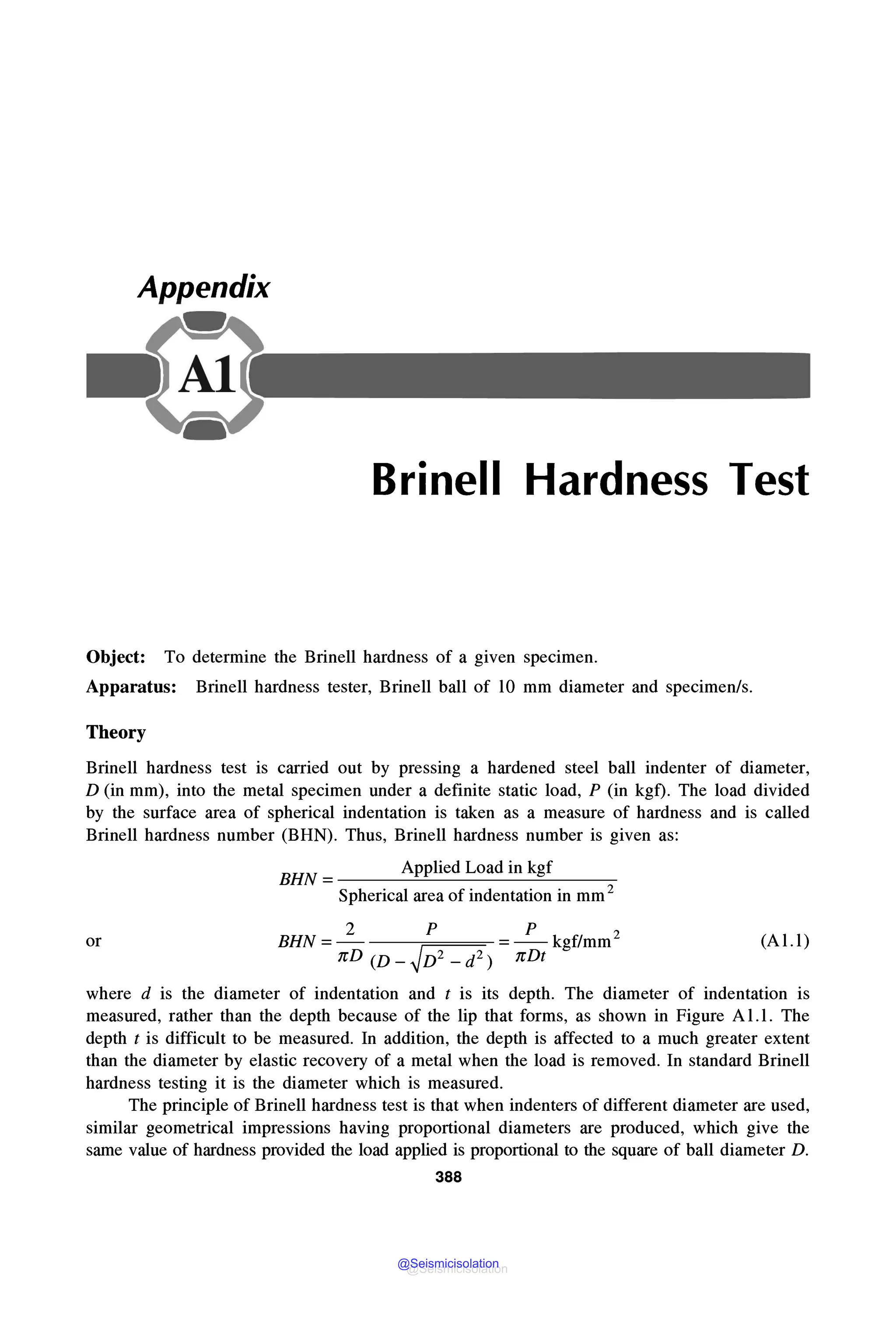 Appendix
Brinell Hardness Test
Object: To determine the Brinell hardness of a given specimen.
Apparatus: Brinell hardness tester, Brinell ball of lO mm diameter and specimen/s.
Theory
Brinell hardness test is carried out by pressing a hardened steel ball indenter of diameter,
D (in mm), into the metal specimen under a definite static load, P (in kgf). The load divided
by the surface area of spherical indentation is taken as a measure of hardness and is called
Brinell hardness number (BHN). Thus, Brinell hardness number is given as:
BHN = Applied Load in kgf
Spherical area of indentation in mm 2
or
2 p p
BHN=- ✓ =-kgf/mm2
nD (D _ D2 _ d2) nDt
(Al.l)
where d is the diameter of indentation and t is its depth. The diameter of indentation is
measured, rather than the depth because of the lip that forms, as shown in Figure A1.1. The
depth t is difficult to be measured. In addition, the depth is affected to a much greater extent
than the diameter by elastic recovery of a metal when the load is removed. In standard Brinell
hardness testing it is the diameter which is measured.
The principle of Brinell hardness test is that when indenters of different diameter are used,
similar geometrical impressions having proportional diameters are produced, which give the
same value of hardness provided the load applied is proportional to the square of ball diameter D.
388
@Seismicisolation
@Seismicisolation
 