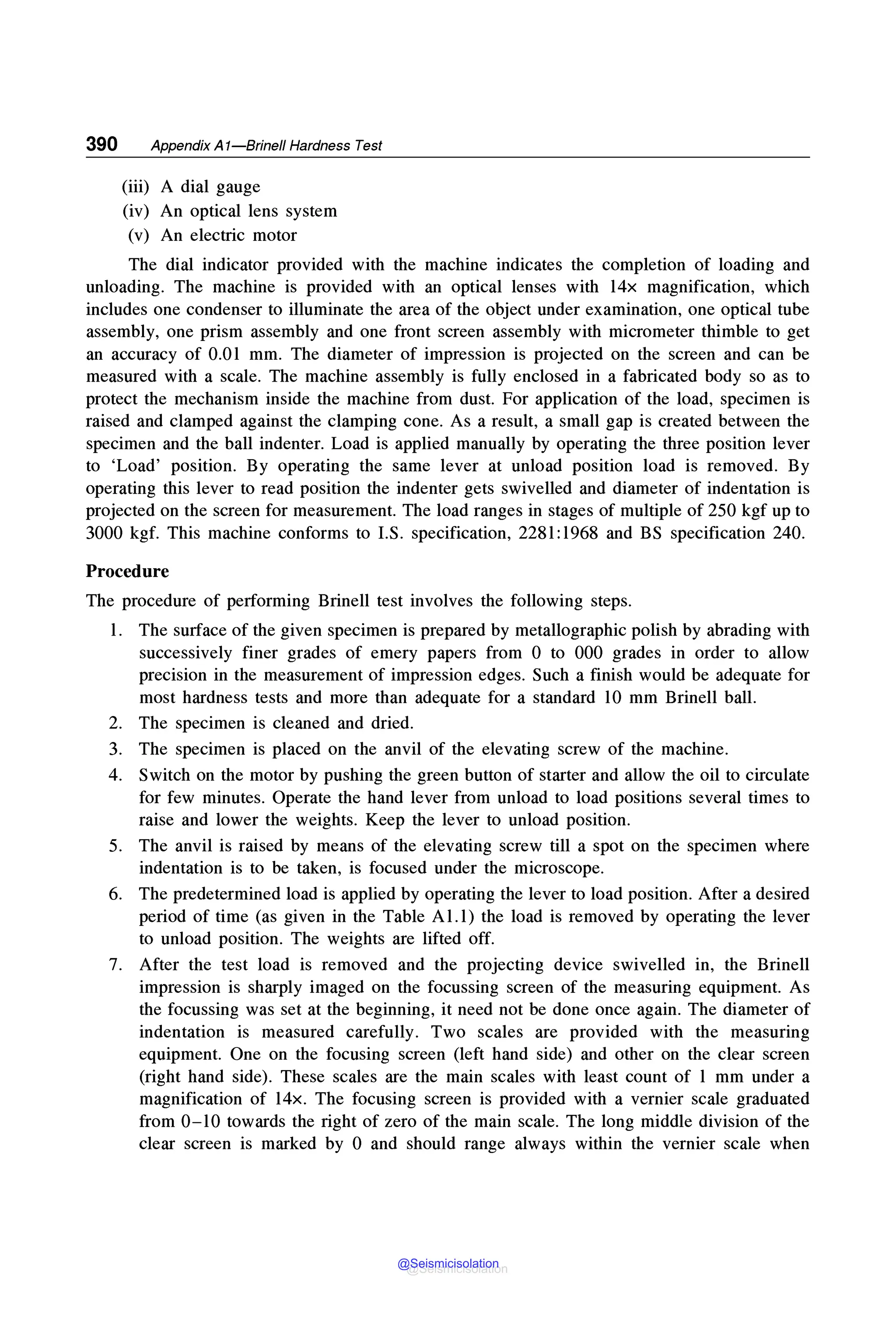 390 Appendix A1-Brinell Hardness Test
(iii) A dial gauge
(iv) An optical lens system
(v) An electric motor
The dial indicator provided with the machine indicates the completion of loading and
unloading. The machine is provided with an optical lenses with 14x magnification, which
includes one condenser to illuminate the area of the object under examination, one optical tube
assembly, one prism assembly and one front screen assembly with micrometer thimble to get
an accuracy of 0.01 mm. The diameter of impression is projected on the screen and can be
measured with a scale. The machine assembly is fully enclosed in a fabricated body so as to
protect the mechanism inside the machine from dust. For application of the load, specimen is
raised and clamped against the clamping cone. As a result, a small gap is created between the
specimen and the ball indenter. Load is applied manually by operating the three position lever
to 'Load' position. By operating the same lever at unload position load is removed. By
operating this lever to read position the indenter gets swivelled and diameter of indentation is
projected on the screen for measurement. The load ranges in stages of multiple of 250 kgf up to
3000 kgf. This machine conforms to LS. specification, 2281:1968 and BS specification 240.
Procedure
The procedure of performing Brinell test involves the following steps.
1. The surface of the given specimen is prepared by metallographic polish by abrading with
successively finer grades of emery papers from O to 000 grades in order to allow
precision in the measurement of impression edges. Such a finish would be adequate for
most hardness tests and more than adequate for a standard 10 mm Brinell ball.
2. The specimen is cleaned and dried.
3. The specimen is placed on the anvil of the elevating screw of the machine.
4. Switch on the motor by pushing the green button of starter and allow the oil to circulate
for few minutes. Operate the hand lever from unload to load positions several times to
raise and lower the weights. Keep the lever to unload position.
5. The anvil is raised by means of the elevating screw till a spot on the specimen where
indentation is to be taken, is focused under the microscope.
6. The predetermined load is applied by operating the lever to load position. After a desired
period of time (as given in the Table Al.I) the load is removed by operating the lever
to unload position. The weights are lifted off.
7. After the test load is removed and the projecting device swivelled in, the Brinell
impression is sharply imaged on the focussing screen of the measuring equipment. As
the focussing was set at the beginning, it need not be done once again. The diameter of
indentation is measured carefully. Two scales are provided with the measuring
equipment. One on the focusing screen (left hand side) and other on the clear screen
(right hand side). These scales are the main scales with least count of 1 mm under a
magnification of 14x. The focusing screen is provided with a vernier scale graduated
from 0-10 towards the right of zero of the main scale. The long middle division of the
clear screen is marked by O and should range always within the vernier scale when
@Seismicisolation
@Seismicisolation
 