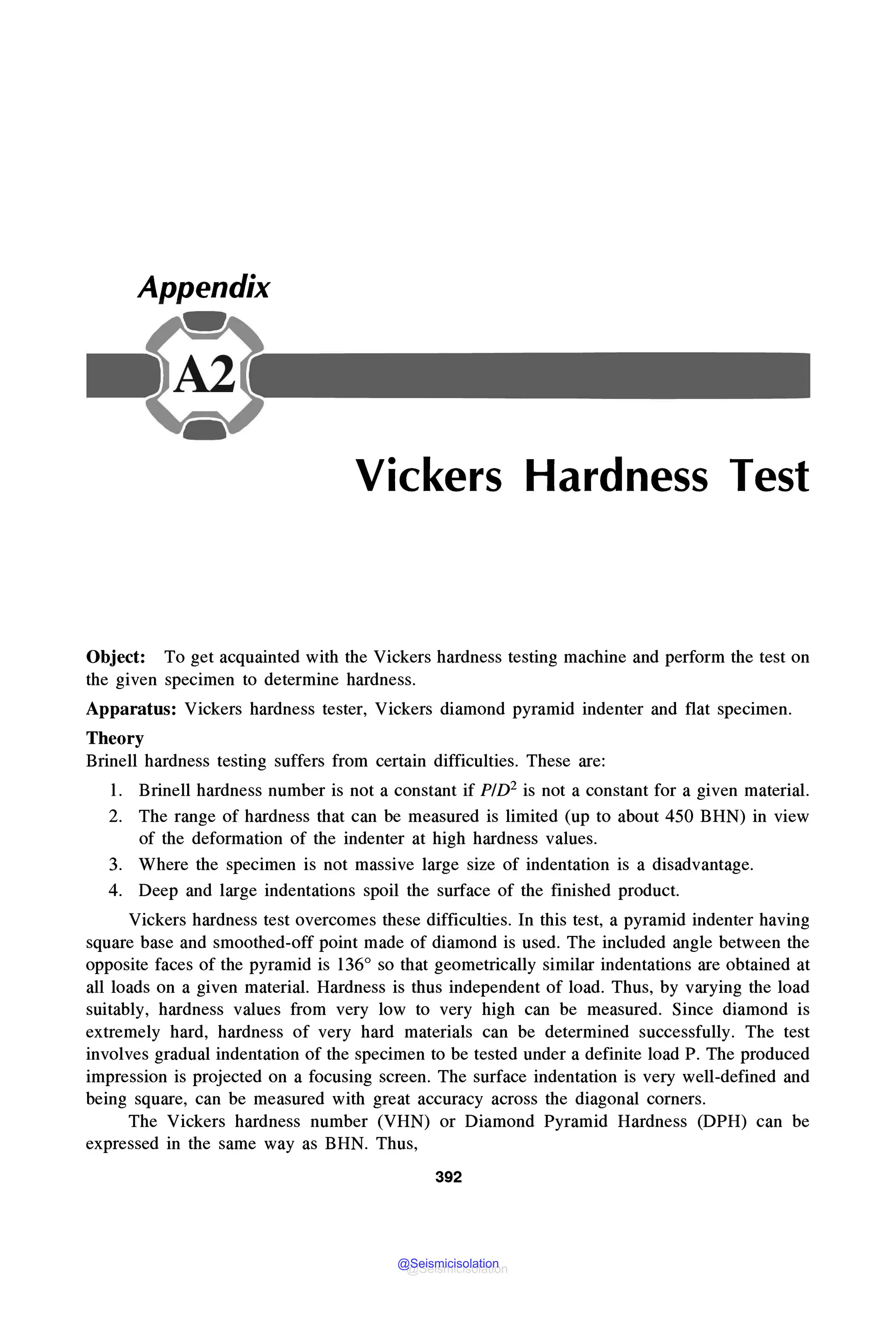 Appendix
Vickers Hardness Test
Object: To get acquainted with the Vickers hardness testing machine and perform the test on
the given specimen to determine hardness.
Apparatus: Vickers hardness tester, Vickers diamond pyramid indenter and flat specimen.
Theory
Brinell hardness testing suffers from certain difficulties. These are:
l. Brinell hardness number is not a constant if P!D2 is not a constant for a given material.
2. The range of hardness that can be measured is limited (up to about 450 BHN) in view
of the deformation of the indenter at high hardness values.
3. Where the specimen is not massive large size of indentation is a disadvantage.
4. Deep and large indentations spoil the surface of the finished product.
Vickers hardness test overcomes these difficulties. In this test, a pyramid indenter having
square base and smoothed-off point made of diamond is used. The included angle between the
opposite faces of the pyramid is 136° so that geometrically similar indentations are obtained at
all loads on a given material. Hardness is thus independent of load. Thus, by varying the load
suitably, hardness values from very low to very high can be measured. Since diamond is
extremely hard, hardness of very hard materials can be determined successfully. The test
involves gradual indentation of the specimen to be tested under a definite load P. The produced
impression is projected on a focusing screen. The surface indentation is very well-defined and
being square, can be measured with great accuracy across the diagonal corners.
The Vickers hardness number (VHN) or Diamond Pyramid Hardness (DPH) can be
expressed in the same way as BHN. Thus,
392
@Seismicisolation
@Seismicisolation
 