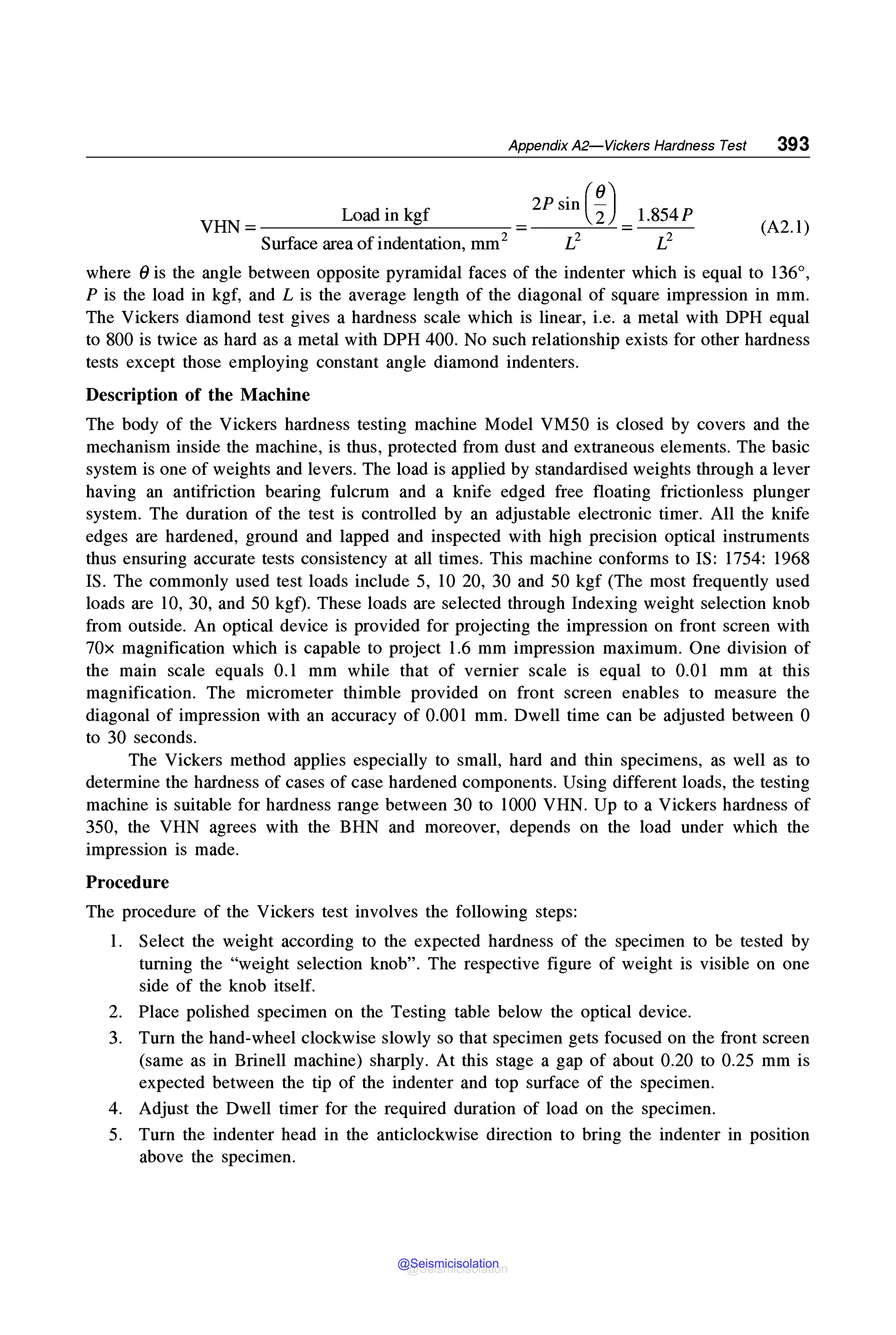 Appendix A2-Vickers Hardness Test 393
VHN =____L_o_a_d_in_kg_f
____
Surface area ofindentation, mm2
1.854P
L2
(A2.l)
where 0 is the angle between opposite pyramidal faces of the indenter which is equal to 136°,
P is the load in kgf, and L is the average length of the diagonal of square impression in mm.
The Vickers diamond test gives a hardness scale which is linear, i.e. a metal with DPH equal
to 800 is twice as hard as a metal with DPH 400. No such relationship exists for other hardness
tests except those employing constant angle diamond indenters.
Description of the Machine
The body of the Vickers hardness testing machine Model VM50 is closed by covers and the
mechanism inside the machine, is thus, protected from dust and extraneous elements. The basic
system is one of weights and levers. The load is applied by standardised weights through a lever
having an antifriction bearing fulcrum and a knife edged free floating frictionless plunger
system. The duration of the test is controlled by an adjustable electronic timer. All the knife
edges are hardened, ground and lapped and inspected with high precision optical instruments
thus ensuring accurate tests consistency at all times. This machine conforms to IS: 1754: 1968
IS. The commonly used test loads include 5, 10 20, 30 and 50 kgf (The most frequently used
loads are 10, 30, and 50 kgf). These loads are selected through Indexing weight selection knob
from outside. An optical device is provided for projecting the impression on front screen with
70x magnification which is capable to project 1.6 mm impression maximum. One division of
the main scale equals 0.1 mm while that of vernier scale is equal to 0.01 mm at this
magnification. The micrometer thimble provided on front screen enables to measure the
diagonal of impression with an accuracy of 0.001 mm. Dwell time can be adjusted between 0
to 30 seconds.
The Vickers method applies especially to small, hard and thin specimens, as well as to
determine the hardness of cases of case hardened components. Using different loads, the testing
machine is suitable for hardness range between 30 to 1000 VHN. Up to a Vickers hardness of
350, the VHN agrees with the BHN and moreover, depends on the load under which the
impression is made.
Procedure
The procedure of the Vickers test involves the following steps:
1. Select the weight according to the expected hardness of the specimen to be tested by
turning the "weight selection knob". The respective figure of weight is visible on one
side of the knob itself.
2. Place polished specimen on the Testing table below the optical device.
3. Turn the hand-wheel clockwise slowly so that specimen gets focused on the front screen
(same as in Brinell machine) sharply. At this stage a gap of about 0.20 to 0.25 mm is
expected between the tip of the indenter and top surface of the specimen.
4. Adjust the Dwell timer for the required duration of load on the specimen.
5. Turn the indenter head in the anticlockwise direction to bring the indenter in position
above the specimen.
@Seismicisolation
@Seismicisolation
 