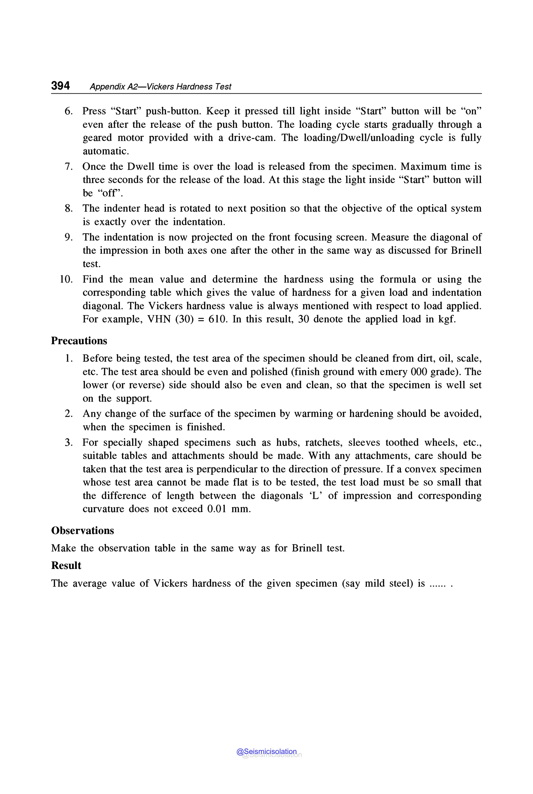 394 Appendix A2-Vickers Hardness Test
6. Press "Start" push-button. Keep it pressed till light inside "Start" button will be "on"
even after the release of the push button. The loading cycle starts gradually through a
geared motor provided with a drive-cam. The loading/Dwell/unloading cycle is fully
automatic.
7. Once the Dwell time is over the load is released from the specimen. Maximum time is
three seconds for the release of the load. At this stage the light inside "Start" button will
be "off'.
8. The indenter head is rotated to next position so that the objective of the optical system
is exactly over the indentation.
9. The indentation is now projected on the front focusing screen. Measure the diagonal of
the impression in both axes one after the other in the same way as discussed for Brinell
test.
10. Find the mean value and determine the hardness using the formula or using the
corresponding table which gives the value of hardness for a given load and indentation
diagonal. The Vickers hardness value is always mentioned with respect to load applied.
For example, VHN (30) = 610. In this result, 30 denote the applied load in kgf.
Precautions
1. Before being tested, the test area of the specimen should be cleaned from dirt, oil, scale,
etc. The test area should be even and polished (finish ground with emery 000 grade). The
lower (or reverse) side should also be even and clean, so that the specimen is well set
on the support.
2. Any change of the surface of the specimen by warming or hardening should be avoided,
when the specimen is finished.
3. For specially shaped specimens such as hubs, ratchets, sleeves toothed wheels, etc.,
suitable tables and attachments should be made. With any attachments, care should be
taken that the test area is perpendicular to the direction of pressure. If a convex specimen
whose test area cannot be made flat is to be tested, the test load must be so small that
the difference of length between the diagonals 'L' of impression and corresponding
curvature does not exceed 0.01 mm.
Observations
Make the observation table in the same way as for Brinell test.
Result
The average value of Vickers hardness of the given specimen (say mild steel) is ...... .
@Seismicisolation
@Seismicisolation
 