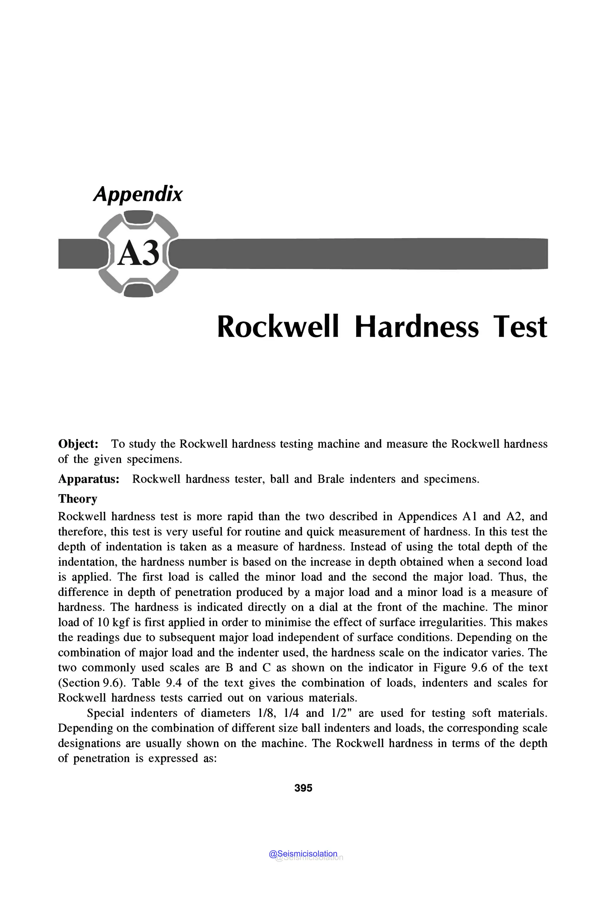 Appendix
Rockwell Hardness Test
Object: To study the Rockwell hardness testing machine and measure the Rockwell hardness
of the given specimens.
Apparatus: Rockwell hardness tester, ball and Brale indenters and specimens.
Theory
Rockwell hardness test is more rapid than the two described in Appendices Al and A2, and
therefore, this test is very useful for routine and quick measurement of hardness. In this test the
depth of indentation is taken as a measure of hardness. Instead of using the total depth of the
indentation, the hardness number is based on the increase in depth obtained when a second load
is applied. The first load is called the minor load and the second the major load. Thus, the
difference in depth of penetration produced by a major load and a minor load is a measure of
hardness. The hardness is indicated directly on a dial at the front of the machine. The minor
load of lOkgf is first applied in order to minimise the effect of surface irregularities. This makes
the readings due to subsequent major load independent of surface conditions. Depending on the
combination of major load and the indenter used, the hardness scale on the indicator varies. The
two commonly used scales are B and C as shown on the indicator in Figure 9.6 of the text
(Section 9.6). Table 9.4 of the text gives the combination of loads, indenters and scales for
Rockwell hardness tests carried out on various materials.
Special indenters of diameters 1/8, 1/4 and 1/2" are used for testing soft materials.
Depending on the combination of different size ball indenters and loads, the corresponding scale
designations are usually shown on the machine. The Rockwell hardness in terms of the depth
of penetration is expressed as:
395
@Seismicisolation
@Seismicisolation
 