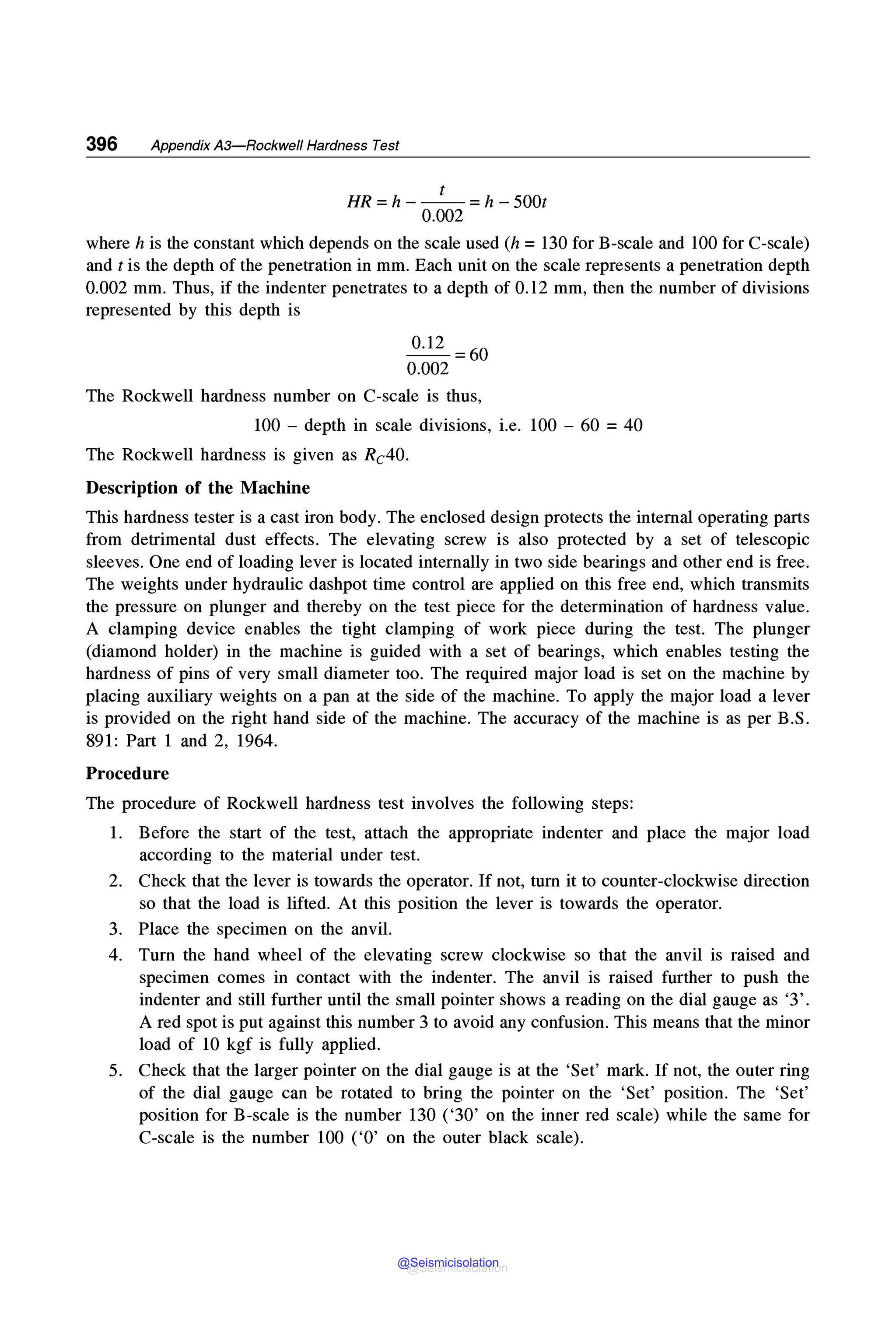 396 Appendix A3-Rockwell Hardness Test
t
HR= h - - - =h - 500t
0.002
where his the constant which depends on the scale used (h = 130 for B-scale and 100 for C-scale)
and t is the depth of the penetration in mm. Each unit on the scale represents a penetration depth
0.002 mm. Thus, if the indenter penetrates to a depth of 0.12 mm, then the number of divisions
represented by this depth is
0.12 =60
0.002
The Rockwell hardness number on C-scale is thus,
100 - depth in scale divisions, i.e. 100 - 60 = 40
The Rockwell hardness is given as Rc40.
Description of the Machine
This hardness tester is a cast iron body. The enclosed design protects the internal operating parts
from detrimental dust effects. The elevating screw is also protected by a set of telescopic
sleeves. One end of loading lever is located internally in two side bearings and other end is free.
The weights under hydraulic dashpot time control are applied on this free end, which transmits
the pressure on plunger and thereby on the test piece for the determination of hardness value.
A clamping device enables the tight clamping of work piece during the test. The plunger
(diamond holder) in the machine is guided with a set of bearings, which enables testing the
hardness of pins of very small diameter too. The required major load is set on the machine by
placing auxiliary weights on a pan at the side of the machine. To apply the major load a lever
is provided on the right hand side of the machine. The accuracy of the machine is as per B.S.
891: Part 1 and 2, 1964.
Procedure
The procedure of Rockwell hardness test involves the following steps:
1. Before the start of the test, attach the appropriate indenter and place the major load
according to the material under test.
2. Check that the lever is towards the operator. If not, tum it to counter-clockwise direction
so that the load is lifted. At this position the lever is towards the operator.
3. Place the specimen on the anvil.
4. Turn the hand wheel of the elevating screw clockwise so that the anvil is raised and
specimen comes in contact with the indenter. The anvil is raised further to push the
indenter and still further until the small pointer shows a reading on the dial gauge as '3'.
A red spot is put against this number 3 to avoid any confusion. This means that the minor
load of 10 kgf is fully applied.
5. Check that the larger pointer on the dial gauge is at the 'Set' mark. If not, the outer ring
of the dial gauge can be rotated to bring the pointer on the 'Set' position. The 'Set'
position for B-scale is the number 130 ('30' on the inner red scale) while the same for
C-scale is the number 100 ('O' on the outer black scale).
@Seismicisolation
@Seismicisolation
 