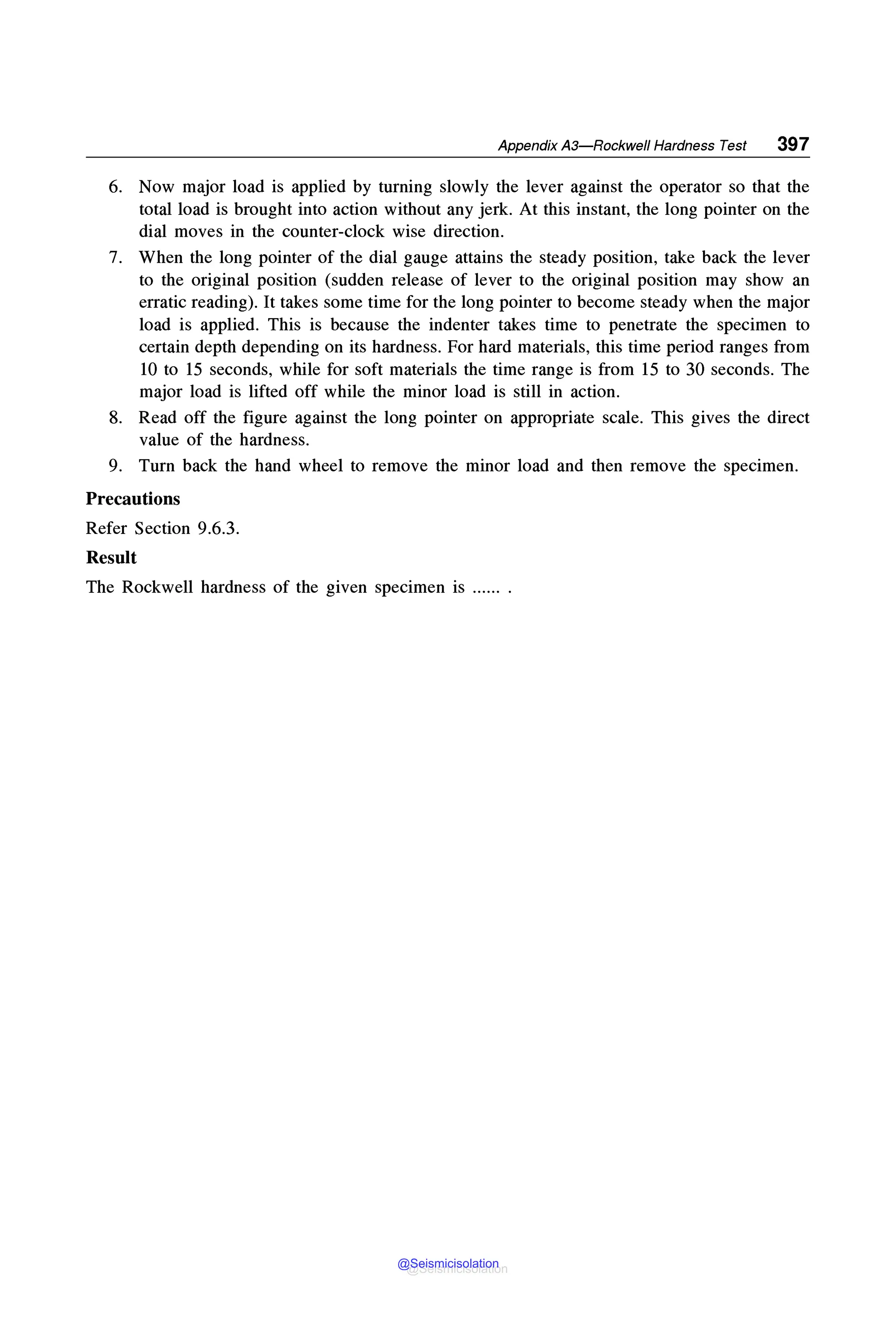Appendix A3-Rockwell Hardness Test 397
6. Now major load is applied by turning slowly the lever against the operator so that the
total load is brought into action without any jerk. At this instant, the long pointer on the
dial moves in the counter-clock wise direction.
7. When the long pointer of the dial gauge attains the steady position, take back the lever
to the original position (sudden release of lever to the original position may show an
erratic reading). It takes some time for the long pointer to become steady when the major
load is applied. This is because the indenter takes time to penetrate the specimen to
certain depth depending on its hardness. For hard materials, this time period ranges from
10 to 15 seconds, while for soft materials the time range is from 15 to 30 seconds. The
major load is lifted off while the minor load is still in action.
8. Read off the figure against the long pointer on appropriate scale. This gives the direct
value of the hardness.
9. Turn back the hand wheel to remove the minor load and then remove the specimen.
Precautions
Refer Section 9.6.3.
Result
The Rockwell hardness of the given specimen is ...... .
@Seismicisolation
@Seismicisolation
 