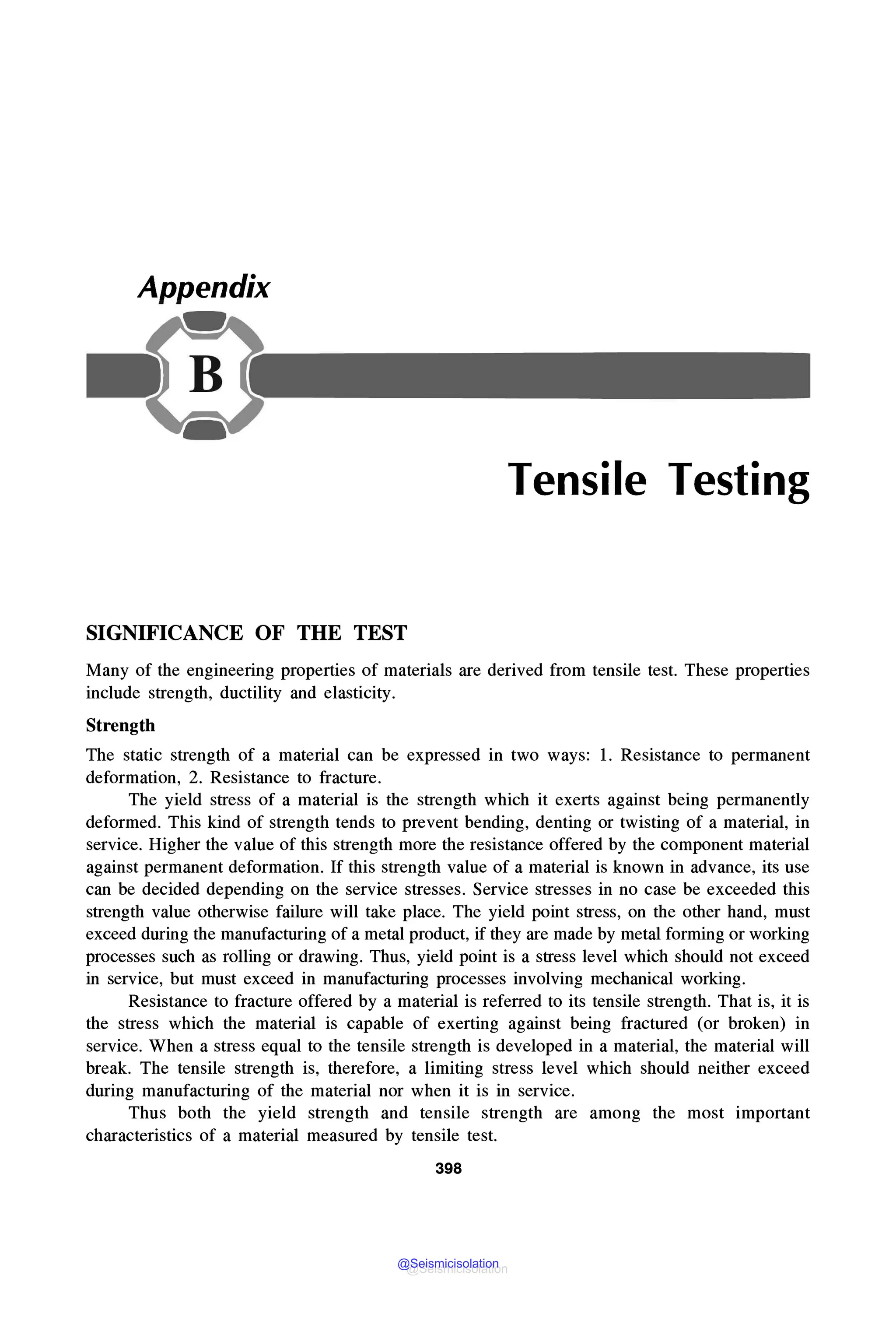 Appendix
Tensile Testing
SIGNIFICANCE OF THE TEST
Many of the engineering properties of materials are derived from tensile test. These properties
include strength, ductility and elasticity.
Strength
The static strength of a material can be expressed in two ways: 1. Resistance to permanent
deformation, 2. Resistance to fracture.
The yield stress of a material is the strength which it exerts against being permanently
deformed. This kind of strength tends to prevent bending, denting or twisting of a material, in
service. Higher the value of this strength more the resistance offered by the component material
against permanent deformation. If this strength value of a material is known in advance, its use
can be decided depending on the service stresses. Service stresses in no case be exceeded this
strength value otherwise failure will take place. The yield point stress, on the other hand, must
exceed during the manufacturing of a metal product, if they are made by metal forming or working
processes such as rolling or drawing. Thus, yield point is a stress level which should not exceed
in service, but must exceed in manufacturing processes involving mechanical working.
Resistance to fracture offered by a material is referred to its tensile strength. That is, it is
the stress which the material is capable of exerting against being fractured (or broken) in
service. When a stress equal to the tensile strength is developed in a material, the material will
break. The tensile strength is, therefore, a limiting stress level which should neither exceed
during manufacturing of the material nor when it is in service.
Thus both the yield strength and tensile strength are among the most important
characteristics of a material measured by tensile test.
398
@Seismicisolation
@Seismicisolation
 
