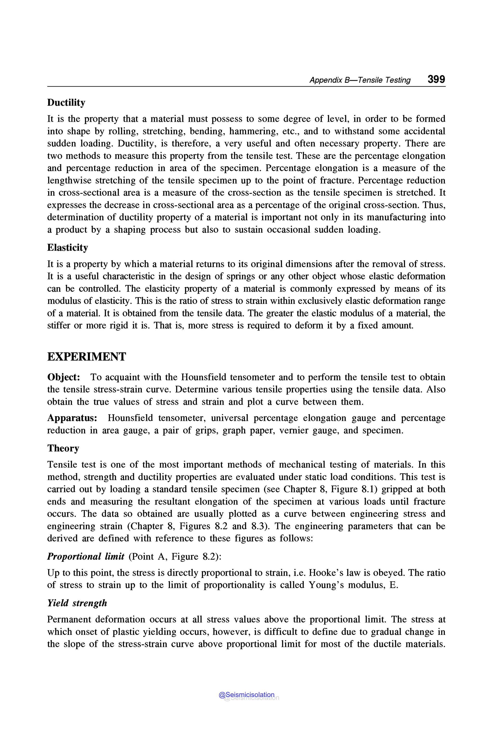 Appendix 8-Tensile Testing 399
Ductility
It is the property that a material must possess to some degree of level, in order to be formed
into shape by rolling, stretching, bending, hammering, etc., and to withstand some accidental
sudden loading. Ductility, is therefore, a very useful and often necessary property. There are
two methods to measure this property from the tensile test. These are the percentage elongation
and percentage reduction in area of the specimen. Percentage elongation is a measure of the
lengthwise stretching of the tensile specimen up to the point of fracture. Percentage reduction
in cross-sectional area is a measure of the cross-section as the tensile specimen is stretched. It
expresses the decrease in cross-sectional area as a percentage of the original cross-section. Thus,
determination of ductility property of a material is important not only in its manufacturing into
a product by a shaping process but also to sustain occasional sudden loading.
Elasticity
It is a property by which a material returns to its original dimensions after the removal of stress.
It is a useful characteristic in the design of springs or any other object whose elastic deformation
can be controlled. The elasticity property of a material is commonly expressed by means of its
modulus of elasticity. This is the ratio of stress to strain within exclusively elastic deformation range
of a material. It is obtained from the tensile data. The greater the elastic modulus of a material, the
stiffer or more rigid it is. That is, more stress is required to deform it by a fixed amount.
EXPERIMENT
Object: To acquaint with the Hounsfield tensometer and to perform the tensile test to obtain
the tensile stress-strain curve. Determine various tensile properties using the tensile data. Also
obtain the true values of stress and strain and plot a curve between them.
Apparatus: Hounsfield tensometer, universal percentage elongation gauge and percentage
reduction in area gauge, a pair of grips, graph paper, vernier gauge, and specimen.
Theory
Tensile test is one of the most important methods of mechanical testing of materials. In this
method, strength and ductility properties are evaluated under static load conditions. This test is
carried out by loading a standard tensile specimen (see Chapter 8, Figure 8.1) gripped at both
ends and measuring the resultant elongation of the specimen at various loads until fracture
occurs. The data so obtained are usually plotted as a curve between engineering stress and
engineering strain (Chapter 8, Figures 8.2 and 8.3). The engineering parameters that can be
derived are defined with reference to these figures as follows:
Proportional limit (Point A, Figure 8.2):
Up to this point, the stress is directly proportional to strain, i.e. Hooke's law is obeyed. The ratio
of stress to strain up to the limit of proportionality is called Young's modulus, E.
Yield strength
Permanent deformation occurs at all stress values above the proportional limit. The stress at
which onset of plastic yielding occurs, however, is difficult to define due to gradual change in
the slope of the stress-strain curve above proportional limit for most of the ductile materials.
@Seismicisolation
@Seismicisolation
 