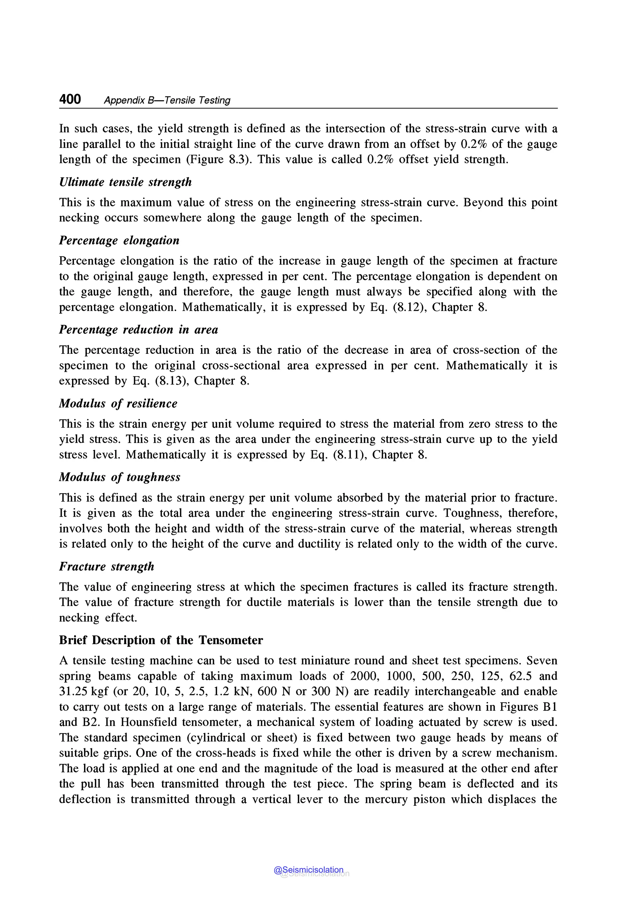 400 Appendix 8-Tensile Testing
In such cases, the yield strength is defined as the intersection of the stress-strain curve with a
line parallel to the initial straight line of the curve drawn from an offset by 0.2% of the gauge
length of the specimen (Figure 8.3). This value is called 0.2% offset yield strength.
Ultimate tensile strength
This is the maximum value of stress on the engineering stress-strain curve. Beyond this point
necking occurs somewhere along the gauge length of the specimen.
Percentage elongation
Percentage elongation is the ratio of the increase in gauge length of the specimen at fracture
to the original gauge length, expressed in per cent. The percentage elongation is dependent on
the gauge length, and therefore, the gauge length must always be specified along with the
percentage elongation. Mathematically, it is expressed by Eq. (8.12), Chapter 8.
Percentage reduction in area
The percentage reduction in area is the ratio of the decrease in area of cross-section of the
specimen to the original cross-sectional area expressed in per cent. Mathematically it is
expressed by Eq. (8.13), Chapter 8.
Modulus of resilience
This is the strain energy per unit volume required to stress the material from zero stress to the
yield stress. This is given as the area under the engineering stress-strain curve up to the yield
stress level. Mathematically it is expressed by Eq. (8.11), Chapter 8.
Modulus of toughness
This is defined as the strain energy per unit volume absorbed by the material prior to fracture.
It is given as the total area under the engineering stress-strain curve. Toughness, therefore,
involves both the height and width of the stress-strain curve of the material, whereas strength
is related only to the height of the curve and ductility is related only to the width of the curve.
Fracture strength
The value of engineering stress at which the specimen fractures is called its fracture strength.
The value of fracture strength for ductile materials is lower than the tensile strength due to
nec