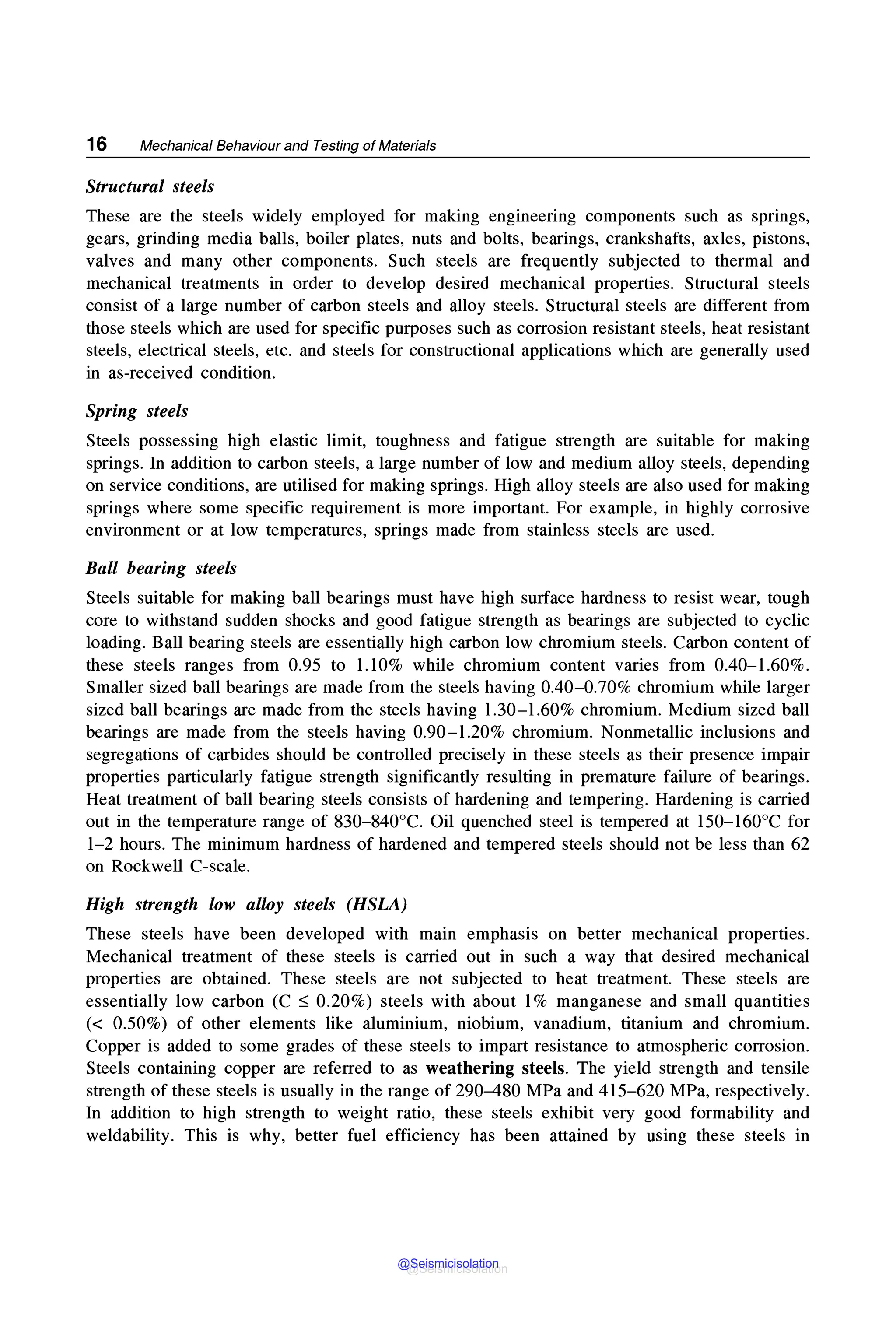 16 Mechanical Behaviour and Testing of Materials
Structural steels
These are the steels widely employed for making engineering components such as springs,
gears, grinding media balls, boiler plates, nuts and bolts, bearings, crankshafts, axles, pistons,
valves and many other components. Such steels are frequently subjected to thermal and
mechanical treatments in order to develop desired mechanical properties. Structural steels
consist of a large number of carbon steels and alloy steels. Structural steels are different from
those steels which are used for specific purposes such as corrosion resistant steels, heat resistant
steels, electrical steels, etc. and steels for constructional applications which are generally used
in as-received condition.
Spring steels
Steels possessing high elastic limit, toughness and fatigue strength are suitable for making
springs. In addition to carbon steels, a large number of low and medium alloy steels, depending
on service conditions, are utilised for making springs. High alloy steels are also used for making
springs where some specific requirement is more important. For example, in highly corrosive
environment or at low temperatures, springs made from stainless steels are used.
Ball bearing steels
Steels suitable for making ball bearings must have high surface hardness to resist wear, tough
core to withstand sudden shocks and good fatigue strength as bearings are subjected to cyclic
loading. Ball bearing steels are essentially high carbon low chromium steels. Carbon content of
these steels ranges from 0.95 to 1.10% while chromium content varies from 0.40-1.60%.
Smaller sized ball bearings are made from the steels having 0.40-0.70% chromium while larger
sized ball bearings are made from the steels having 1.30-1.60% chromium. Medium sized ball
bearings are made from the steels having 0.90-1.20% chromium. Nonmetallic inclusions and
segregations of carbides should be controlled precisely in these steels as their presence impair
properties particularly fatigue strength significantly resulting in premature failure of bearings.
Heat treatment of ball bearing steels consists of hardening and tempering. Hardening is carried
out in the temperature range of 830-840°C. Oil quenched steel is tempered at 150-160°C for
1-2 hours. The minimum hardness of hardened and tempered steels should not be less than 62
on Rockwell C-scale.
High strength low alloy steels (HSLA)
These steels have been developed with main emphasis on better mechanical properties.
Mechanical treatment of these steels is carried out in such a way that desired mechanical
properties are obtained. These steels are not subjected to heat treatment. These steels are
essentially low carbon (C ~ 0.20%) steels with about 1% manganese and small quantities
(< 0.50%) of other elements like aluminium, niobium, vanadium, titanium and chromium.
Copper is added to some grades of these steels to impart resistance to atmospheric corrosion.
Steels containing copper are referred to as weathering steels. The yield strength and tensile
strength of these steels is usually in the range of 290-480 MPa and 415-620 MPa, respectively.
In addition to high strength to weight ratio, these steels exhibit very good formability and
weldability. This is why, better fuel efficiency has been attained by using these steels in
@Seismicisolation
@Seismicisolation
 