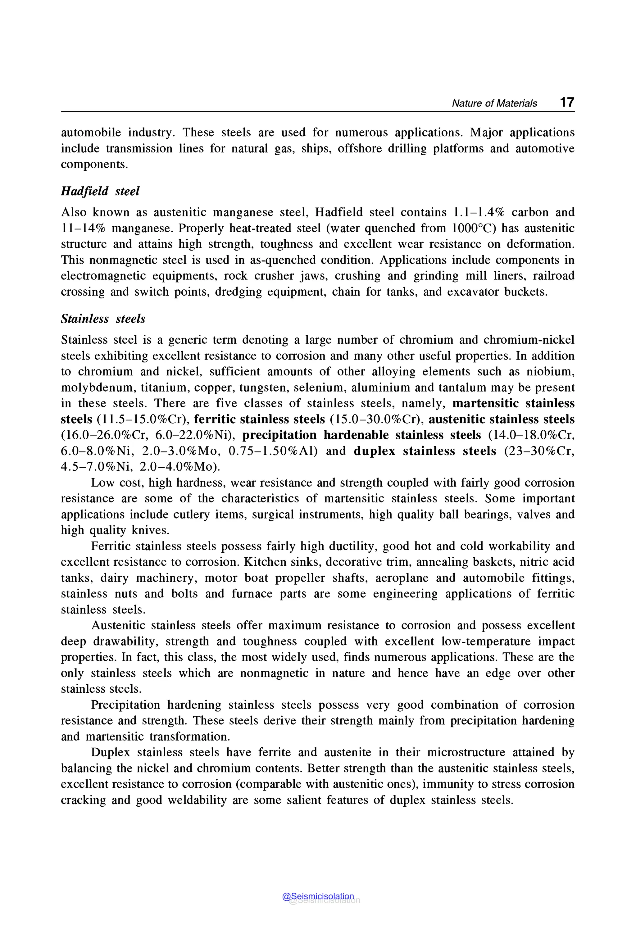 Nature of Materials 17
automobile industry. These steels are used for numerous applications. Major applications
include transmission lines for natural gas, ships, offshore drilling platforms and automotive
components.
Hadfield steel
Also known as austemtlc manganese steel, Hadfield steel contains 1.1-1.4% carbon and
11-14% manganese. Properly heat-treated steel (water quenched from 1000°C) has austenitic
structure and attains high strength, toughness and excellent wear resistance on deformation.
This nonmagnetic steel is used in as-quenched condition. Applications include components in
electromagnetic equipments, rock crusher jaws, crushing and grinding mill liners, railroad
crossing and switch points, dredging equipment, chain for tanks, and excavator buckets.
Stainless steels
Stainless steel is a generic term denoting a large number of chromium and chromium-nickel
steels exhibiting excellent resistance to corrosion and many other useful properties. In addition
to chromium and nickel, sufficient amounts of other alloying elements such as niobium,
molybdenum, titanium, copper, tungsten, selenium, aluminium and tantalum may be present
in these steels. There are five classes of stainless steels, namely, martensitic stainless
steels (l l.5-15.0%Cr), ferritic stainless steels (15.0-30.0%Cr), austenitic stainless steels
(16.0-26.0%Cr, 6.0-22.0%Ni), precipitation hardenable stainless steels (14.0-18.0%Cr,
6.0-8.0%Ni, 2.0-3.0%Mo, 0.75-l.50%Al) and duplex stainless steels (23-30%Cr,
4.5-7.0%Ni, 2.0-4.0%Mo).
Low cost, high hardness, wear resistance and strength coupled with fairly good corrosion
resistance are some of the characteristics of martensitic stainless steels. Some important
applications include cutlery items, surgical instruments, high quality ball bearings, valves and
high quality knives.
Ferritic stainless steels possess fairly high ductility, good hot and cold workability and
excellent resistance to corrosion. Kitchen sinks, decorative trim, annealing baskets, nitric acid
tanks, dairy machinery, motor boat propeller shafts, aeroplane and automobile fittings,
stainless nuts and bolts and furnace parts are some engineering applications of ferritic
stainless steels.
Austenitic stainless steels offer maximum resistance to corrosion and possess excellent
deep drawability, strength and toughness coupled with excellent low-temperature impact
properties. In fact, this class, the most widely used, finds numerous applications. These are the
only stainless steels which are nonmagnetic in nature and hence have an edge over other
stainless steels.
Precipitation hardening stainless steels possess very good combination of corrosion
resistance and strength. These steels derive their strength mainly from precipitation hardening
and martensitic transformation.
Duplex stainless steels have ferrite and austenite in their microstructure attained by
balancing the nickel and chromium contents. Better strength than the austenitic stainless steels,
excellent resistance to corrosion (comparable with austenitic ones), immunity to stress corrosion
cracking and good weldability are some salient features of duplex stainless steels.
@Seismicisolation
@Seismicisolation
 