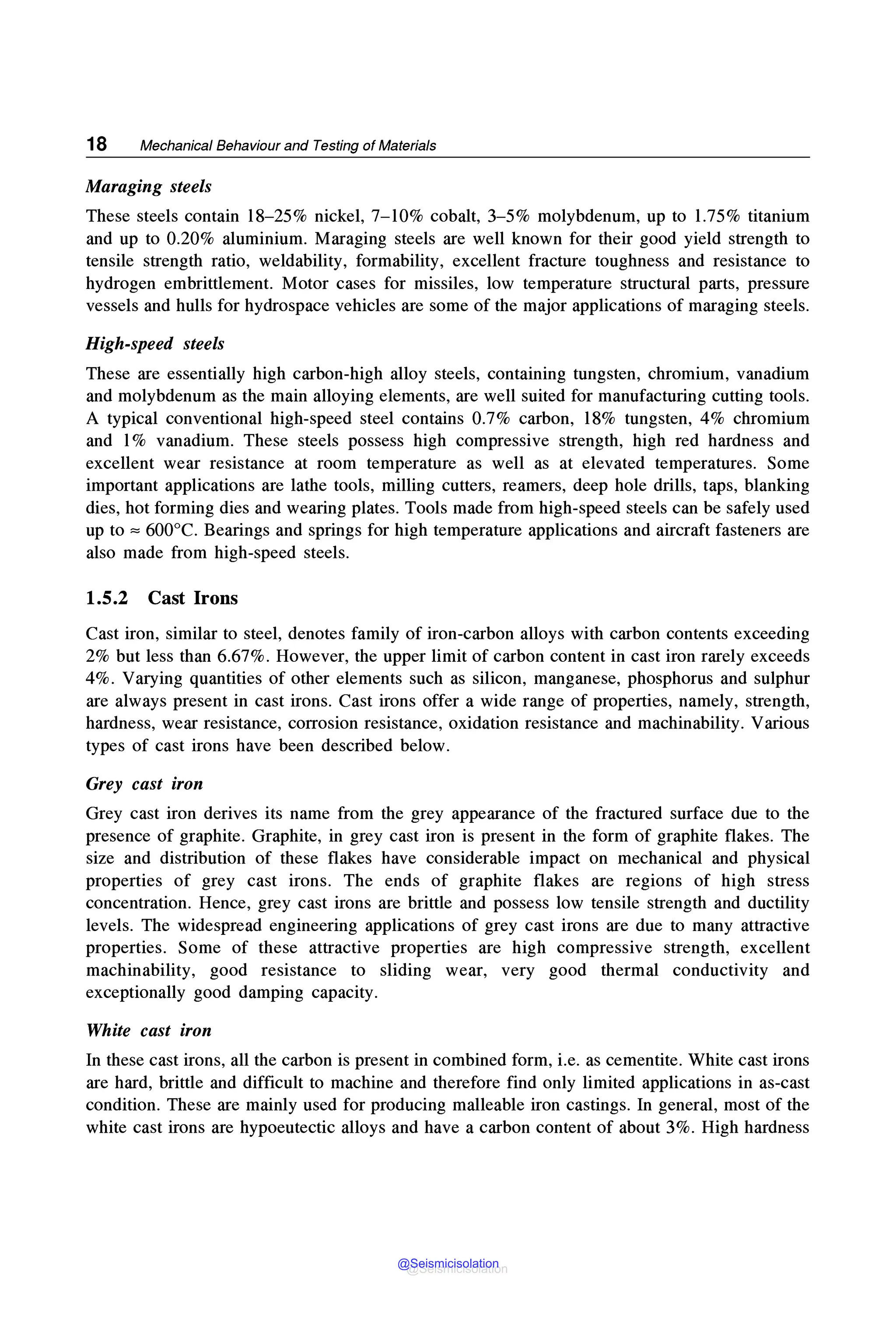 18 Mechanical Behaviour and Testing of Materials
Maraging steels
These steels contain 18-25% nickel, 7-10% cobalt, 3-5% molybdenum, up to 1.75% titanium
and up to 0.20% aluminium. Maraging steels are well known for their good yield strength to
tensile strength ratio, weldability, formability, excellent fracture toughness and resistance to
hydrogen embrittlement. Motor cases for missiles, low temperature structural parts, pressure
vessels and hulls for hydrospace vehicles are some of the major applications of maraging steels.
High-speed steels
These are essentially high carbon-high alloy steels, containing tungsten, chromium, vanadium
and molybdenum as the main alloying elements, are well suited for manufacturing cutting tools.
A typical conventional high-speed steel contains 0.7% carbon, 18% tungsten, 4% chromium
and 1% vanadium. These steels possess high compressive strength, high red hardness and
excellent wear resistance at room temperature as well as at elevated temperatures. Some
important applications are lathe tools, milling cutters, reamers, deep hole drills, taps, blanking
dies, hot forming dies and wearing plates. Tools made from high-speed steels can be safely used
up to "" 600°C. Bearings and springs for high temperature applications and aircraft fasteners are
also made from high-speed steels.
1.5.2 Cast Irons
Cast iron, similar to steel, denotes family of iron-carbon alloys with carbon contents exceeding
2% but less than 6.67%. However, the upper limit of carbon content in cast iron rarely exceeds
4%. Varying quantities of other elements such as silicon, manganese, phosphorus and sulphur
are always present in cast irons. Cast irons offer a wide range of properties, namely, strength,
hardness, wear resistance, corrosion resistance, oxidation resistance and machinability. Various
types of cast irons have been described below.
Grey cast iron
Grey cast iron derives its name from the grey appearance of the fractured surface due to the
presence of graphite. Graphite, in grey cast iron is present in the form of graphite flakes. The
size and distribution of these flakes have considerable impact on mechanical and physical
properties of grey cast irons. The ends of graphite flakes are regions of high stress
concentration. Hence, grey cast irons are brittle and possess low tensile strength and ductility
levels. The widespread engineering applications of grey cast irons are due to many attractive
properties. Some of these attractive properties are high compressive strength, excellent
machinability, good resistance to sliding wear, very good thermal conductivity and
exceptionally good damping capacity.
White cast iron
In these cast irons, all the carbon is present in combined form, i.e. as cementite. White cast irons
are hard, brittle and difficult to machine and therefore find only limited applications in as-cast
condition. These are mainly used for producing malleable iron castings. In general, most of the
white cast irons are hypoeutectic alloys and have a carbon content of about 3%. High hardness
@Seismicisolation
@Seismicisolation
 