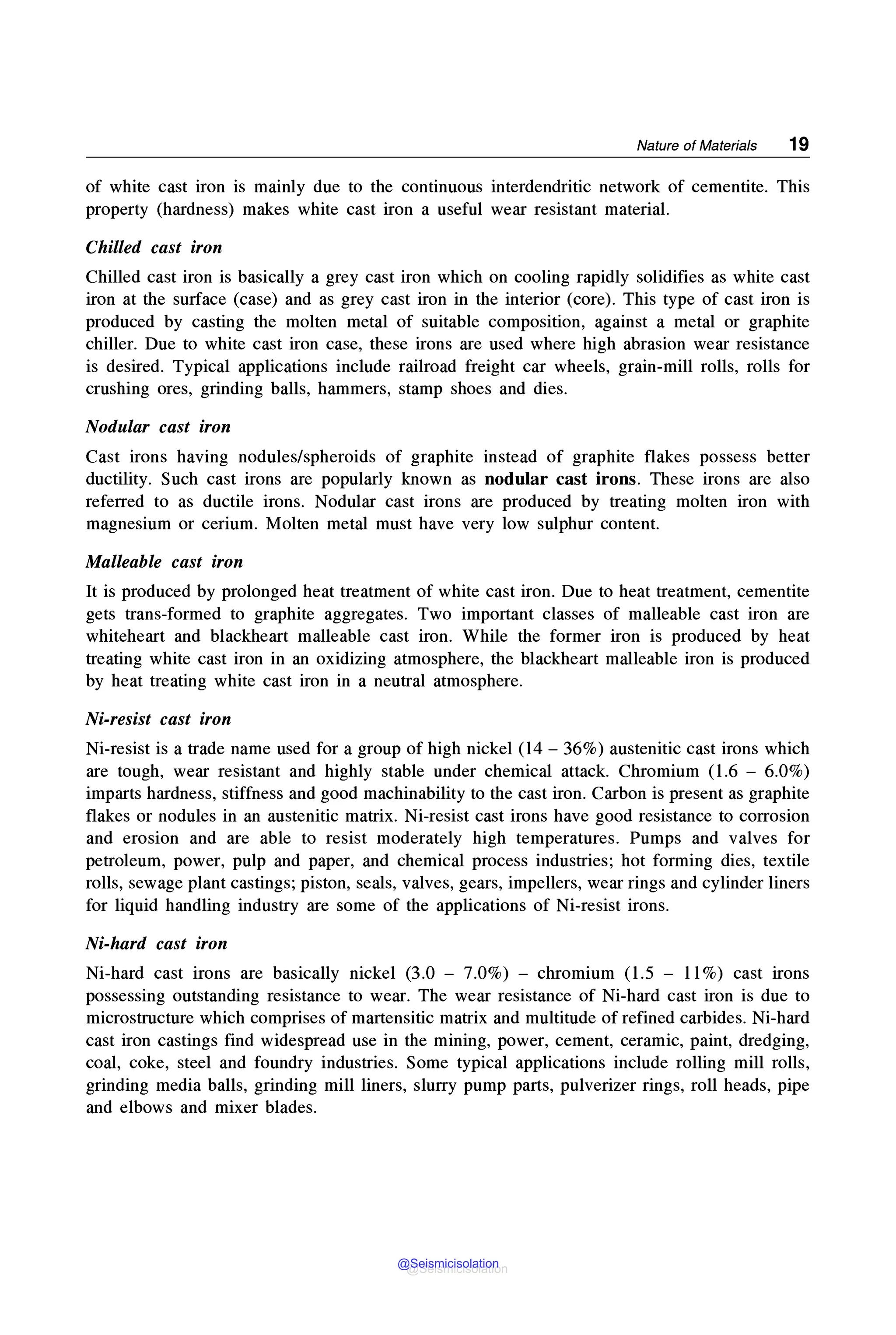 Nature of Materials 19
of white cast iron is mainly due to the continuous interdendritic network of cementite. This
property (hardness) makes white cast iron a useful wear resistant material.
Chilled cast iron
Chilled cast iron is basically a grey cast iron which on cooling rapidly solidifies as white cast
iron at the surface (case) and as grey cast iron in the interior (core). This type of cast iron is
produced by casting the molten metal of suitable composition, against a metal or graphite
chiller. Due to white cast iron case, these irons are used where high abrasion wear resistance
is desired. Typical applications include railroad freight car wheels, grain-mill rolls, rolls for
crushing ores, grinding balls, hammers, stamp shoes and dies.
Nodular cast iron
Cast irons having nodules/spheroids of graphite instead of graphite flakes possess better
ductility. Such cast irons are popularly known as nodular cast irons. These irons are also
referred to as ductile irons. Nodular cast irons are produced by treating molten iron with
magnesium or cerium. Molten metal must have very low sulphur content.
Malleable cast iron
It is produced by prolonged heat treatment of white cast iron. Due to heat treatment, cementite
gets trans-formed to graphite aggregates. Two important classes of malleable cast iron are
whiteheart and blackheart malleable cast iron. While the former iron is produced by heat
treating white cast iron in an oxidizing atmosphere, the blackheart malleable iron is produced
by heat treating white cast iron in a neutral atmosphere.
Ni-resist cast iron
Ni-resist is a trade name used for a group of high nickel (14 - 36%) austenitic cast irons which
are tough, wear resistant and highly stable under chemical attack. Chromium (1.6 - 6.0%)
imparts hardness, stiffness and good machinability to the cast iron. Carbon is present as graphite
flakes or nodules in an austenitic matrix. Ni-resist cast irons have good resistance to corrosion
and erosion and are able to resist moderately high temperatures. Pumps and valves for
petroleum, power, pulp and paper, and chemical process industries; hot forming dies, textile
rolls, sewage plant castings; piston, seals, valves, gears, impellers, wear rings and cylinder liners
for liquid handling industry are some of the applications of Ni-resist irons.
Ni-hard cast iron
Ni-hard cast irons are basically nickel (3.0 - 7.0%) - chromium (1.5 - 11%) cast irons
possessing outstanding resistance to wear. The wear resistance of Ni-hard cast iron is due to
microstructure which comprises of martensitic matrix and multitude of refined carbides. Ni-hard
cast iron castings find widespread use in the mining, power, cement, ceramic, paint, dredging,
coal, coke, steel and foundry industries. Some typical applications include rolling mill rolls,
grinding media balls, grinding mill liners, slurry pump parts, pulverizer rings, roll heads, pipe
and elbows and mixer blades.
@Seismicisolation
@Seismicisolation
 