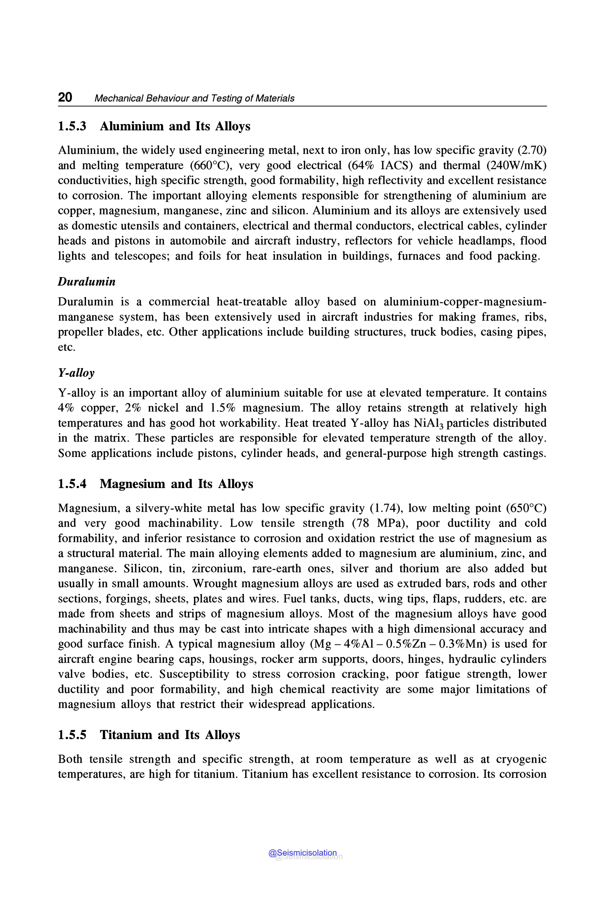20 Mechanical Behaviour and Testing of Materials
1.5.3 Aluminium and Its Alloys
Aluminium, the widely used engineering metal, next to iron only, has low specific gravity (2.70)
and melting temperature (660°C), very good electrical (64% IACS) and thermal (240W/mK)
conductivities, high specific strength, good formability, high reflectivity and excellent resistance
to corrosion. The important alloying elements responsible for strengthening of aluminium are
copper, magnesium, manganese, zinc and silicon. Aluminium and its alloys are extensively used
as domestic utensils and containers, electrical and thermal conductors, electrical cables, cylinder
heads and pistons in automobile and aircraft industry, reflectors for vehicle headlamps, flood
lights and telescopes; and foils for heat insulation in buildings, furnaces and food packing.
Duralumin
Duralumin is a commercial heat-treatable alloy based on aluminium-copper-magnesium-
manganese system, has been extensively used in aircraft industries for making frames, ribs,
propeller blades, etc. Other applications include building structures, truck bodies, casing pipes,
etc.
Y-alloy
Y-alloy is an important alloy of aluminium suitable for use at elevated temperature. It contains
4% copper, 2% nickel and 1.5% magnesium. The alloy retains strength at relatively high
temperatures and has good hot workability. Heat treated Y-alloy has NiA13 particles distributed
in the matrix. These particles are responsible for elevated temperature strength of the alloy.
Some applications include pistons, cylinder heads, and general-purpose high strength castings.
1.5.4 Magnesium and Its Alloys
Magnesium, a silvery-white metal has low specific gravity (1.74), low melting point (650°C)
and very good machinability. Low tensile strength (78 MPa), poor ductility and cold
formability, and inferior resistance to corrosion and oxidation restrict the use of magnesium as
a structural material. The main alloying elements added to magnesium are aluminium, zinc, and
manganese. Silicon, tin, zirconium, rare-earth ones, silver and thorium are also added but
usually in small amounts. Wrought magnesium alloys are used as extruded bars, rods and other
sections, forgings, sheets, plates and wires. Fuel tanks, ducts, wing tips, flaps, rudders, etc. are
made from sheets and strips of magnesium alloys. Most of the magnesium alloys have good
machinability and thus may be cast into intricate shapes with a high dimensional accuracy and
good surface finish. A typical magnesium alloy (Mg - 4%Al- 0.5%Zn - 0.3%Mn) is used for
aircraft engine bearing caps, housings, rocker arm supports, doors, hinges, hydraulic cylinders
valve bodies, etc. Susceptibility to stress corrosion cracking, poor fatigue strength, lower
ductility and poor formability, and high chemical reactivity are some major limitations of
magnesium alloys that restrict their widespread applications.
1.5.5 Titanium and Its Alloys
Both tensile strength and specific strength, at room temperature as well as at cryogenic
temperatures, are high for titanium. Titanium has excellent resistance to corrosion. Its corrosion
@Seismicisolation
@Seismicisolation
 