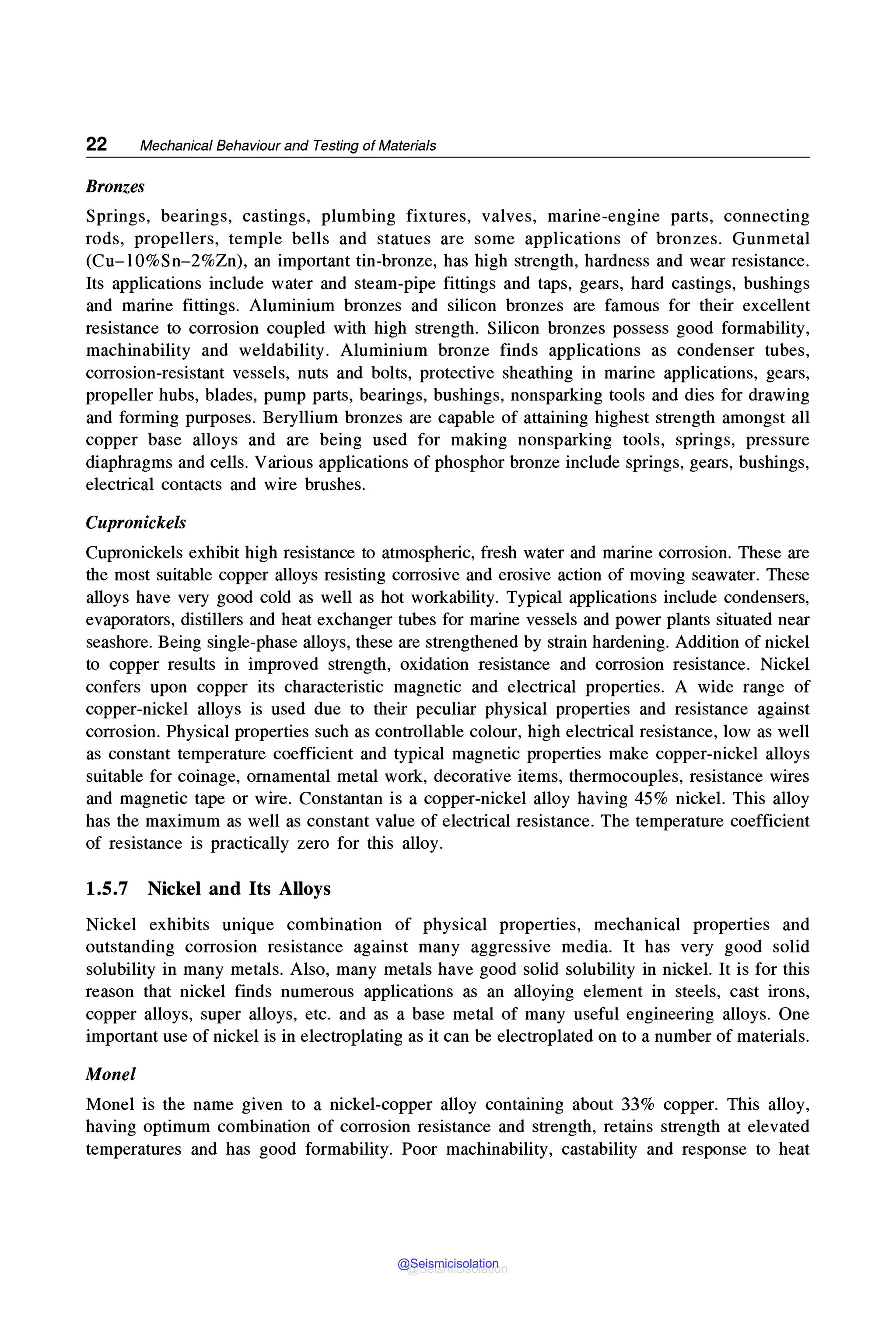 22 Mechanical Behaviour and Testing of Materials
Bronzes
Springs, bearings, castings, plumbing fixtures, valves, marine-engine parts, connecting
rods, propellers, temple bells and statues are some applications of bronzes. Gunmetal
(Cu-10%Sn-2%Zn), an important tin-bronze, has high strength, hardness and wear resistance.
Its applications include water and steam-pipe fittings and taps, gears, hard castings, bushings
and marine fittings. Aluminium bronzes and silicon bronzes are famous for their excellent
resistance to corrosion coupled with high strength. Silicon bronzes possess good formability,
machinability and weldability. Aluminium bronze finds applications as condenser tubes,
corrosion-resistant vessels, nuts and bolts, protective sheathing in marine applications, gears,
propeller hubs, blades, pump parts, bearings, bushings, nonsparking tools and dies for drawing
and forming purposes. Beryllium bronzes are capable of attaining highest strength amongst all
copper base alloys and are being used for making nonsparking tools, springs, pressure
diaphragms and cells. Various applications of phosphor bronze include springs, gears, bushings,
electrical contacts and wire brushes.
Cupronickels
Cupronickels exhibit high resistance to atmospheric, fresh water and marine corrosion. These are
the most suitable copper alloys resisting corrosive and erosive action of moving seawater. These
alloys have very good cold as well as hot workability. Typical applications include condensers,
evaporators, distillers and heat exchanger tubes for marine vessels and power plants situated near
seashore. Being single-phase alloys, these are strengthened by strain hardening. Addition of nickel
to copper results in improved strength, oxidation resistance and corrosion resistance. Nickel
confers upon copper its characteristic magnetic and electrical properties. A wide range of
copper-nickel alloys is used due to their peculiar physical properties and resistance against
corrosion. Physical properties such as controllable colour, high electrical resistance, low as well
as constant temperature coefficient and typical magnetic properties make copper-nickel alloys
suitable for coinage, ornamental metal work, decorative items, thermocouples, resistance wires
and magnetic tape or wire. Constantan is a copper-nickel alloy having 45% nickel. This alloy
has the maximum as well as constant value of electrical resistance. The temperature coefficient
of resistance is practically zero for this alloy.
1.5.7 Nickel and Its Alloys
Nickel exhibits unique combination of physical properties, mechanical properties and
outstanding corrosion resistance against many aggressive media. It has very good solid
solubility in many metals. Also, many metals have good solid solubility in nickel. It is for this
reason that nickel finds numerous applications as an alloying element in steels, cast irons,
copper alloys, super alloys, etc. and as a base metal of many useful engineering alloys. One
important use of nickel is in electroplating as it can be electroplated on to a number of materials.
Monel
Monel is the name given to a nickel-copper alloy containing about 33% copper. This alloy,
having optimum combination of corrosion resistance and strength, retains strength at elevated
temperatures and has good formability. Poor machinability, castability and response to heat
@Seismicisolation
@Seismicisolation
 