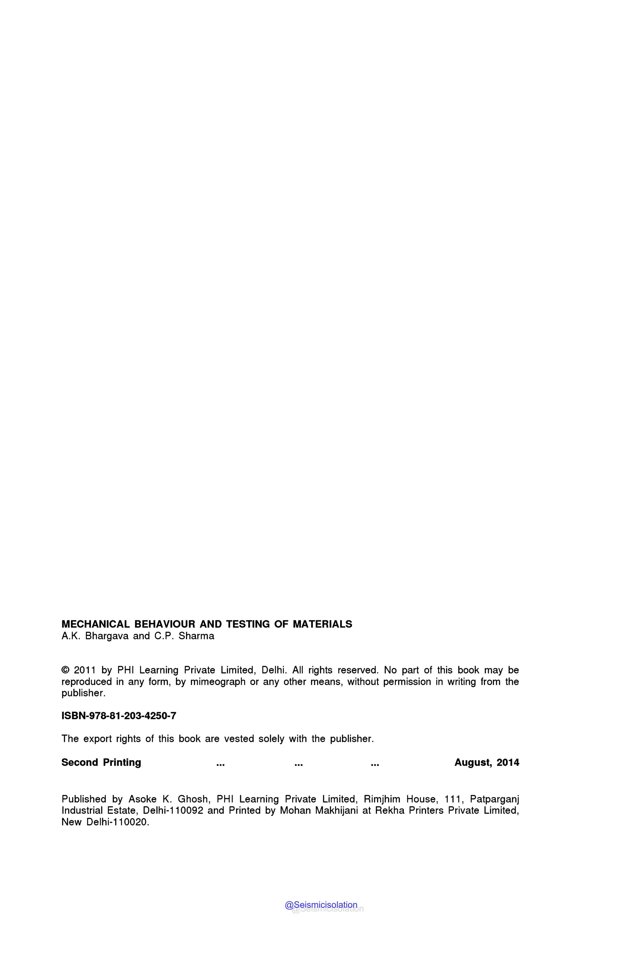 MECHANICAL BEHAVIOUR AND TESTING OF MATERIALS
A.K. Bhargava and C.P. Sharma
© 2011 by PHI Learning Private Limited, Delhi. All rights reserved. No part of this book may be
reproduced in any form, by mimeograph or any other means, without permission in writing from the
publisher.
ISBN-978-81-203-4250-7
The export rights of this book are vested solely with the publisher.
Second Printing August, 2014
Published by Asoke K. Ghosh, PHI Learning Private Limited, Rimjhim House, 111, Patparganj
Industrial Estate, Delhi-110092 and Printed by Mohan Makhijani at Rekha Printers Private Limited,
New Delhi-110020.
@Seismicisolation
@Seismicisolation
 
