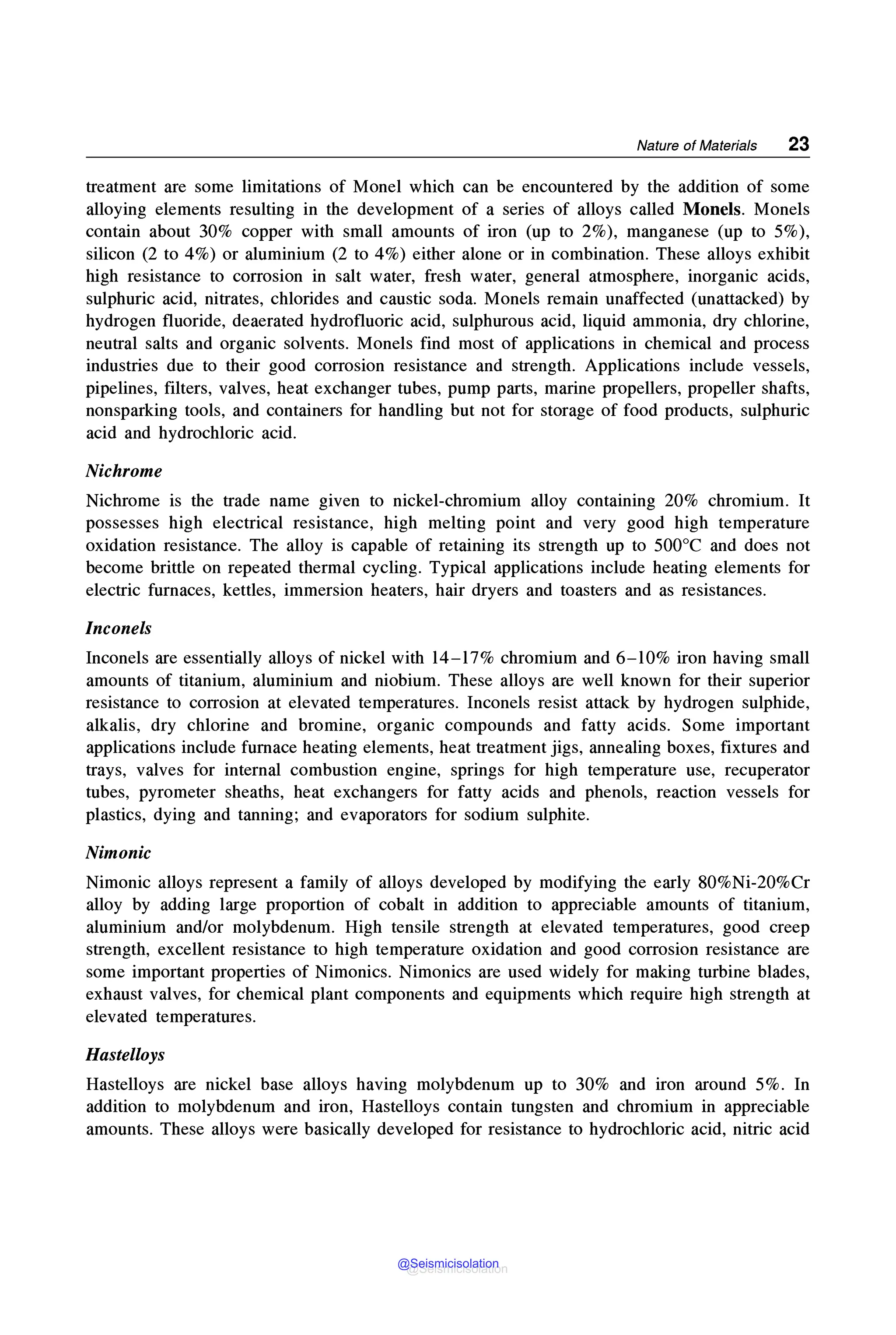 Nature of Materials 23
treatment are some limitations of Monel which can be encountered by the addition of some
alloying elements resulting in the development of a series of alloys called Monels. Monels
contain about 30% copper with small amounts of iron (up to 2%), manganese (up to 5%),
silicon (2 to 4%) or aluminium (2 to 4%) either alone or in combination. These alloys exhibit
high resistance to corrosion in salt water, fresh water, general atmosphere, inorganic acids,
sulphuric acid, nitrates, chlorides and caustic soda. Monels remain unaffected (unattacked) by
hydrogen fluoride, deaerated hydrofluoric acid, sulphurous acid, liquid ammonia, dry chlorine,
neutral salts and organic solvents. Monels find most of applications in chemical and process
industries due to their good corrosion resistance and strength. Applications include vessels,
pipelines, filters, valves, heat exchanger tubes, pump parts, marine propellers, propeller shafts,
nonsparking tools, and containers for handling but not for storage of food products, sulphuric
acid and hydrochloric acid.
Nichrome
Nichrome is the trade name given to nickel-chromium alloy contammg 20% chromium. It
possesses high electrical resistance, high melting point and very good high temperature
oxidation resistance. The alloy is capable of retaining its strength up to 500°C and does not
become brittle on repeated thermal cycling. Typical applications include heating elements for
electric furnaces, kettles, immersion heaters, hair dryers and toasters and as resistances.
Inconels
Inconels are essentially alloys of nickel with 14-17% chromium and 6-10% iron having small
amounts of titanium, aluminium and niobium. These alloys are well known for their superior
resistance to corrosion at elevated temperatures. Inconels resist attack by hydrogen sulphide,
alkalis, dry chlorine and bromine, organic compounds and fatty acids. Some important
applications include furnace heating elements, heat treatment jigs, annealing boxes, fixtures and
trays, valves for internal combustion engine, springs for high temperature use, recuperator
tubes, pyrometer sheaths, heat exchangers for fatty acids and phenols, reaction vessels for
plastics, dying and tanning; and evaporators for sodium sulphite.
Nimonic
Nimonic alloys represent a family of alloys developed by modifying the early 80%Ni-20%Cr
alloy by adding large proportion of cobalt in addition to appreciable amounts of titanium,
aluminium and/or molybdenum. High tensile strength at elevated temperatures, good creep
strength, excellent resistance to high temperature oxidation and good corrosion resistance are
some important properties of Nimonics. Nimonics are used widely for making turbine blades,
exhaust valves, for chemical plant components and equipments which require high strength at
elevated temperatures.
Hastelloys
Hastelloys are nickel base alloys having molybdenum up to 30% and iron around 5%. In
addition to molybdenum and iron, Hastelloys contain tungsten and chromium in appreciable
amounts. These alloys were basically developed for resistance to hydrochloric acid, nitric acid
@Seismicisolation
@Seismicisolation
 