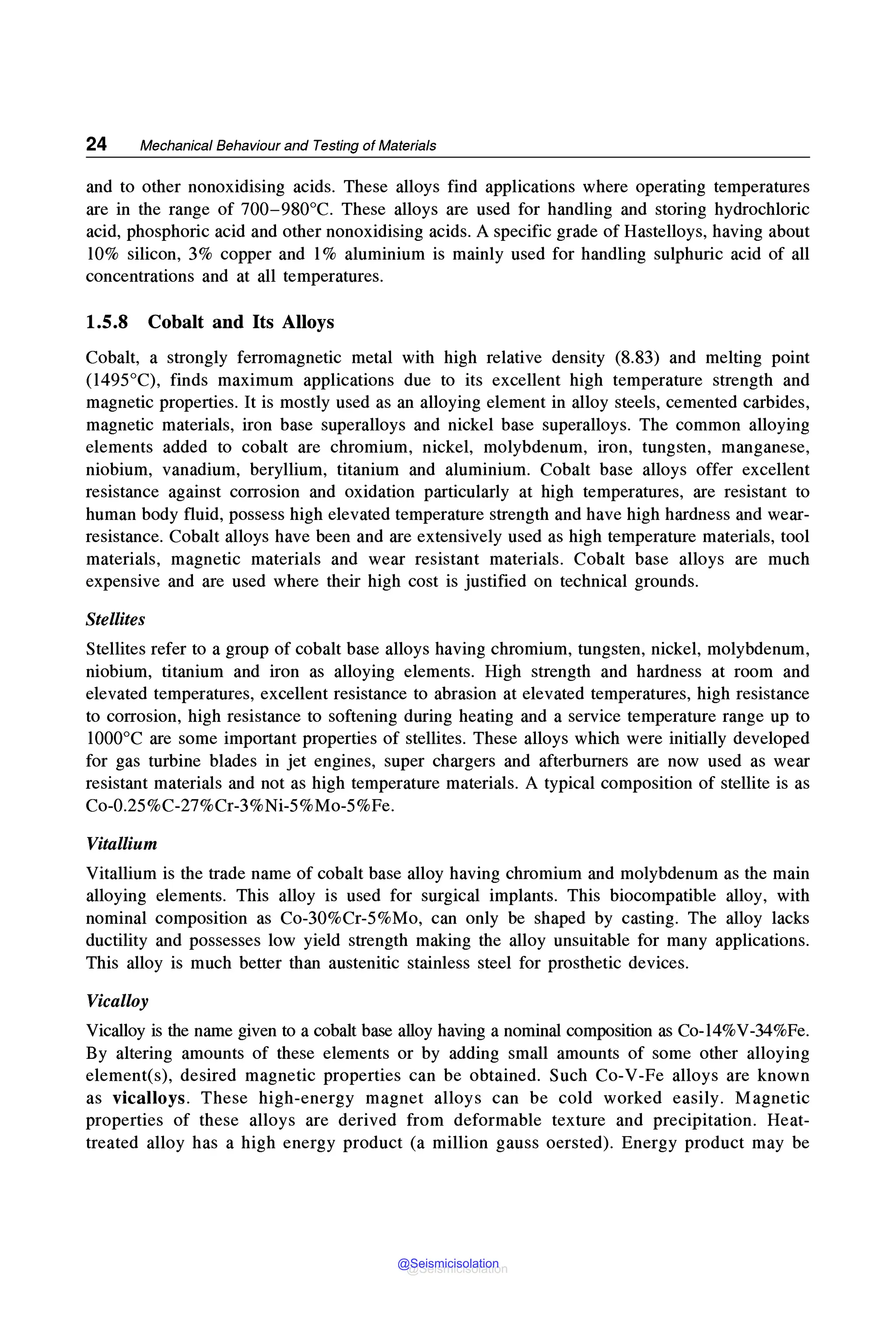 24 Mechanical Behaviour and Testing of Materials
and to other nonoxidising acids. These alloys find applications where operating temperatures
are in the range of 700-980°C. These alloys are used for handling and storing hydrochloric
acid, phosphoric acid and other nonoxidising acids. A specific grade of Hastelloys, having about
10% silicon, 3% copper and 1% aluminium is mainly used for handling sulphuric acid of all
concentrations and at all temperatures.
1.5.8 Cobalt and Its Alloys
Cobalt, a strongly ferromagnetic metal with high relative density (8.83) and melting point
(1495°C), finds maximum applications due to its excellent high temperature strength and
magnetic properties. It is mostly used as an alloying element in alloy steels, cemented carbides,
magnetic materials, iron base superalloys and nickel base superalloys. The common alloying
elements added to cobalt are chromium, nickel, molybdenum, iron, tungsten, manganese,
niobium, vanadium, beryllium, titanium and aluminium. Cobalt base alloys offer excellent
resistance against corrosion and oxidation particularly at high temperatures, are resistant to
human body fluid, possess high elevated temperature strength and have high hardness and wear-
resistance. Cobalt alloys have been and are extensively used as high temperature materials, tool
materials, magnetic materials and wear resistant materials. Cobalt base alloys are much
expensive and are used where their high cost is justified on technical grounds.
Stellites
Stellites refer to a group of cobalt base alloys having chromium, tungsten, nickel, molybdenum,
niobium, titanium and iron as alloying elements. High strength and hardness at room and
elevated temperatures, excellent resistance to abrasion at elevated temperatures, high resistance
to corrosion, high resistance to softening during heating and a service temperature range up to
1000°C are some important properties of stellites. These alloys which were initially developed
for gas turbine blades in jet engines, super chargers and afterburners are now used as wear
resistant materials and not as high temperature materials. A typical composition of stellite is as
Co-0.25%C-27%Cr-3%Ni-5%Mo-5%Fe.
Vitallium
Vitallium is the trade name of cobalt base alloy having chromium and molybdenum as the main
alloying elements. This alloy is used for surgical implants. This biocompatible alloy, with
nominal composition as Co-30%Cr-5%Mo, can only be shaped by casting. The alloy lacks
ductility and possesses low yield strength making the alloy unsuitable for many applications.
This alloy is much better than austenitic stainless steel for prosthetic devices.
Vicalloy
Vicalloy is the name given to a cobalt base alloy having a nominal composition as Co-14%V-34%Fe.
By altering amounts of these elements or by adding small amounts of some other alloying
element(s), desired magnetic properties can be obtained. Such Co-V-Fe alloys are known
as vicalloys. These high-energy magnet alloys can be cold worked easily. Magnetic
properties of these alloys are derived from deformable texture and precipitation. Heat-
treated alloy has a high energy product (a million gauss oersted). Energy product may be
@Seismicisolation
@Seismicisolation
 