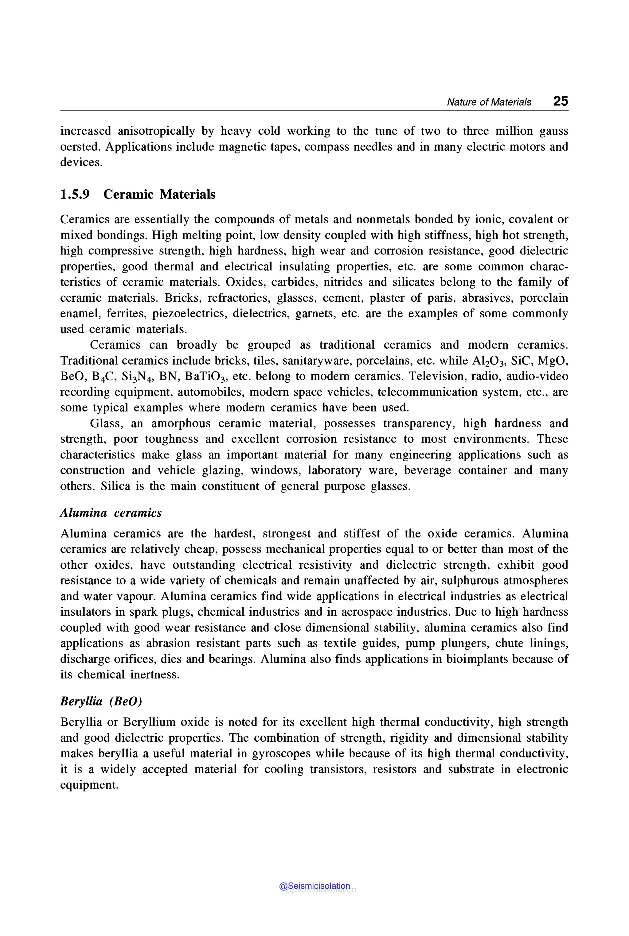 Nature of Materials 25
increased anisotropically by heavy cold working to the tune of two to three million gauss
oersted. Applications include magnetic tapes, compass needles and in many electric motors and
devices.
1.5.9 Ceramic Materials
Ceramics are essentially the compounds of metals and nonmetals bonded by ionic, covalent or
mixed bondings. High melting point, low density coupled with high stiffness, high hot strength,
high compressive strength, high hardness, high wear and corrosion resistance, good dielectric
properties, good thermal and electrical insulating properties, etc. are some common charac-
teristics of ceramic materials. Oxides, carbides, nitrides and silicates belong to the family of
ceramic materials. Bricks, refractories, glasses, cement, plaster of paris, abrasives, porcelain
enamel, ferrites, piezoelectrics, dielectrics, garnets, etc. are the examples of some commonly
used ceramic materials.
Ceramics can broadly be grouped as traditional ceramics and modern ceramics.
Traditional ceramics include bricks, tiles, sanitaryware, porcelains, etc. while Al20 3, SiC, MgO,
BeO, B4C, Si3N4, BN, BaTi03, etc. belong to modern ceramics. Television, radio, audio-video
recording equipment, automobiles, modern space vehicles, telecommunication system, etc., are
some typical examples where modern ceramics have been used.
Glass, an amorphous ceramic material, possesses transparency, high hardness and
strength, poor toughness and excellent corrosion resistance to most environments. These
characteristics make glass an important material for many engineering applications such as
construction and vehicle glazing, windows, laboratory ware, beverage container and many
others. Silica is the main constituent of general purpose glasses.
Alumina ceramics
Alumina ceramics are the hardest, strongest and stiffest of the oxide ceramics. Alumina
ceramics are relatively cheap, possess mechanical properties equal to or better than most of the
other oxides, have outstanding electrical resistivity and dielectric strength, exhibit good
resistance to a wide variety of chemicals and remain unaffected by air, sulphurous atmospheres
and water vapour. Alumina ceramics find wide applications in electrical industries as electrical
insulators in spark plugs, chemical industries and in aerospace industries. Due to high hardness
coupled with good wear resistance and close dimensional stability, alumina ceramics also find
applications as abrasion resistant parts such as textile guides, pump plungers, chute linings,
discharge orifices, dies and bearings. Alumina also finds applications in bioimplants because of
its chemical inertness.
Beryllia (BeO)
Beryllia or Beryllium oxide is noted for its excellent high thermal conductivity, high strength
and good dielectric properties. The combination of strength, rigidity and dimensional stability
makes beryllia a useful material in gyroscopes while because of its high thermal conductivity,
it is a widely accepted material for cooling transistors, resistors and substrate in electronic
equipment.
@Seismicisolation
@Seismicisolation
 