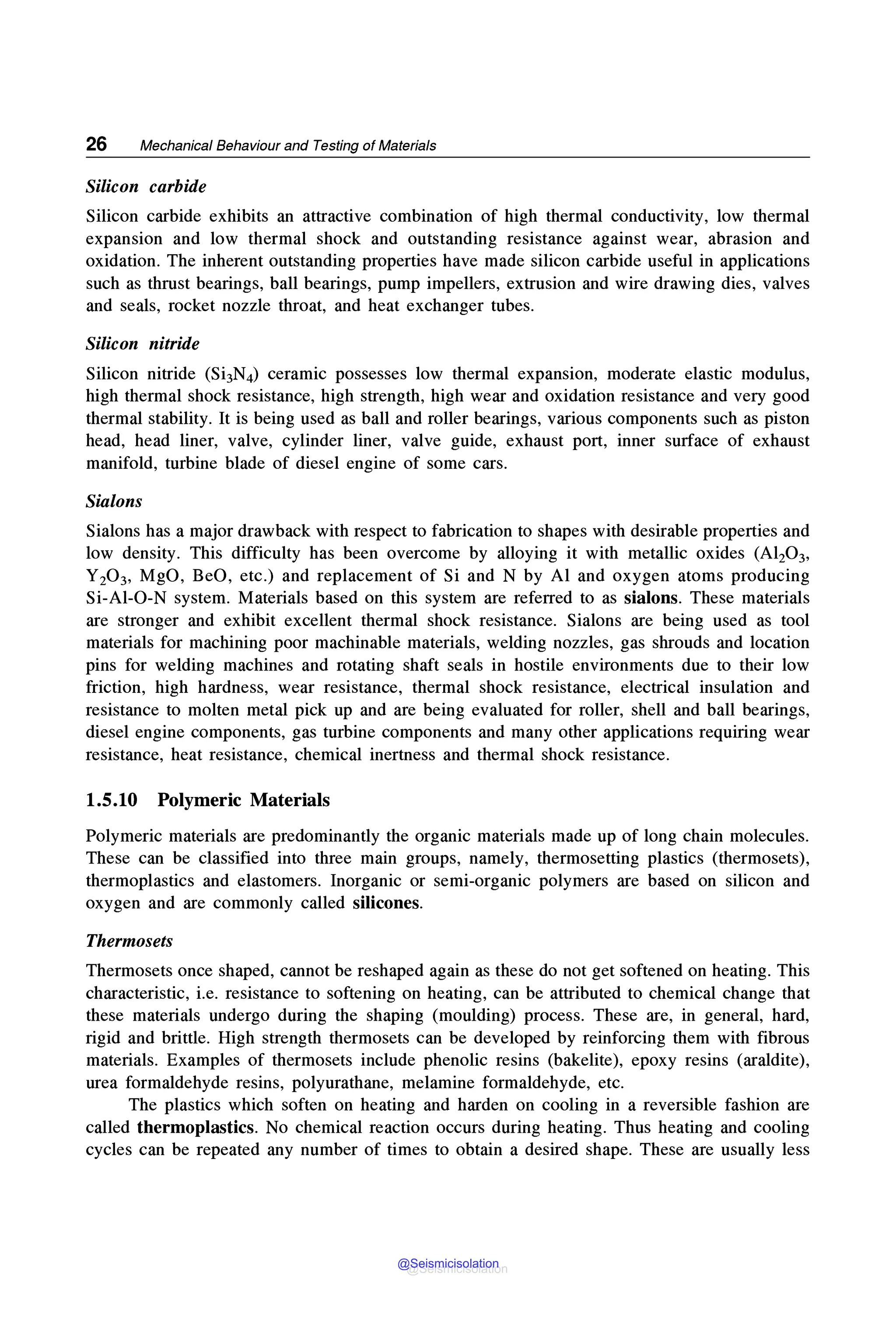 26 Mechanical Behaviour and Testing of Materials
Silicon carbide
Silicon carbide exhibits an attractive combination of high thermal conductivity, low thermal
expansion and low thermal shock and outstanding resistance against wear, abrasion and
oxidation. The inherent outstanding properties have made silicon carbide useful in applications
such as thrust bearings, ball bearings, pump impellers, extrusion and wire drawing dies, valves
and seals, rocket nozzle throat, and heat exchanger tubes.
Silicon nitride
Silicon nitride (Si3N4) ceramic possesses low thermal expansion, moderate elastic modulus,
high thermal shock resistance, high strength, high wear and oxidation resistance and very good
thermal stability. It is being used as ball and roller bearings, various components such as piston
head, head liner, valve, cylinder liner, valve guide, exhaust port, inner surface of exhaust
manifold, turbine blade of diesel engine of some cars.
Sialons
Sialons has a major drawback with respect to fabrication to shapes with desirable properties and
low density. This difficulty has been overcome by alloying it with metallic oxides (Al203,
Y20 3, MgO, BeO, etc.) and replacement of Si and N by Al and oxygen atoms producing
Si-Al-0-N system. Materials based on this system are referred to as sialons. These materials
are stronger and exhibit excellent thermal shock resistance. Sialons are being used as tool
materials for machining poor machinable materials, welding nozzles, gas shrouds and location
pins for welding machines and rotating shaft seals in hostile environments due to their low
friction, high hardness, wear resistance, thermal shock resistance, electrical insulation and
resistance to molten metal pick up and are being evaluated for roller, shell and ball bearings,
diesel engine components, gas turbine components and many other applications requiring wear
resistance, heat resistance, chemical inertness and thermal shock resistance.
1.5.10 Polymeric Materials
Polymeric materials are predominantly the organic materials made up of long chain molecules.
These can be classified into three main groups, namely, thermosetting plastics (thermosets),
thermoplastics and elastomers. Inorganic or semi-organic polymers are based on silicon and
oxygen and are commonly called silicones.
Thermosets
Thermosets once shaped, cannot be reshaped again as these do not get softened on heating. This
characteristic, i.e. resistance to softening on heating, can be attributed to chemical change that
these materials undergo during the shaping (moulding) process. These are, in general, hard,
rigid and brittle. High strength thermosets can be developed by reinforcing them with fibrous
materials. Examples of thermosets include phenolic resins (bakelite), epoxy resins (araldite),
urea formaldehyde resins, polyurathane, melamine formaldehyde, etc.
The plastics which soften on heating and harden on cooling in a reversible fashion are
called thermoplastics. No chemical reaction occurs during heating. Thus heating and cooling
cycles can be repeated any number of times to obtain a desired shape. These are usually less
@Seismicisolation
@Seismicisolation
 
