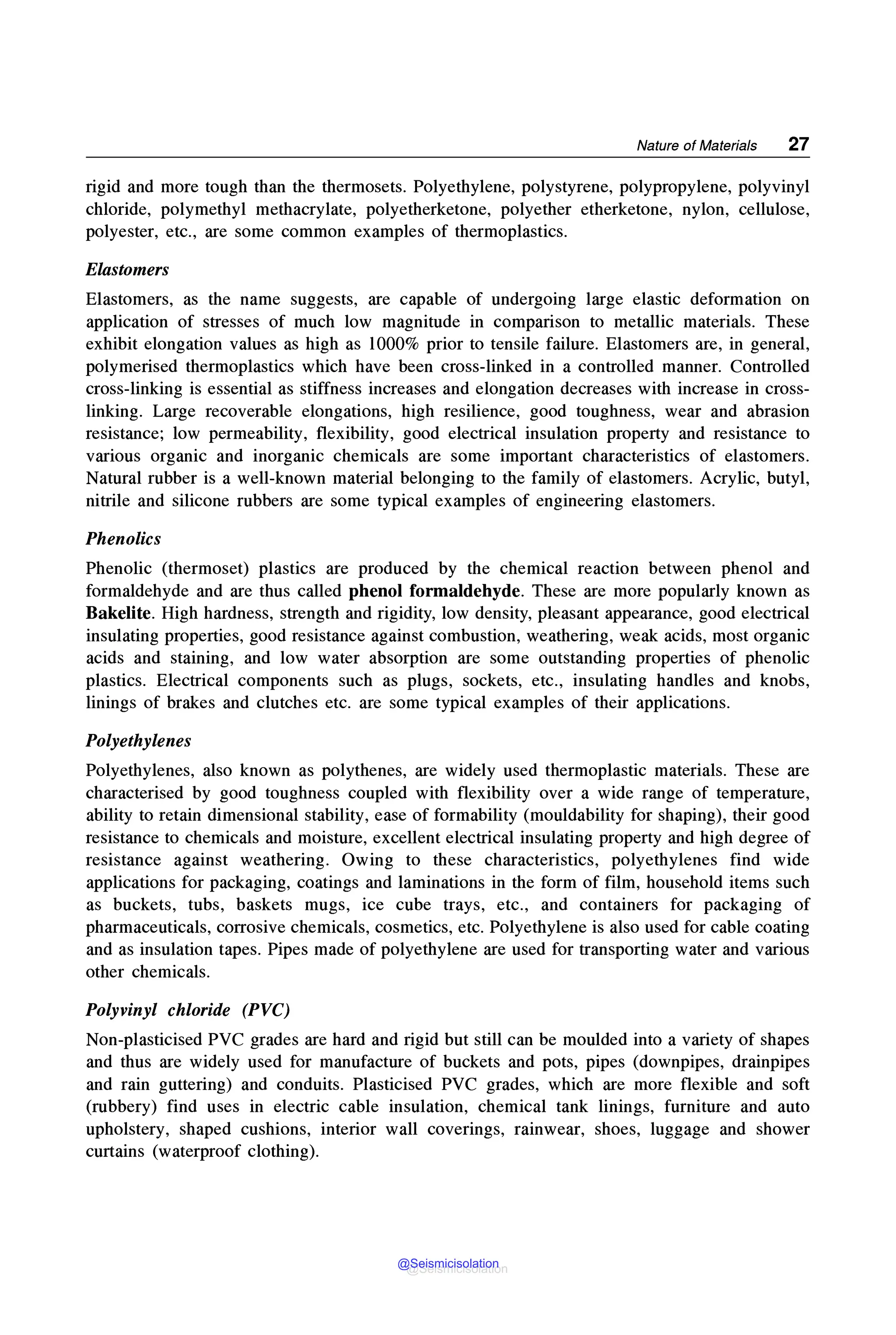 Nature of Materials 27
rigid and more tough than the thermosets. Polyethylene, polystyrene, polypropylene, polyvinyl
chloride, polymethyl methacrylate, polyetherketone, polyether etherketone, nylon, cellulose,
polyester, etc., are some common examples of thermoplastics.
Elastomers
Elastomers, as the name suggests, are capable of undergoing large elastic deformation on
application of stresses of much low magnitude in comparison to metallic materials. These
exhibit elongation values as high as 1000% prior to tensile failure. Elastomers are, in general,
polymerised thermoplastics which have been cross-linked in a controlled manner. Controlled
cross-linking is essential as stiffness increases and elongation decreases with increase in cross-
linking. Large recoverable elongations, high resilience, good toughness, wear and abrasion
resistance; low permeability, flexibility, good electrical insulation property and resistance to
various organic and inorganic chemicals are some important characteristics of elastomers.
Natural rubber is a well-known material belonging to the family of elastomers. Acrylic, butyl,
nitrile and silicone rubbers are some typical examples of engineering elastomers.
Phenolics
Phenolic (thermoset) plastics are produced by the chemical reaction between phenol and
formaldehyde and are thus called phenol formaldehyde. These are more popularly known as
Bakelite. High hardness, strength and rigidity, low density, pleasant appearance, good electrical
insulating properties, good resistance against combustion, weathering, weak acids, most organic
acids and staining, and low water absorption are some outstanding properties of phenolic
plastics. Electrical components such as plugs, sockets, etc., insulating handles and knobs,
linings of brakes and clutches etc. are some typical examples of their applications.
Polyethylenes
Polyethylenes, also known as polythenes, are widely used thermoplastic materials. These are
characterised by good toughness coupled with flexibility over a wide range of temperature,
ability to retain dimensional stability, ease of formability (mouldability for shaping), their good
resistance to chemicals and moisture, excellent electrical insulating property and high degree of
resistance against weathering. Owing to these characteristics, polyethylenes find wide
applications for packaging, coatings and laminations in the form of film, household items such
as buckets, tubs, baskets mugs, ice cube trays, etc., and containers for packaging of
pharmaceuticals, corrosive chemicals, cosmetics, etc. Polyethylene is also used for cable coating
and as insulation tapes. Pipes made of polyethylene are used for transporting water and various
other chemicals.
Polyvinyl chloride (PVC)
Non-plasticised PVC grades are hard and rigid but still can be moulded into a variety of shapes
and thus are widely used for manufacture of buckets and pots, pipes (downpipes, drainpipes
and rain guttering) and conduits. Plasticised PVC grades, which are more flexible and soft
(rubbery) find uses in electric cable insulation, chemical tank linings, furniture and auto
upholstery, shaped cushions, interior wall coverings, rainwear, shoes, luggage and shower
curtains (waterproof clothing).
@Seismicisolation
@Seismicisolation
 