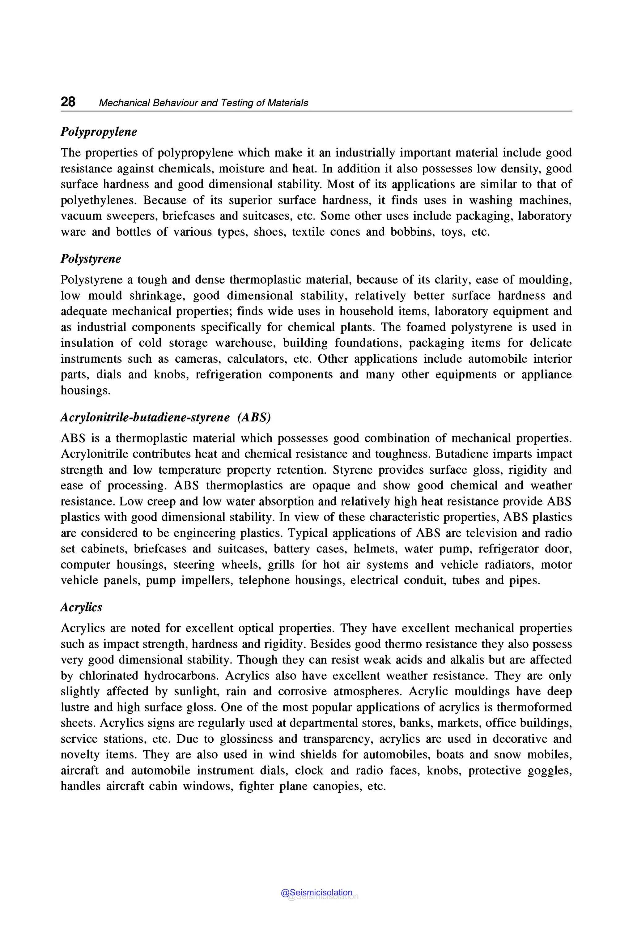 28 Mechanical Behaviour and Testing of Materials
Polypropylene
The properties of polypropylene which make it an industrially important material include good
resistance against chemicals, moisture and heat. In addition it also possesses low density, good
surface hardness and good dimensional stability. Most of its applications are similar to that of
polyethylenes. Because of its superior surface hardness, it finds uses in washing machines,
vacuum sweepers, briefcases and suitcases, etc. Some other uses include packaging, laboratory
ware and bottles of various types, shoes, textile cones and bobbins, toys, etc.
Polystyrene
Polystyrene a tough and dense thermoplastic material, because of its clarity, ease of moulding,
low mould shrinkage, good dimensional stability, relatively better surface hardness and
adequate mechanical properties; finds wide uses in household items, laboratory equipment and
as industrial components specifically for chemical plants. The foamed polystyrene is used in
insulation of cold storage warehouse, building foundations, packaging items for delicate
instruments such as cameras, calculators, etc. Other applications include automobile interior
parts, dials and knobs, refrigeration components and many other equipments or appliance
housings.
Acrylonitrile-butadiene-styrene (ABS)
ABS is a thermoplastic material which possesses good combination of mechanical properties.
Acrylonitrile contributes heat and chemical resistance and toughness. Butadiene imparts impact
strength and low temperature property retention. Styrene provides surface gloss, rigidity and
ease of processing. ABS thermoplastics are opaque and show good chemical and weather
resistance. Low creep and low water absorption and relatively high heat resistance provide ABS
plastics with good dimensional stability. In view of these characteristic properties, ABS plastics
are considered to be engineering plastics. Typical applications of ABS are television and radio
set cabinets, briefcases and suitcases, battery cases, helmets, water pump, refrigerator door,
computer housings, steering wheels, grills for hot air systems and vehicle radiators, motor
vehicle panels, pump impellers, telephone housings, electrical conduit, tubes and pipes.
Acrylics
Acrylics are noted for excellent optical properties. They have excellent mechanical properties
such as impact strength, hardness and rigidity. Besides good thermo resistance they also possess
very good dimensional stability. Though they can resist weak acids and alkalis but are affected
by chlorinated hydrocarbons. Acrylics also have excellent weather resistance. They are only
slightly affected by sunlight, rain and corrosive atmospheres. Acrylic mouldings have deep
lustre and high surface gloss. One of the most popular applications of acrylics is thermoformed
sheets. Acrylics signs are regularly used at departmental stores, banks, markets, office buildings,
service stations, etc. Due to glossiness and transparency, acrylics are used in decorative and
novelty items. They are also used in wind shields for automobiles, boats and snow mobiles,
aircraft and automobile instrument dials, clock and radio faces, knobs, protective goggles,
handles aircraft cabin windows, fighter plane canopies, etc.
@Seismicisolation
@Seismicisolation
 