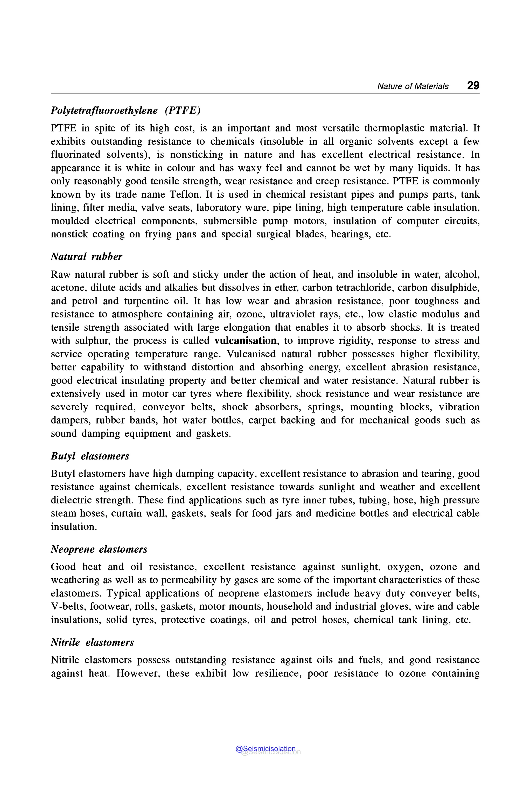 Nature of Materials 29
Polytetrafluoroethylene (PTFE)
PTFE in spite of its high cost, is an important and most versatile thermoplastic material. It
exhibits outstanding resistance to chemicals (insoluble in all organic solvents except a few
fluorinated solvents), is nonsticking in nature and has excellent electrical resistance. In
appearance it is white in colour and has waxy feel and cannot be wet by many liquids. It has
only reasonably good tensile strength, wear resistance and creep resistance. PTFE is commonly
known by its trade name Teflon. It is used in chemical resistant pipes and pumps parts, tank
lining, filter media, valve seats, laboratory ware, pipe lining, high temperature cable insulation,
moulded electrical components, submersible pump motors, insulation of computer circuits,
nonstick coating on frying pans and special surgical blades, bearings, etc.
Natural rubber
Raw natural rubber is soft and sticky under the action of heat, and insoluble in water, alcohol,
acetone, dilute acids and alkalies but dissolves in ether, carbon tetrachloride, carbon disulphide,
and petrol and turpentine oil. It has low wear and abrasion resistance, poor toughness and
resistance to atmosphere containing air, ozone, ultraviolet rays, etc., low elastic modulus and
tensile strength associated with large elongation that enables it to absorb shocks. It is treated
with sulphur, the process is called vulcanisation, to improve rigidity, response to stress and
service operating temperature range. Vulcanised natural rubber possesses higher flexibility,
better capability to withstand distortion and absorbing energy, excellent abrasion resistance,
good electrical insulating property and better chemical and water resistance. Natural rubber is
extensively used in motor car tyres where flexibility, shock resistance and wear resistance are
severely required, conveyor belts, shock absorbers, springs, mounting blocks, vibration
dampers, rubber bands, hot water bottles, carpet backing and for mechanical goods such as
sound damping equipment and gaskets.
Butyl elastomers
Butyl elastomers have high damping capacity, excellent resistance to abrasion and tearing, good
resistance against chemicals, excellent resistance towards sunlight and weather and excellent
dielectric strength. These find applications such as tyre inner tubes, tubing, hose, high pressure
steam hoses, curtain wall, gaskets, seals for food jars and medicine bottles and electrical cable
insulation.
Neoprene elastomers
Good heat and oil resistance, excellent resistance against sunlight, oxygen, ozone and
weathering as well as to permeability by gases are some of the important characteristics of these
elastomers. Typical applications of neoprene elastomers include heavy duty conveyer belts,
V-belts, footwear, rolls, gaskets, motor mounts, household and industrial gloves, wire and cable
insulations, solid tyres, protective coatings, oil and petrol hoses, chemical tank lining, etc.
Nitrile elastomers
Nitrile elastomers possess outstanding resistance against oils and fuels, and good resistance
against heat. However, these exhibit low resilience, poor resistance to ozone containing
@Seismicisolation
@Seismicisolation
 