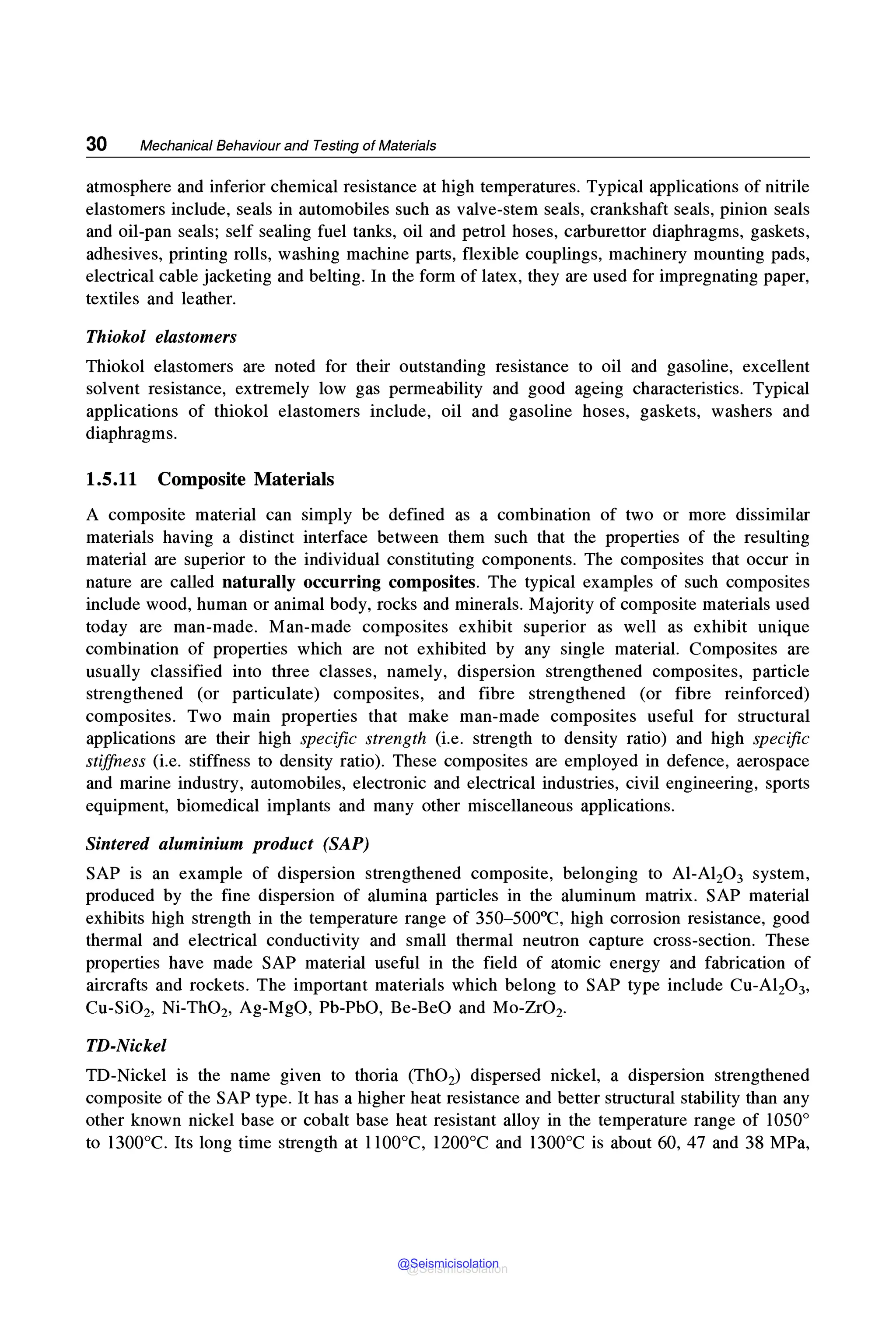 30 Mechanical Behaviour and Testing of Materials
atmosphere and inferior chemical resistance at high temperatures. Typical applications of nitrile
elastomers include, seals in automobiles such as valve-stem seals, crankshaft seals, pinion seals
and oil-pan seals; self sealing fuel tanks, oil and petrol hoses, carburettor diaphragms, gaskets,
adhesives, printing rolls, washing machine parts, flexible couplings, machinery mounting pads,
electrical cable jacketing and belting. In the form of latex, they are used for impregnating paper,
textiles and leather.
Thiokol elastomers
Thiokol elastomers are noted for their outstanding resistance to oil and gasoline, excellent
solvent resistance, extremely low gas permeability and good ageing characteristics. Typical
applications of thiokol elastomers include, oil and gasoline hoses, gaskets, washers and
diaphragms.
1.5.11 Composite Materials
A composite material can simply be defined as a combination of two or more dissimilar
materials having a distinct interface between them such that the properties of the resulting
material are superior to the individual constituting components. The composites that occur in
nature are called naturally occurring composites. The typical examples of such composites
include wood, human or animal body, rocks and minerals. Majority of composite materials used
today are man-made. Man-made composites exhibit superior as well as exhibit unique
combination of properties which are not exhibited by any single material. Composites are
usually classified into three classes, namely, dispersion strengthened composites, particle
strengthened (or particulate) composites, and fibre strengthened (or fibre reinforced)
composites. Two main properties that make man-made composites useful for structural
applications are their high specific strength (i.e. strength to density ratio) and high specific
stiffness (i.e. stiffness to density ratio). These composites are employed in defence, aerospace
and marine industry, automobiles, electronic and electrical industries, civil engineering, sports
equipment, biomedical implants and many other miscellaneous applications.
Sintered aluminium product (SAP)
SAP is an example of dispersion strengthened composite, belonging to Al-Al2O3 system,
produced by the fine dispersion of alumina particles in the aluminum matrix. SAP material
exhibits high strength in the temperature range of 350-500°C, high corrosion resistance, good
thermal and electrical conductivity and small thermal neutron capture cross-section. These
properties have made SAP material useful in the field of atomic energy and fabrication of
aircrafts and rockets. The important materials which belong to SAP type include Cu-Al2O3,
Cu-SiO2, Ni-ThO2, Ag-MgO, Pb-PbO, Be-BeO and Mo-ZrO2•
TD-Nickel
TD-Nickel is the name given to thoria (ThO2) dispersed nickel, a dispersion strengthened
composite of the SAP type. It has a higher heat resistance and better structural stability than any
other known nickel base or cobalt base heat resistant alloy in the temperature range of 1050°
to 1300°C. Its long time strength at l 100°C, 1200°C and 1300°C is about 60, 47 and 38 MPa,
@Seismicisolation
@Seismicisolation
 