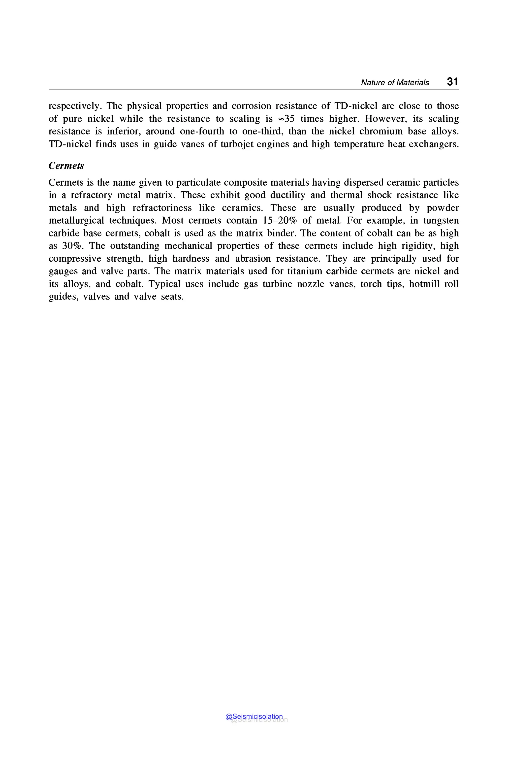 Nature of Materials 31
respectively. The physical properties and corrosion resistance of TD-nickel are close to those
of pure nickel while the resistance to scaling is ,,.35 times higher. However, its scaling
resistance is inferior, around one-fourth to one-third, than the nickel chromium base alloys.
TD-nickel finds uses in guide vanes of turbojet engines and high temperature heat exchangers.
Cermets
Cermets is the name given to particulate composite materials having dispersed ceramic particles
in a refractory metal matrix. These exhibit good ductility and thermal shock resistance like
metals and high refractoriness like ceramics. These are usually produced by powder
metallurgical techniques. Most cermets contain 15-20% of metal. For example, in tungsten
carbide base cermets, cobalt is used as the matrix binder. The content of cobalt can be as high
as 30%. The outstanding mechanical properties of these cermets include high rigidity, high
compressive strength, high hardness and abrasion resistance. They are principally used for
gauges and valve parts. The matrix materials used for titanium carbide cermets are nickel and
its alloys, and cobalt. Typical uses include gas turbine nozzle vanes, torch tips, hotmill roll
guides, valves and valve seats.
@Seismicisolation
@Seismicisolation
 