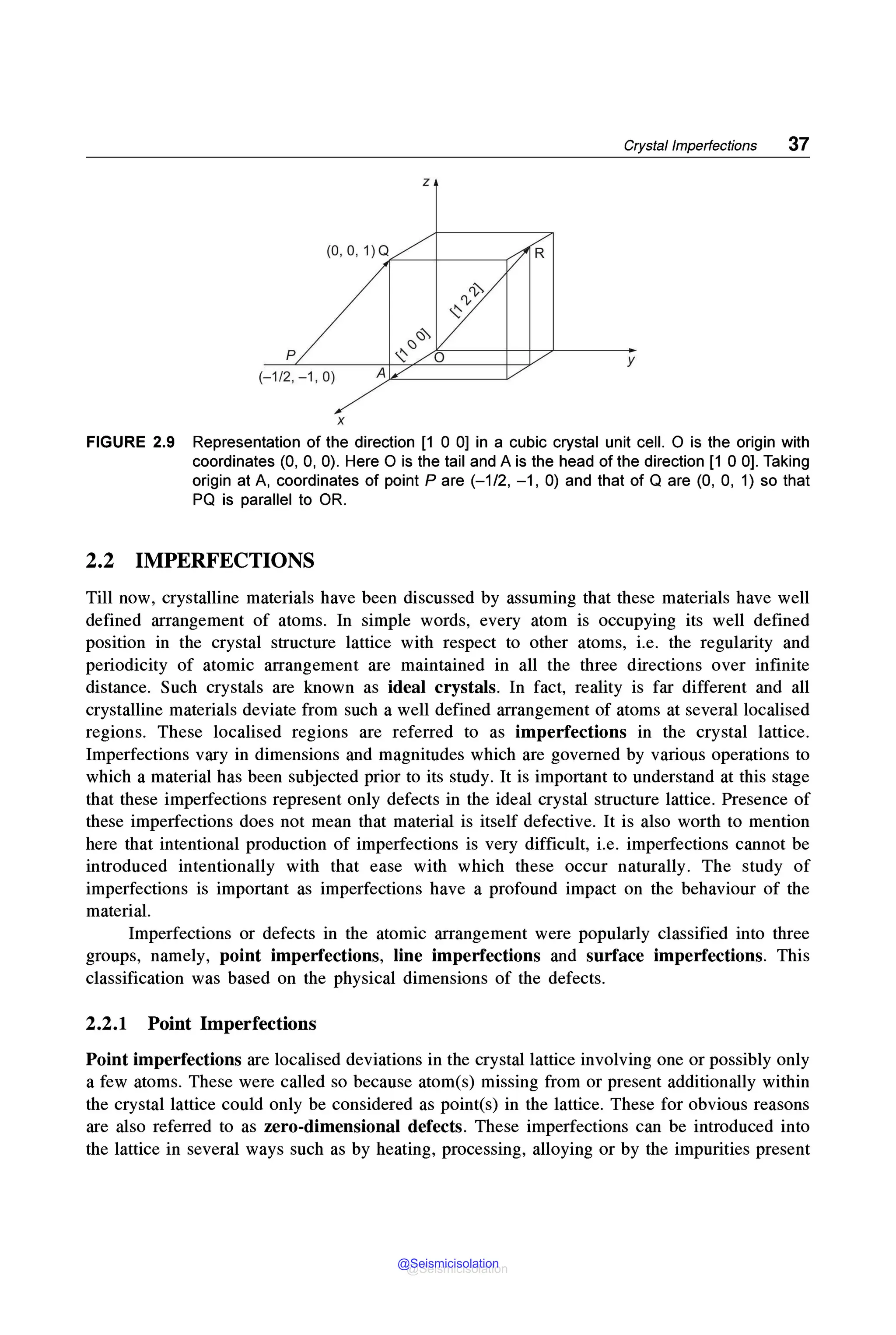 Crystal Imperfections 37
z
(0, 0, 1) Q~--+---------r
p y
(-1 /2, -1 , 0)
X
FIGURE 2.9 Representation of the direction (1 0 OJ in a cubic crystal unit cell. 0 is the origin with
coordinates (0, 0, 0). Here O is the tail and A is the head of the direction (1 0 0). Taking
origin at A, coordinates of point Pare (-1/2, -1, 0) and that of Qare (0, 0, 1) so that
PQ is parallel to OR.
2.2 IMPERFECTIONS
Till now, crystalline materials have been discussed by assuming that these materials have well
defined arrangement of atoms. In simple words, every atom is occupying its well defined
position in the crystal structure lattice with respect to other atoms, i.e. the regularity and
periodicity of atomic arrangement are maintained in all the three directions over infinite
distance. Such crystals are known as ideal crystals. In fact, reality is far different and all
crystalline materials deviate from such a well defined arrangement of atoms at several localised
regions. These localised regions are referred to as imperfections in the crystal lattice.
Imperfections vary in dimensions and magnitudes which are governed by various operations to
which a material has been subjected prior to its study. It is important to understand at this stage
that these imperfections represent only defects in the ideal crystal structure lattice. Presence of
these imperfections does not mean that material is itself defective. It is also worth to mention
here that intentional production of imperfections is very difficult, i.e. imperfections cannot be
introduced intentionally with that ease with which these occur naturally. The study of
imperfections is important as imperfections have a profound impact on the behaviour of the
material.
Imperfections or defects in the atomic arrangement were popularly classified into three
groups, namely, point imperfections, line imperfections and surface imperfections. This
classification was based on the physical dimensions of the defects.
2.2.1 Point Imperfections
Point imperfections are localised deviations in the crystal lattice involving one or possibly only
a few atoms. These were called so because atom(s) missing from or present additionally within
the crystal lattice could only be considered as point(s) in the lattice. These for obvious reasons
are also referred to as zero-dimensional defects. These imperfections can be introduced into
the lattice in several ways such as by heating, processing, alloying or by the impurities present
@Seismicisolation
@Seismicisolation
 