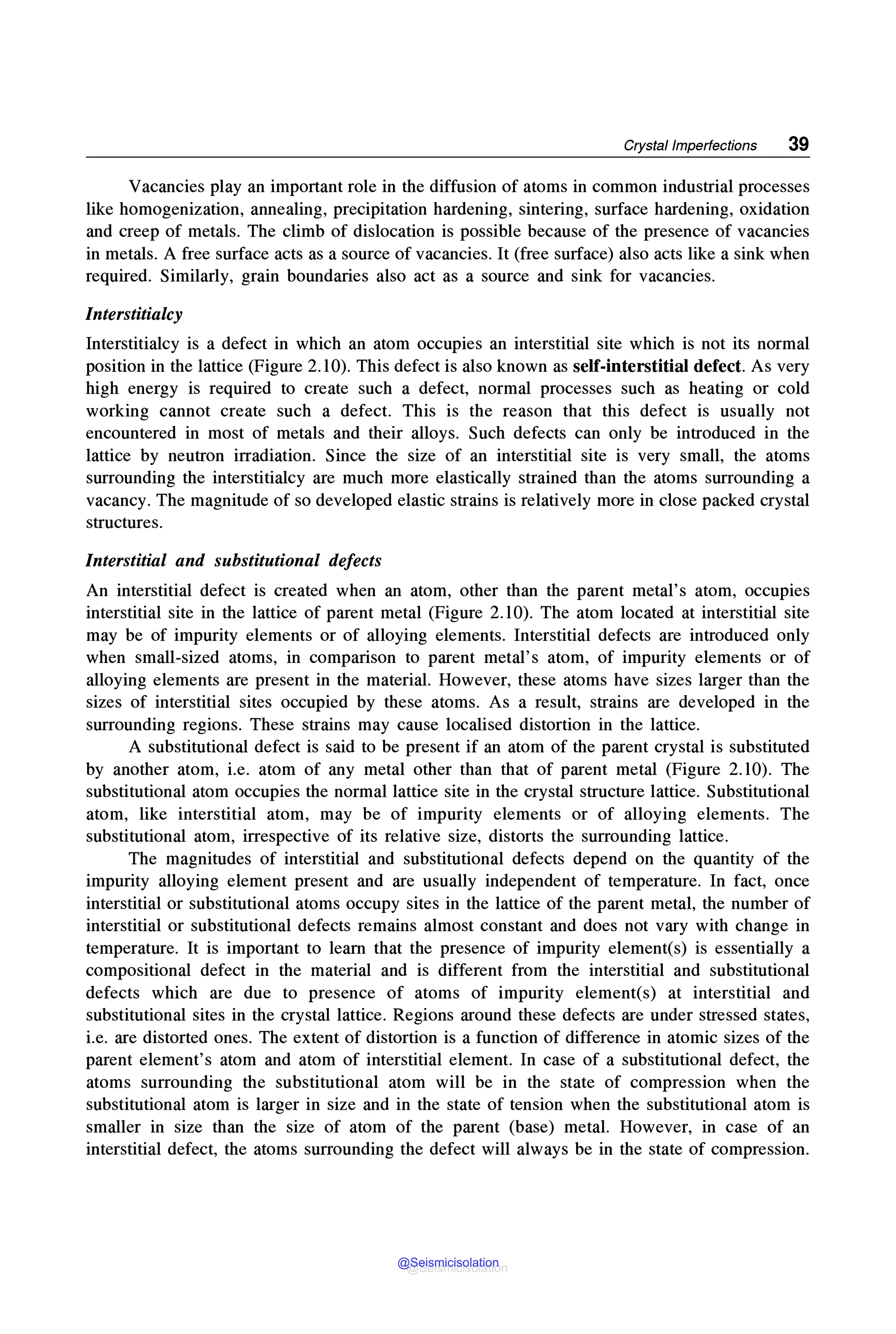 Crystal Imperfections 39
Vacancies play an important role in the diffusion of atoms in common industrial processes
like homogenization, annealing, precipitation hardening, sintering, surface hardening, oxidation
and creep of metals. The climb of dislocation is possible because of the presence of vacancies
in metals. A free surface acts as a source of vacancies. It (free surface) also acts like a sink when
required. Similarly, grain boundaries also act as a source and sink for vacancies.
Interstitialcy
Interstitialcy is a defect in which an atom occupies an interstitial site which is not its normal
position in the lattice (Figure 2.10). This defect is also known as self-interstitial defect. As very
high energy is required to create such a defect, normal processes such as heating or cold
working cannot create such a defect. This is the reason that this defect is usually not
encountered in most of metals and their alloys. Such defects can only be introduced in the
lattice by neutron irradiation. Since the size of an interstitial site is very small, the atoms
surrounding the interstitialcy are much more elastically strained than the atoms surrounding a
vacancy. The magnitude of so developed elastic strains is relatively more in close packed crystal
structures.
Interstitial and substitutional defects
An interstitial defect is created when an atom, other than the parent metal's atom, occupies
interstitial site in the lattice of parent metal (Figure 2.10). The atom located at interstitial site
may be of impurity elements or of alloying elements. Interstitial defects are introduced only
when small-sized atoms, in comparison to parent metal's atom, of impurity elements or of
alloying elements are present in the material. However, these atoms have sizes larger than the
sizes of interstitial sites occupied by these atoms. As a result, strains are developed in the
surrounding regions. These strains may cause localised distortion in the lattice.
A substitutional defect is said to be present if an atom of the parent crystal is substituted
by another atom, i.e. atom of any metal other than that of parent metal (Figure 2.10). The
substitutional atom occupies the normal lattice site in the crystal structure lattice. Substitutional
atom, like interstitial atom, may be of impurity elements or of alloying elements. The
substitutional atom, irrespective of its relative size, distorts the surrounding lattice.
The magnitudes of interstitial and substitutional defects depend on the quantity of the
impurity alloying element present and are usually independent of temperature. In fact, once
interstitial or substitutional atoms occupy sites in the lattice of the parent metal, the number of
interstitial or substitutional defects remains almost constant and does not vary with change in
temperature. It is important to learn that the presence of impurity element(s) is essentially a
compositional defect in the material and is different from the interstitial and substitutional
defects which are due to presence of atoms of impurity element(s) at interstitial and
substitutional sites in the crystal lattice. Regions around these defects are under stressed states,
i.e. are distorted ones. The extent of distortion is a function of difference in atomic sizes of the
parent element's atom and atom of interstitial element. In case of a substitutional defect, the
atoms surrounding the substitutional atom will be in the state of compression when the
substitutional atom is larger in size and in the state of tension when the substitutional atom is
smaller in size than the size of atom of the parent (base) metal. However, in case of an
interstitial defect, the atoms surrounding the defect will always be in the state of compression.
@Seismicisolation
@Seismicisolation
 