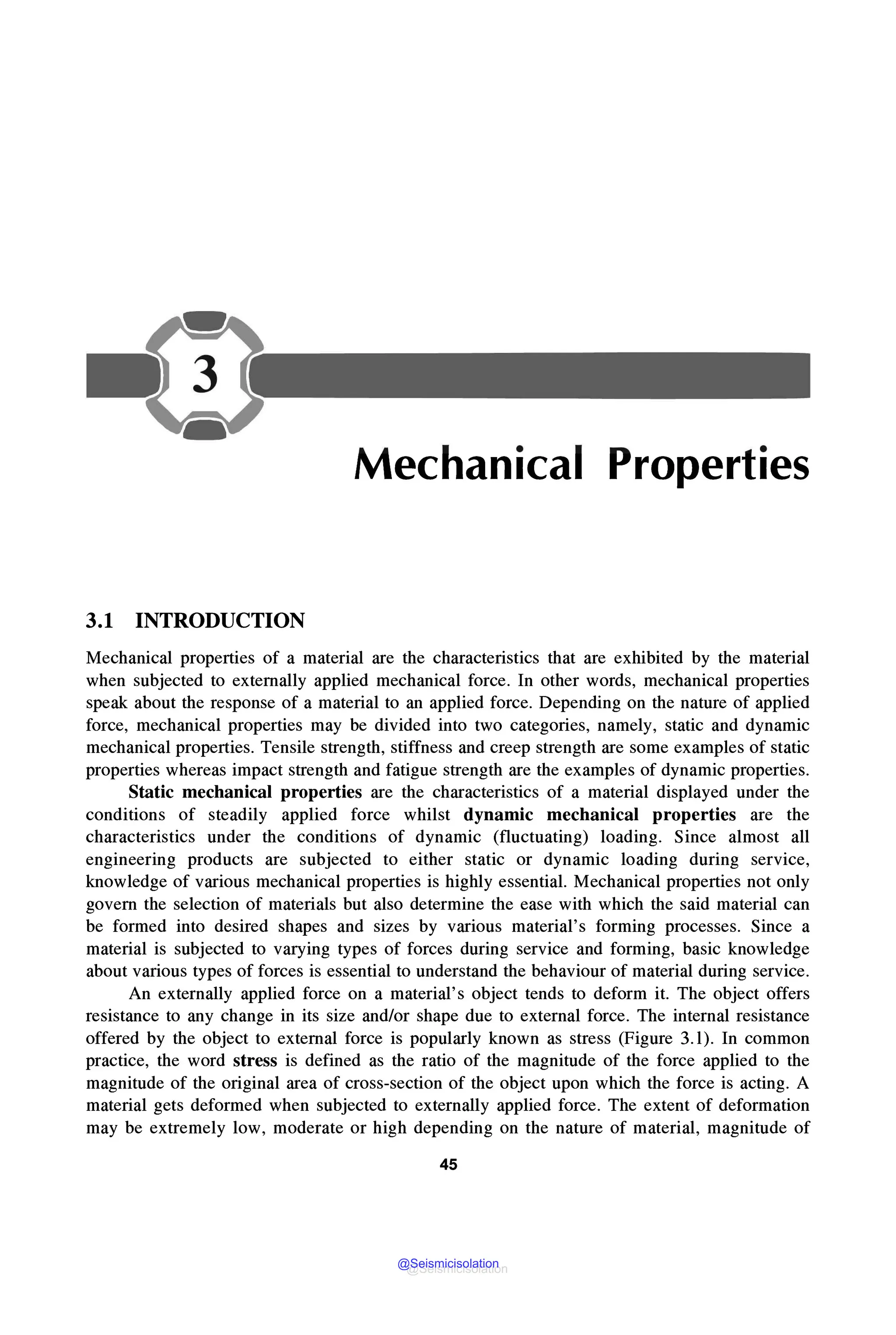 Mechanical Properties
3.1 INTRODUCTION
Mechanical properties of a material are the characteristics that are exhibited by the material
when subjected to externally applied mechanical force. In other words, mechanical properties
speak about the response of a material to an applied force. Depending on the nature of applied
force, mechanical properties may be divided into two categories, namely, static and dynamic
mechanical properties. Tensile strength, stiffness and creep strength are some examples of static
properties whereas impact strength and fatigue strength are the examples of dynamic properties.
Static mechanical properties are the characteristics of a material displayed under the
conditions of steadily applied force whilst dynamic mechanical properties are the
characteristics under the conditions of dynamic (fluctuating) loading. Since almost all
engineering products are subjected to either static or dynamic loading during service,
knowledge of various mechanical properties is highly essential. Mechanical properties not only
govern the selection of materials but also determine the ease with which the said material can
be formed into desired shapes and sizes by various material's forming processes. Since a
material is subjected to varying types of forces during service and forming, basic knowledge
about various types of forces is essential to understand the behaviour of material during service.
An externally applied force on a material's object tends to deform it. The object offers
resistance to any change in its size and/or shape due to external force. The internal resistance
offered by the object to external force is popularly known as stress (Figure 3.1). In common
practice, the word stress is defined as the ratio of the magnitude of the force applied to the
magnitude of the original area of cross-section of the object upon which the force is acting. A
material gets deformed when subjected to externally applied force. The extent of deformation
may be extremely low, moderate or high depending on the nature of material, magnitude of
45
@Seismicisolation
@Seismicisolation
 
