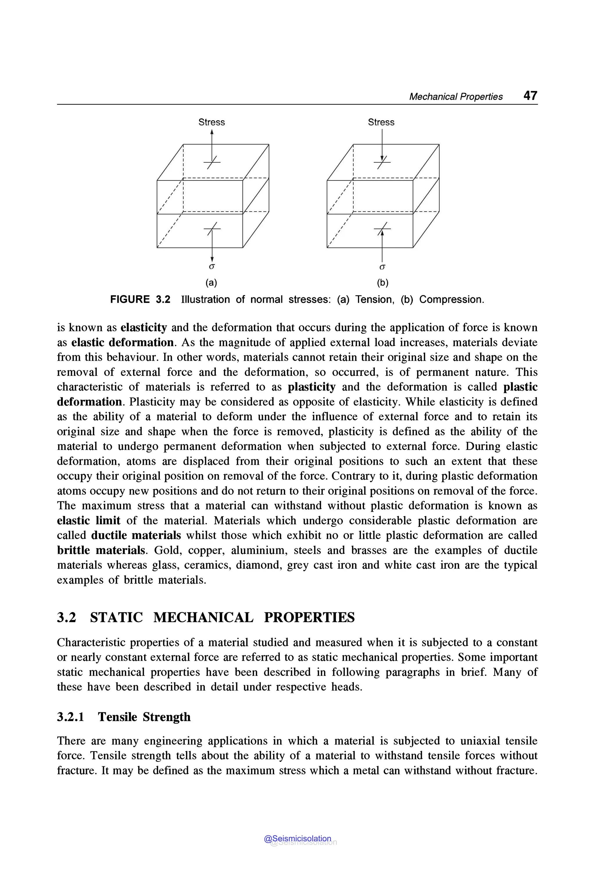 ,,
,' '
/ :
, '
Stress
--f-
,' )------------
,
,
,
,
,
,
,
+
(a)
Mechanical Properties 47
Stress
CJ
(b)
FIGURE 3.2 Illustration of normal stresses: (a) Tension, (b) Compression.
is known as elasticity and the deformation that occurs during the application of force is known
as elastic deformation. As the magnitude of applied external load increases, materials deviate
from this behaviour. In other words, materials cannot retain their original size and shape on the
removal of external force and the deformation, so occurred, is of permanent nature. This
characteristic of materials is referred to as plasticity and the deformation is called plastic
deformation. Plasticity may be considered as opposite of elasticity. While elasticity is defined
as the ability of a material to deform under the influence of external force and to retain its
original size and shape when the force is removed, plasticity is defined as the ability of the
material to undergo permanent deformation when subjected to external force. During elastic
deformation, atoms are displaced from their original positions to such an extent that these
occupy their original position on removal of the force. Contrary to it, during plastic deformation
atoms occupy new positions and do not return to their original positions on removal of the force.
The maximum stress that a material can withstand without plastic deformation is known as
elastic limit of the material. Materials which undergo considerable plastic deformation are
called ductile materials whilst those which exhibit no or little plastic deformation are called
brittle materials. Gold, copper, aluminium, steels and brasses are the examples of ductile
materials whereas glass, ceramics, diamond, grey cast iron and white cast iron are the typical
examples of brittle materials.
3.2 STATIC MECHANICAL PROPERTIES
Characteristic properties of a material studied and measured when it is subjected to a constant
or nearly constant external force are referred to as static mechanical properties. Some important
static mechanical properties have been described in following paragraphs in brief. Many of
these have been described in detail under respective heads.
3.2.1 Tensile Strength
There are many engineering applications in which a material is subjected to uniaxial tensile
force. Tensile strength tells about the ability of a material to withstand tensile forces without
fracture. It may be defined as the maximum stress which a metal can withstand without fracture.
@Seismicisolation
@Seismicisolation
 