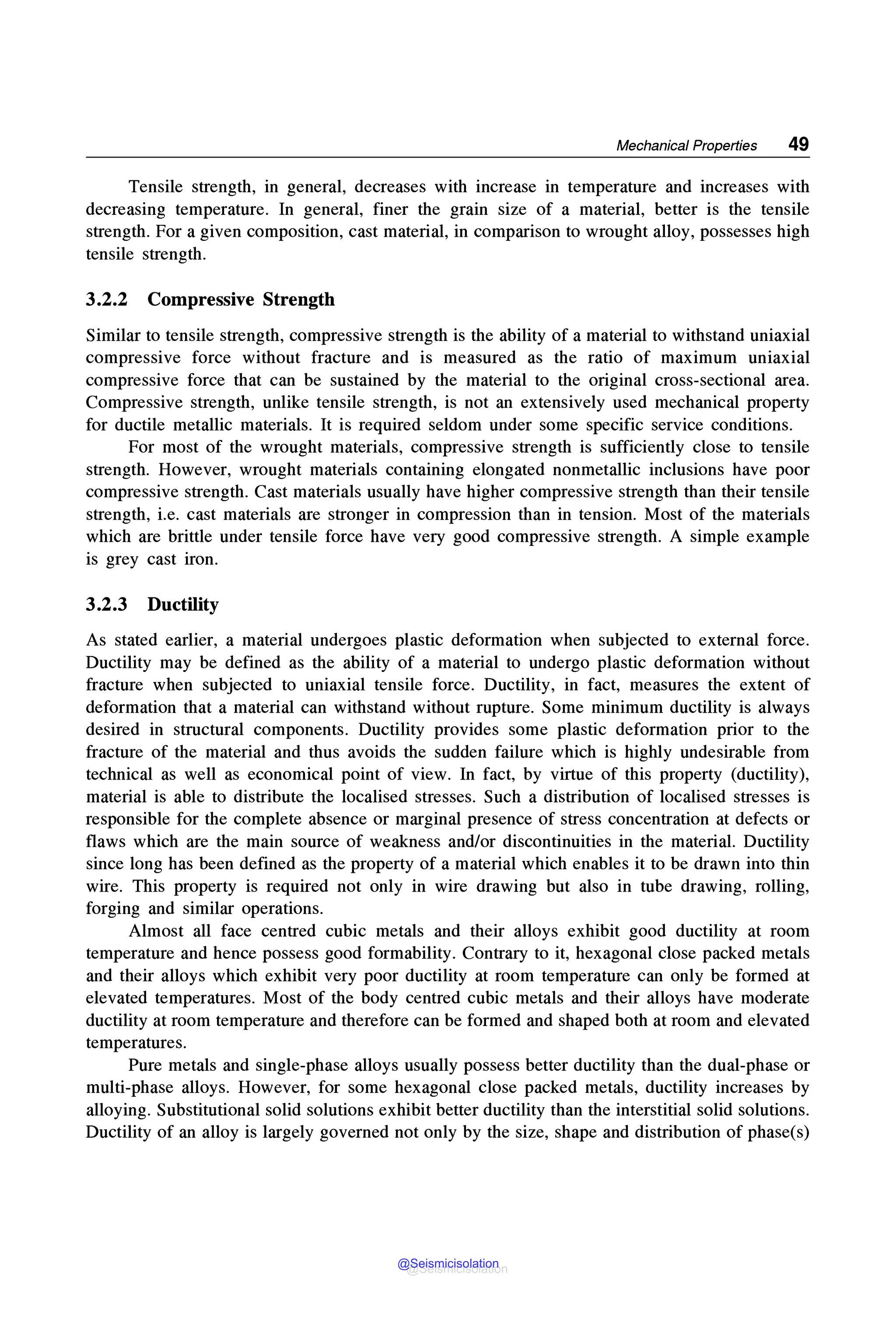 Mechanical Properties 49
Tensile strength, in general, decreases with increase in temperature and increases with
decreasing temperature. In general, finer the grain size of a material, better is the tensile
strength. For a given composition, cast material, in comparison to wrought alloy, possesses high
tensile strength.
3.2.2 Compressive Strength
Similar to tensile strength, compressive strength is the ability of a material to withstand uniaxial
compressive force without fracture and is measured as the ratio of maximum uniaxial
compressive force that can be sustained by the material to the original cross-sectional area.
Compressive strength, unlike tensile strength, is not an extensively used mechanical property
for ductile metallic materials. It is required seldom under some specific service conditions.
For most of the wrought materials, compressive strength is sufficiently close to tensile
strength. However, wrought materials containing elongated nonmetallic inclusions have poor
compressive strength. Cast materials usually have higher compressive strength than their tensile
strength, i.e. cast materials are stronger in compression than in tension. Most of the materials
which are brittle under tensile force have very good compressive strength. A simple example
is grey cast iron.
3.2.3 Ductility
As stated earlier, a material undergoes plastic deformation when subjected to external force.
Ductility may be defined as the ability of a material to undergo plastic deformation without
fracture when subjected to uniaxial tensile force. Ductility, in fact, measures the extent of
deformation that a material can withstand without rupture. Some minimum ductility is always
desired in structural components. Ductility provides some plastic deformation prior to the
fracture of the material and thus avoids the sudden failure which is highly undesirable from
technical as well as economical point of view. In fact, by virtue of this property (ductility),
material is able to distribute the localised stresses. Such a distribution of localised stresses is
responsible for the complete absence or marginal presence of stress concentration at defects or
flaws which are the main source of weakness and/or discontinuities in the material. Ductility
since long has been defined as the property of a material which enables it to be drawn into thin
wire. This property is required not only in wire drawing but also in tube drawing, rolling,
forging and similar operations.
Almost all face centred cubic metals and their alloys exhibit good ductility at room
temperature and hence possess good formability. Contrary to it, hexagonal close packed metals
and their alloys which exhibit very poor ductility at room temperature can only be formed at
elevated temperatures. Most of the body centred cubic metals and their alloys have moderate
ductility at room temperature and therefore can be formed and shaped both at room and elevated
temperatures.
Pure metals and single-phase alloys usually possess better ductility than the dual-phase or
multi-phase alloys. However, for some hexagonal close packed metals, ductility increases by
alloying. Substitutional solid solutions exhibit better ductility than the interstitial solid solutions.
Ductility of an alloy is largely governed not only by the size, shape and distribution of phase(s)
@Seismicisolation
@Seismicisolation
 