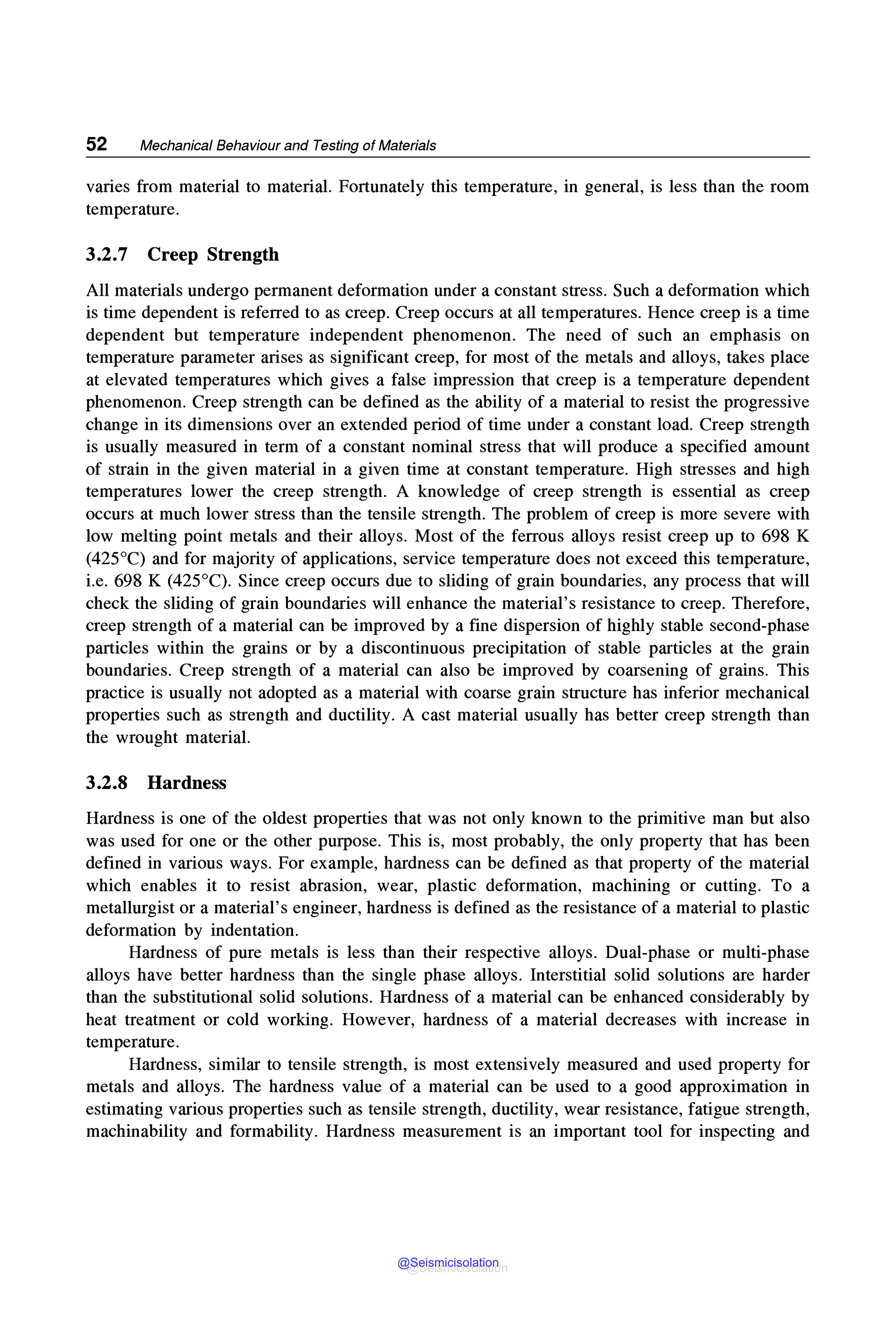 52 Mechanical Behaviour and Testing of Materials
varies from material to material. Fortunately this temperature, in general, is less than the room
temperature.
3.2.7 Creep Strength
All materials undergo permanent deformation under a constant stress. Such a deformation which
is time dependent is referred to as creep. Creep occurs at all temperatures. Hence creep is a time
dependent but temperature independent phenomenon. The need of such an emphasis on
temperature parameter arises as significant creep, for most of the metals and alloys, takes place
at elevated temperatures which gives a false impression that creep is a temperature dependent
phenomenon. Creep strength can be defined as the ability of a material to resist the progressive
change in its dimensions over an extended period of time under a constant load. Creep strength
is usually measured in term of a constant nominal stress that will produce a specified amount
of strain in the given material in a given time at constant temperature. High stresses and high
temperatures lower the creep strength. A knowledge of creep strength is essential as creep
occurs at much lower stress than the tensile strength. The problem of creep is more severe with
low melting point metals and their alloys. Most of the ferrous alloys resist creep up to 698 K
(425°C) and for majority of applications, service temperature does not exceed this temperature,
i.e. 698 K (425°C). Since creep occurs due to sliding of grain boundaries, any process that will
check the sliding of grain boundaries will enhance the material's resistance to creep. Therefore,
creep strength of a material can be improved by a fine dispersion of highly stable second-phase
particles within the grains or by a discontinuous precipitation of stable particles at the grain
boundaries. Creep strength of a material can also be improved by coarsening of grains. This
practice is usually not adopted as a material with coarse grain structure has inferior mechanical
properties such as strength and ductility. A cast material usually has better creep strength than
the wrought material.
3.2.8 Hardness
Hardness is one of the oldest properties that was not only known to the primitive man but also
was used for one or the other purpose. This is, most probably, the only property that has been
defined in various ways. For example, hardness can be defined as that property of the material
which enables it to resist abrasion, wear, plastic deformation, machining or cutting. To a
metallurgist or a material's engineer, hardness is defined as the resistance of a material to plastic
deformation by indentation.
Hardness of pure metals is less than their respective alloys. Dual-phase or multi-phase
alloys have better hardness than the single phase alloys. Interstitial solid solutions are harder
than the substitutional solid solutions. Hardness of a material can be enhanced considerably by
heat treatment or cold working. However, hardness of a material decreases with increase in
temperature.
Hardness, similar to tensile strength, is most extensively measured and used property for
metals and alloys. The hardness value of a material can be used to a good approximation in
estimating various properties such as tensile strength, ductility, wear resistance, fatigue strength,
machinability and formability. Hardness measurement is an important tool for inspecting and
@Seismicisolation
@Seismicisolation
 