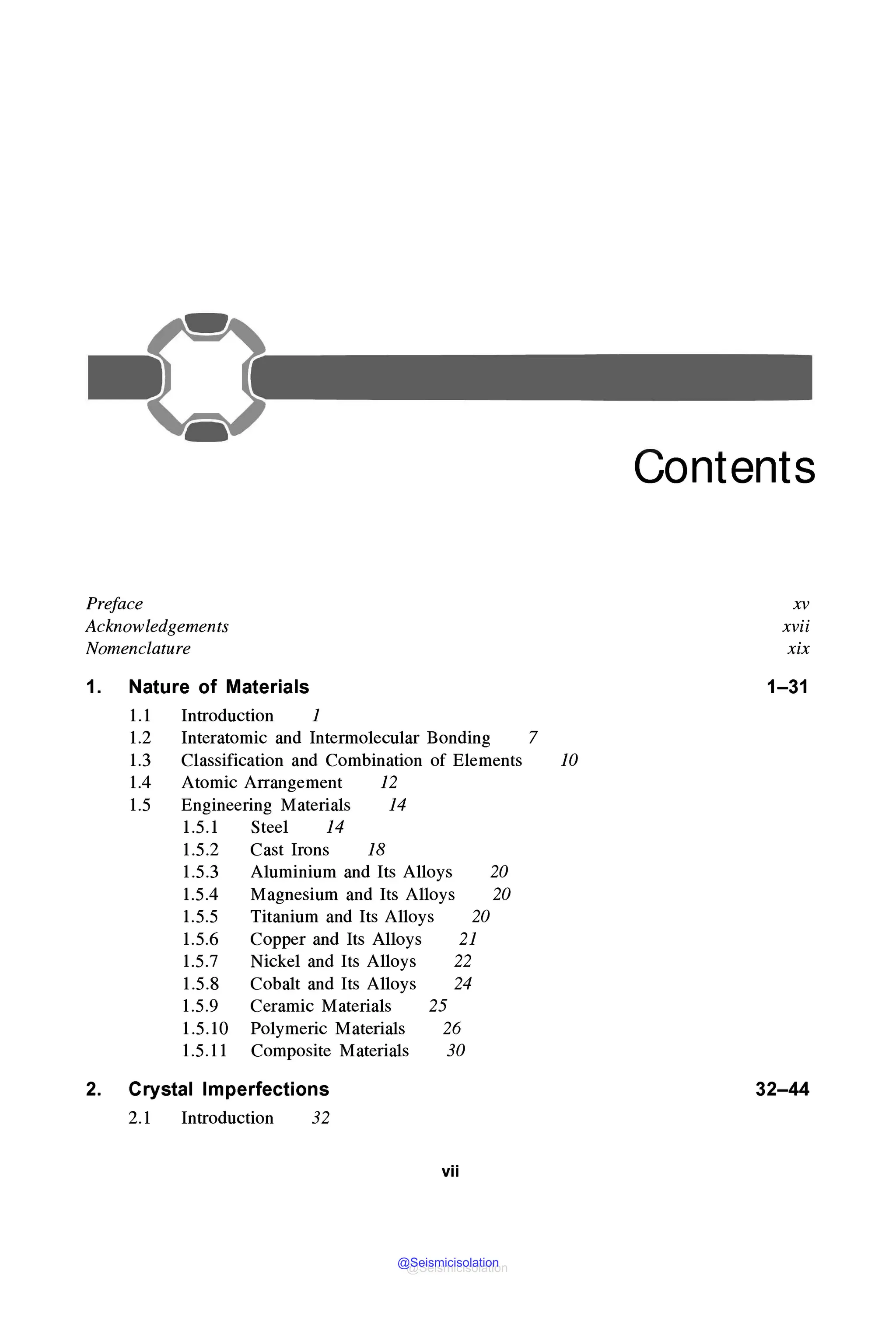Preface
Acknowledgements
Nomenclature
1. Nature of Materials
1.1 Introduction 1
1.2 Interatomic and Intermolecular Bonding 7
1.3 Classification and Combination of Elements JO
1.4 Atomic Arrangement 12
1.5 Engineering Materials 14
1.5.1 Steel 14
1.5.2 Cast Irons 18
1.5.3 Aluminium and Its Alloys 20
1.5.4 Magnesium and Its Alloys 20
1.5.5 Titanium and Its Alloys 20
1.5.6 Copper and Its Alloys 21
1.5.7 Nickel and Its Alloys 22
1.5.8 Cobalt and Its Alloys 24
1.5.9 Ceramic Materials 25
1.5.10 Polymeric Materials 26
1.5.11 Composite Materials 30
2. Crystal Imperfections
2.1 Introduction 32
vii
Contents
xv
xvii
xix
1-31
32-44
@Seismicisolation
@Seismicisolation
 