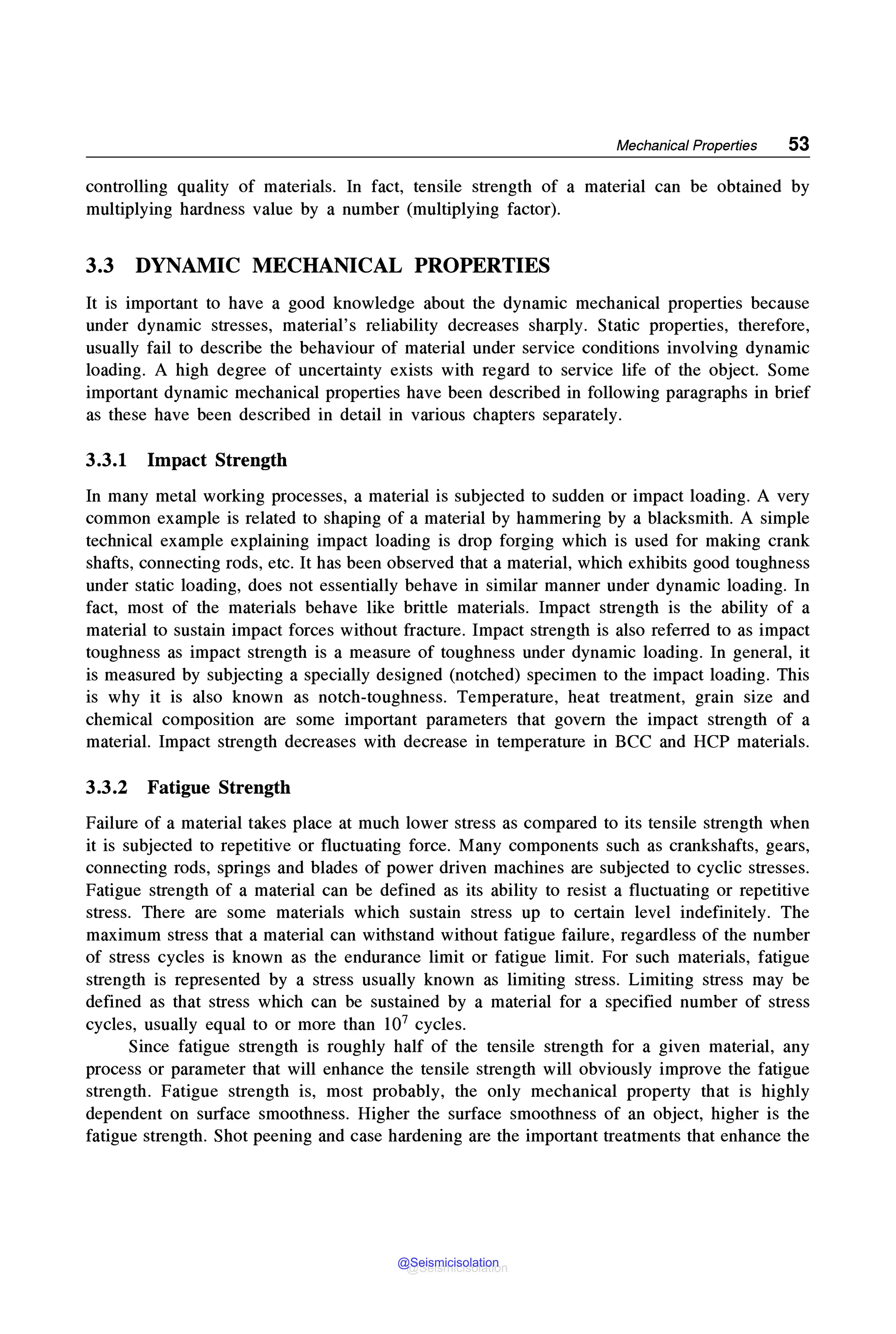 Mechanical Properties 53
controlling quality of materials. In fact, tensile strength of a material can be obtained by
multiplying hardness value by a number (multiplying factor).
3.3 DYNAMIC MECHANICAL PROPERTIES
It is important to have a good knowledge about the dynamic mechanical properties because
under dynamic stresses, material's reliability decreases sharply. Static properties, therefore,
usually fail to describe the behaviour of material under service conditions involving dynamic
loading. A high degree of uncertainty exists with regard to service life of the object. Some
important dynamic mechanical properties have been described in following paragraphs in brief
as these have been described in detail in various chapters separately.
3.3.1 Impact Strength
In many metal working processes, a material is subjected to sudden or impact loading. A very
common example is related to shaping of a material by hammering by a blacksmith. A simple
technical example explaining impact loading is drop forging which is used for making crank
shafts, connecting rods, etc. It has been observed that a material, which exhibits good toughness
under static loading, does not essentially behave in similar manner under dynamic loading. In
fact, most of the materials behave like brittle materials. Impact strength is the ability of a
material to sustain impact forces without fracture. Impact strength is also referred to as impact
toughness as impact strength is a measure of toughness under dynamic loading. In general, it
is measured by subjecting a specially designed (notched) specimen to the impact loading. This
is why it is also known as notch-toughness. Temperature, heat treatment, grain size and
chemical composition are some important parameters that govern the impact strength of a
material. Impact strength decreases with decrease in temperature in BCC and HCP materials.
3.3.2 Fatigue Strength
Failure of a material takes place at much lower stress as compared to its tensile strength when
it is subjected to repetitive or fluctuating force. Many components such as crankshafts, gears,
connecting rods, springs and blades of power driven machines are subjected to cyclic stresses.
Fatigue strength of a material can be defined as its ability to resist a fluctuating or repetitive
stress. There are some materials which sustain stress up to certain level indefinitely. The
maximum stress that a material can withstand without fatigue failure, regardless of the number
of stress cycles is known as the endurance limit or fatigue limit. For such materials, fatigue
strength is represented by a stress usually known as limiting stress. Limiting stress may be
defined as that stress which can be sustained by a material for a specified number of stress
cycles, usually equal to or more than 107 cycles.
Since fatigue strength is roughly half of the tensile strength for a given material, any
process or parameter that will enhance the tensile strength will obviously improve the fatigue
strength. Fatigue strength is, most probably, the only mechanical property that is highly
dependent on surface smoothness. Higher the surface smoothness of an object, higher is the
fatigue strength. Shot peening and case hardening are the important treatments that enhance the
@Seismicisolation
@Seismicisolation
 
