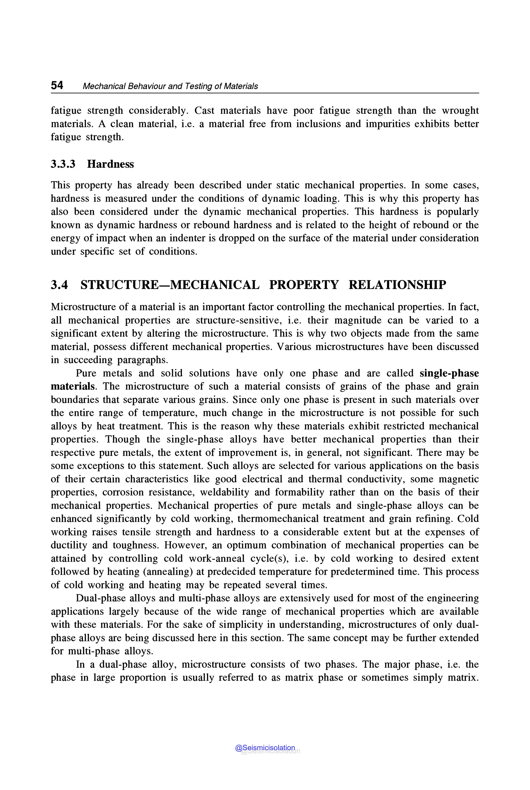 54 Mechanical Behaviour and Testing of Materials
fatigue strength considerably. Cast materials have poor fatigue strength than the wrought
materials. A clean material, i.e. a material free from inclusions and impurities exhibits better
fatigue strength.
3.3.3 Hardness
This property has already been described under static mechanical properties. In some cases,
hardness is measured under the conditions of dynamic loading. This is why this property has
also been considered under the dynamic mechanical properties. This hardness is popularly
known as dynamic hardness or rebound hardness and is related to the height of rebound or the
energy of impact when an indenter is dropped on the surface of the material under consideration
under specific set of conditions.
3.4 STRUCTURE-MECHANICAL PROPERTY RELATIONSHIP
Microstructure of a material is an important factor controlling the mechanical properties. In fact,
all mechanical properties are structure-sensitive, i.e. their magnitude can be varied to a
significant extent by altering the microstructure. This is why two objects made from the same
material, possess different mechanical properties. Various microstructures have been discussed
in succeeding paragraphs.
Pure metals and solid solutions have only one phase and are called single-phase
materials. The microstructure of such a material consists of grains of the phase and grain
boundaries that separate various grains. Since only one phase is present in such materials over
the entire range of temperature, much change in the microstructure is not possible for such
alloys by heat treatment. This is the reason why these materials exhibit restricted mechanical
properties. Though the single-phase alloys have better mechanical properties than their
respective pure metals, the extent of improvement is, in general, not significant. There may be
some exceptions to this statement. Such alloys are selected for various applications on the basis
of their certain characteristics like good electrical and thermal conductivity, some magnetic
properties, corrosion resistance, weldability and formability rather than on the basis of their
mechanical properties. Mechanical properties of pure metals and single-phase alloys can be
enhanced significantly by cold working, thermomechanical treatment and grain refining. Cold
working raises tensile strength and hardness to a considerable extent but at the expenses of
ductility and toughness. However, an optimum combination of mechanical properties can be
attained by controlling cold work-anneal cycle(s), i.e. by cold working to desired extent
followed by heating (annealing) at predecided temperature for predetermined time. This process
of cold working and heating may be repeated several times.
Dual-phase alloys and multi-phase alloys are extensively used for most of the engineering
applications largely because of the wide range of mechanical properties which are available
with these materials. For the sake of simplicity in understanding, microstructures of only dual-
phase alloys are being discussed here in this section. The same concept may be further extended
for multi-phase alloys.
In a dual-phase alloy, microstructure consists of two phases. The major phase, i.e. the
phase in large proportion is usually referred to as matrix phase or sometimes simply matrix.
@Seismicisolation
@Seismicisolation
 